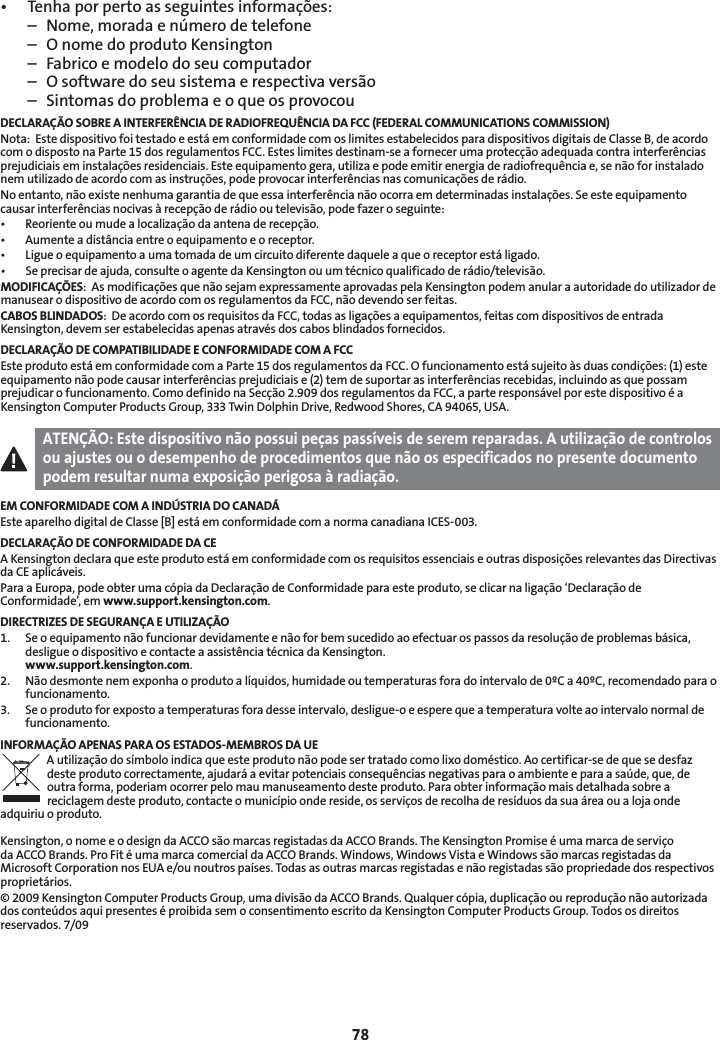 78• Tenhaporpertoasseguintesinformações:  –  Nome, morada e número de telefone  –  O nome do produto Kensington  –  Fabrico e modelo do seu computador  –  O software do seu sistema e respectiva versão  –  Sintomas do problema e o que os provocouDECLARAÇÃO SOBRE A INTERFERÊNCIA DE RADIOFREQUÊNCIA DA FCC (FEDERAL COMMUNICATIONS COMMISSION)Nota:  Este dispositivo foi testado e está em conformidade com os limites estabelecidos para dispositivos digitais de Classe B, de acordo com o disposto na Parte 15 dos regulamentos FCC. Estes limites destinam-se a fornecer uma protecção adequada contra interferências prejudiciais em instalações residenciais. Este equipamento gera, utiliza e pode emitir energia de radiofrequência e, se não for instalado nem utilizado de acordo com as instruções, pode provocar interferências nas comunicações de rádio.No entanto, não existe nenhuma garantia de que essa interferência não ocorra em determinadas instalações. Se este equipamento causar interferências nocivas à recepção de rádio ou televisão, pode fazer o seguinte:• Reorienteoumudealocalizaçãodaantenaderecepção.• Aumenteadistânciaentreoequipamentoeoreceptor.• Ligueoequipamentoaumatomadadeumcircuitodiferentedaqueleaqueoreceptorestáligado.• Seprecisardeajuda,consulteoagentedaKensingtonouumtécnicoqualificadoderádio/televisão.MODIFICAÇÕES:  As modificações que não sejam expressamente aprovadas pela Kensington podem anular a autoridade do utilizador de manusear o dispositivo de acordo com os regulamentos da FCC, não devendo ser feitas.CABOS BLINDADOS:  De acordo com os requisitos da FCC, todas as ligações a equipamentos, feitas com dispositivos de entrada Kensington, devem ser estabelecidas apenas através dos cabos blindados fornecidos.DECLARAÇÃO DE COMPATIBILIDADE E CONFORMIDADE COM A FCCEste produto está em conformidade com a Parte 15 dos regulamentos da FCC. O funcionamento está sujeito às duas condições: (1) este equipamento não pode causar interferências prejudiciais e (2) tem de suportar as interferências recebidas, incluindo as que possam prejudicar o funcionamento. Como definido na Secção 2.909 dos regulamentos da FCC, a parte responsável por este dispositivo é a Kensington Computer Products Group, 333 Twin Dolphin Drive, Redwood Shores, CA 94065, USA.ATENÇÃO: Este dispositivo não possui peças passíveis de serem reparadas. A utilização de controlos ou ajustes ou o desempenho de procedimentos que não os especificados no presente documento podem resultar numa exposição perigosa à radiação.EM CONFORMIDADE COM A INDÚSTRIA DO CANADÁEste aparelho digital de Classe [B] está em conformidade com a norma canadiana ICES-003.DECLARAÇÃO DE CONFORMIDADE DA CEA Kensington declara que este produto está em conformidade com os requisitos essenciais e outras disposições relevantes das Directivas da CE aplicáveis.Para a Europa, pode obter uma cópia da Declaração de Conformidade para este produto, se clicar na ligação ‘Declaração de Conformidade’, em www.support.kensington.com.DIRECTRIZES DE SEGURANÇA E UTILIZAÇÃO1.   Se o equipamento não funcionar devidamente e não for bem sucedido ao efectuar os passos da resolução de problemas básica, desligue o dispositivo e contacte a assistência técnica da Kensington.  www.support.kensington.com.2.   Não desmonte nem exponha o produto a líquidos, humidade ou temperaturas fora do intervalo de 0ºC a 40ºC, recomendado para o funcionamento.3.   Se o produto for exposto a temperaturas fora desse intervalo, desligue-o e espere que a temperatura volte ao intervalo normal de funcionamento.INFORMAÇÃO APENAS PARA OS ESTADOS-MEMBROS DA UEA utilização do símbolo indica que este produto não pode ser tratado como lixo doméstico. Ao certificar-se de que se desfaz deste produto correctamente, ajudará a evitar potenciais consequências negativas para o ambiente e para a saúde, que, de outra forma, poderiam ocorrer pelo mau manuseamento deste produto. Para obter informação mais detalhada sobre a reciclagem deste produto, contacte o município onde reside, os serviços de recolha de resíduos da sua área ou a loja onde adquiriu o produto.Kensington, o nome e o design da ACCO são marcas registadas da ACCO Brands. The Kensington Promise é uma marca de serviço da ACCO Brands. Pro Fit é uma marca comercial da ACCO Brands. Windows, Windows Vista e Windows são marcas registadas da Microsoft Corporation nos EUA e/ou noutros países. Todas as outras marcas registadas e não registadas são propriedade dos respectivos proprietários.© 2009 Kensington Computer Products Group, uma divisão da ACCO Brands. Qualquer cópia, duplicação ou reprodução não autorizada dos conteúdos aqui presentes é proibida sem o consentimento escrito da Kensington Computer Products Group. Todos os direitos reservados. 7/09
