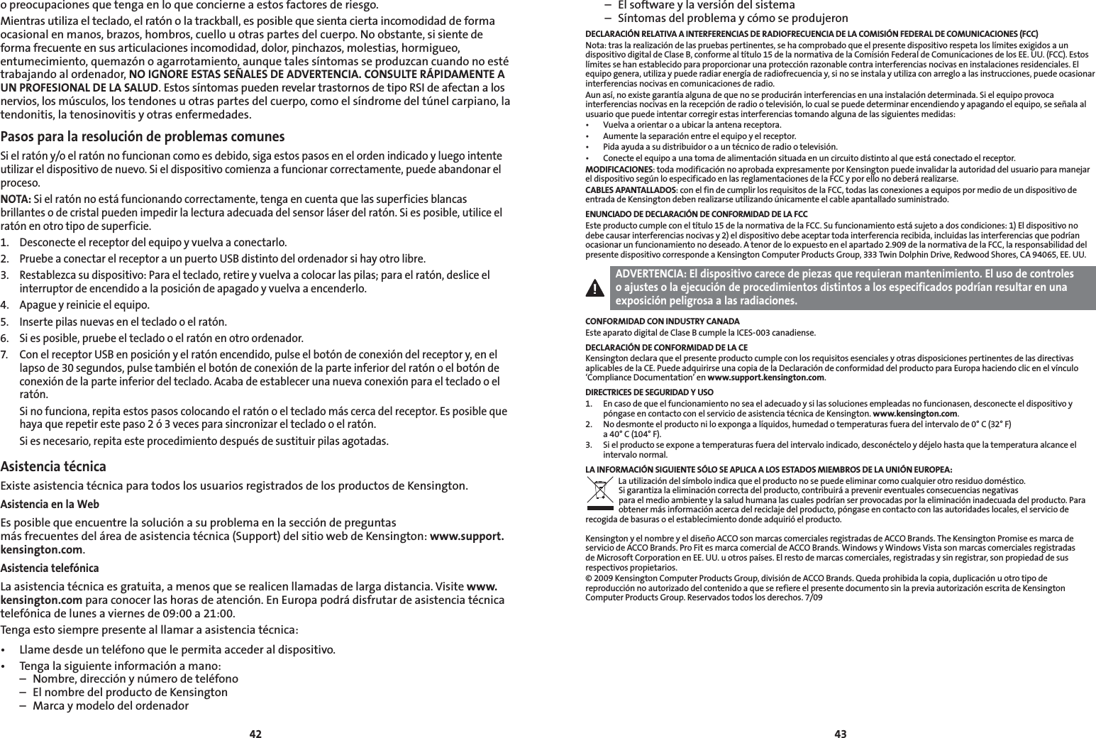 4243o preocupaciones que tenga en lo que concierne a estos factores de riesgo.Mientras utiliza el teclado, el ratón o la trackball, es posible que sienta cierta incomodidad de forma ocasional en manos, brazos, hombros, cuello u otras partes del cuerpo. No obstante, si siente de forma frecuente en sus articulaciones incomodidad, dolor, pinchazos, molestias, hormigueo, entumecimiento, quemazón o agarrotamiento, aunque tales síntomas se produzcan cuando no esté trabajando al ordenador, NO IGNORE ESTAS SEÑALES DE ADVERTENCIA. CONSULTE RÁPIDAMENTE A UN PROFESIONAL DE LA SALUD. Estos síntomas pueden revelar trastornos de tipo RSI de afectan a los nervios, los músculos, los tendones u otras partes del cuerpo, como el síndrome del túnel carpiano, la tendonitis, la tenosinovitis y otras enfermedades.Pasos para la resolución de problemas comunesSi el ratón y/o el ratón no funcionan como es debido, siga estos pasos en el orden indicado y luego intente utilizar el dispositivo de nuevo. Si el dispositivo comienza a funcionar correctamente, puede abandonar el proceso.NOTA: Si el ratón no está funcionando correctamente, tenga en cuenta que las superficies blancas brillantes o de cristal pueden impedir la lectura adecuada del sensor láser del ratón. Si es posible, utilice el ratón en otro tipo de superficie.1.  Desconecte el receptor del equipo y vuelva a conectarlo.2.  Pruebe a conectar el receptor a un puerto USB distinto del ordenador si hay otro libre.3.  Restablezca su dispositivo: Para el teclado, retire y vuelva a colocar las pilas; para el ratón, deslice el interruptor de encendido a la posición de apagado y vuelva a encenderlo.4.  Apague y reinicie el equipo.5.  Inserte pilas nuevas en el teclado o el ratón.6.   Si es posible, pruebe el teclado o el ratón en otro ordenador.7.  Con el receptor USB en posición y el ratón encendido, pulse el botón de conexión del receptor y, en el lapso de 30 segundos, pulse también el botón de conexión de la parte inferior del ratón o el botón de conexión de la parte inferior del teclado. Acaba de establecer una nueva conexión para el teclado o el ratón.  Si no funciona, repita estos pasos colocando el ratón o el teclado más cerca del receptor. Es posible que haya que repetir este paso 2 ó 3 veces para sincronizar el teclado o el ratón.  Si es necesario, repita este procedimiento después de sustituir pilas agotadas.Asistencia técnicaExiste asistencia técnica para todos los usuarios registrados de los productos de Kensington.Asistencia en la WebEs posible que encuentre la solución a su problema en la sección de preguntas  más frecuentes del área de asistencia técnica (Support) del sitio web de Kensington: www.support.kensington.com.Asistencia telefónicaLa asistencia técnica es gratuita, a menos que se realicen llamadas de larga distancia. Visite www.kensington.com para conocer las horas de atención. En Europa podrá disfrutar de asistencia técnica telefónica de lunes a viernes de 09:00 a 21:00.Tenga esto siempre presente al llamar a asistencia técnica:• Llamedesdeunteléfonoquelepermitaaccederaldispositivo.• Tengalasiguienteinformaciónamano:  –  Nombre, dirección y número de teléfono  –  El nombre del producto de Kensington  –  Marca y modelo del ordenador  –  El software y la versión del sistema  –  Síntomas del problema y cómo se produjeronDECLARACIÓN RELATIVA A INTERFERENCIAS DE RADIOFRECUENCIA DE LA COMISIÓN FEDERAL DE COMUNICACIONES (FCC)Nota: tras la realización de las pruebas pertinentes, se ha comprobado que el presente dispositivo respeta los límites exigidos a un dispositivo digital de Clase B, conforme al título 15 de la normativa de la Comisión Federal de Comunicaciones de los EE. UU. (FCC). Estos límites se han establecido para proporcionar una protección razonable contra interferencias nocivas en instalaciones residenciales. El equipo genera, utiliza y puede radiar energía de radiofrecuencia y, si no se instala y utiliza con arreglo a las instrucciones, puede ocasionar interferencias nocivas en comunicaciones de radio.Aun así, no existe garantía alguna de que no se producirán interferencias en una instalación determinada. Si el equipo provoca interferencias nocivas en la recepción de radio o televisión, lo cual se puede determinar encendiendo y apagando el equipo, se señala al usuario que puede intentar corregir estas interferencias tomando alguna de las siguientes medidas:• Vuelvaaorientaroaubicarlaantenareceptora.• Aumentelaseparaciónentreelequipoyelreceptor.• Pidaayudaasudistribuidoroauntécnicoderadiootelevisión.• Conecteelequipoaunatomadealimentaciónsituadaenuncircuitodistintoalqueestáconectadoelreceptor.MODIFICACIONES: toda modificación no aprobada expresamente por Kensington puede invalidar la autoridad del usuario para manejar el dispositivo según lo especificado en las reglamentaciones de la FCC y por ello no deberá realizarse.CABLES APANTALLADOS: con el fin de cumplir los requisitos de la FCC, todas las conexiones a equipos por medio de un dispositivo de entrada de Kensington deben realizarse utilizando únicamente el cable apantallado suministrado.ENUNCIADO DE DECLARACIÓN DE CONFORMIDAD DE LA FCCEste producto cumple con el título 15 de la normativa de la FCC. Su funcionamiento está sujeto a dos condiciones: 1) El dispositivo no debe causar interferencias nocivas y 2) el dispositivo debe aceptar toda interferencia recibida, incluidas las interferencias que podrían ocasionar un funcionamiento no deseado. A tenor de lo expuesto en el apartado 2.909 de la normativa de la FCC, la responsabilidad del presente dispositivo corresponde a Kensington Computer Products Group, 333 Twin Dolphin Drive, Redwood Shores, CA 94065, EE. UU.ADVERTENCIA: El dispositivo carece de piezas que requieran mantenimiento. El uso de controles o ajustes o la ejecución de procedimientos distintos a los especificados podrían resultar en una exposición peligrosa a las radiaciones.CONFORMIDAD CON INDUSTRY CANADAEste aparato digital de Clase B cumple la ICES-003 canadiense.DECLARACIÓN DE CONFORMIDAD DE LA CEKensington declara que el presente producto cumple con los requisitos esenciales y otras disposiciones pertinentes de las directivas aplicables de la CE. Puede adquirirse una copia de la Declaración de conformidad del producto para Europa haciendo clic en el vínculo ‘Compliance Documentation’ en www.support.kensington.com.DIRECTRICES DE SEGURIDAD Y USO1.   En caso de que el funcionamiento no sea el adecuado y si las soluciones empleadas no funcionasen, desconecte el dispositivo y póngase en contacto con el servicio de asistencia técnica de Kensington. www.kensington.com.2.   No desmonte el producto ni lo exponga a líquidos, humedad o temperaturas fuera del intervalo de 0° C (32° F)  a 40° C (104° F).3.   Si el producto se expone a temperaturas fuera del intervalo indicado, desconéctelo y déjelo hasta que la temperatura alcance el intervalo normal.LA INFORMACIÓN SIGUIENTE SÓLO SE APLICA A LOS ESTADOS MIEMBROS DE LA UNIÓN EUROPEA:La utilización del símbolo indica que el producto no se puede eliminar como cualquier otro residuo doméstico.  Si garantiza la eliminación correcta del producto, contribuirá a prevenir eventuales consecuencias negativas  para el medio ambiente y la salud humana las cuales podrían ser provocadas por la eliminación inadecuada del producto. Para obtener más información acerca del reciclaje del producto, póngase en contacto con las autoridades locales, el servicio de recogida de basuras o el establecimiento donde adquirió el producto.Kensington y el nombre y el diseño ACCO son marcas comerciales registradas de ACCO Brands. The Kensington Promise es marca de servicio de ACCO Brands. Pro Fit es marca comercial de ACCO Brands. Windows y Windows Vista son marcas comerciales registradas de Microsoft Corporation en EE. UU. u otros países. El resto de marcas comerciales, registradas y sin registrar, son propiedad de sus respectivos propietarios.© 2009 Kensington Computer Products Group, división de ACCO Brands. Queda prohibida la copia, duplicación u otro tipo de reproducción no autorizado del contenido a que se refiere el presente documento sin la previa autorización escrita de Kensington Computer Products Group. Reservados todos los derechos. 7/09
