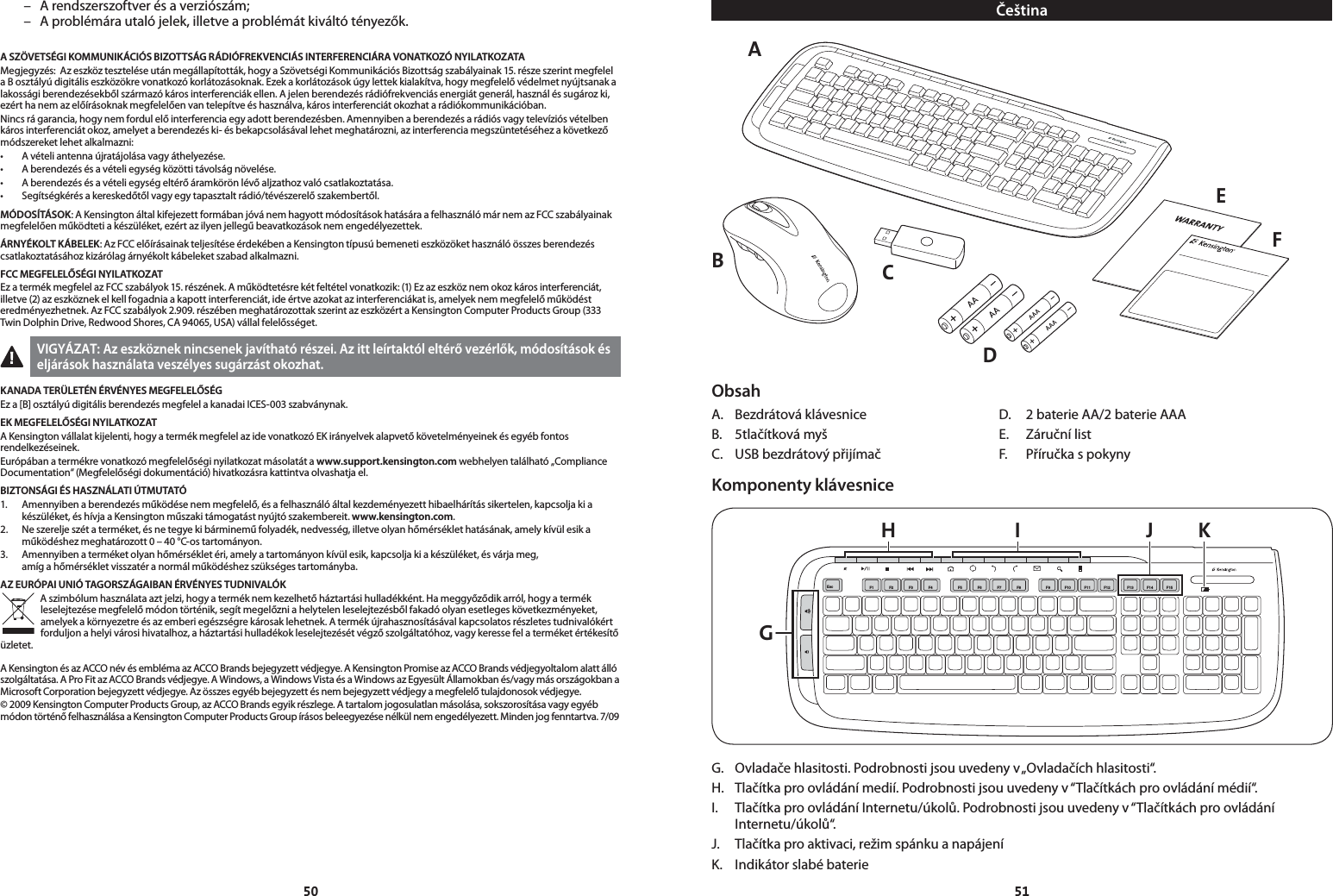 5051  –  A rendszerszoftver és a verziószám;  –  A problémára utaló jelek, illetve a problémát kiváltó tényezők.A SZÖVETSÉGI KOMMUNIKÁCIÓS BIZOTTSÁG RÁDIÓFREKVENCIÁS INTERFERENCIÁRA VONATKOZÓ NYILATKOZATAMegjegyzés:  Az eszköz tesztelése után megállapították, hogy a Szövetségi Kommunikációs Bizottság szabályainak 15. része szerint megfelel a B osztályú digitális eszközökre vonatkozó korlátozásoknak. Ezek a korlátozások úgy lettek kialakítva, hogy megfelelő védelmet nyújtsanak a lakossági berendezésekből származó káros interferenciák ellen. A jelen berendezés rádiófrekvenciás energiát generál, használ és sugároz ki, ezért ha nem az előírásoknak megfelelően van telepítve és használva, káros interferenciát okozhat a rádiókommunikációban.Nincs rá garancia, hogy nem fordul elő interferencia egy adott berendezésben. Amennyiben a berendezés a rádiós vagy televíziós vételben káros interferenciát okoz, amelyet a berendezés ki- és bekapcsolásával lehet meghatározni, az interferencia megszüntetéséhez a következő módszereket lehet alkalmazni:• Avételiantennaújratájolásavagyáthelyezése.• Aberendezésésavételiegységközöttitávolságnövelése.• Aberendezésésavételiegységeltérőáramkörönlévőaljzathozvalócsatlakoztatása.• Segítségkérésakereskedőtőlvagyegytapasztaltrádió/tévészerelőszakembertől.MÓDOSÍTÁSOK: A Kensington által kifejezett formában jóvá nem hagyott módosítások hatására a felhasználó már nem az FCC szabályainak megfelelően működteti a készüléket, ezért az ilyen jellegű beavatkozások nem engedélyezettek.ÁRNYÉKOLT KÁBELEK: Az FCC előírásainak teljesítése érdekében a Kensington típusú bemeneti eszközöket használó összes berendezés csatlakoztatásához kizárólag árnyékolt kábeleket szabad alkalmazni.FCC MEGFELELŐSÉGI NYILATKOZ ATEz a termék megfelel az FCC szabályok 15. részének. A működtetésre két feltétel vonatkozik: (1) Ez az eszköz nem okoz káros interferenciát, illetve (2) az eszköznek el kell fogadnia a kapott interferenciát, ide értve azokat az interferenciákat is, amelyek nem megfelelő működést eredményezhetnek. Az FCC szabályok 2.909. részében meghatározottak szerint az eszközért a Kensington Computer Products Group (333 Twin Dolphin Drive, Redwood Shores, CA 94065, USA) vállal felelősséget.VIGYÁZAT: Az eszköznek nincsenek javítható részei. Az itt leírtaktól eltérő vezérlők, módosítások és eljárások használata veszélyes sugárzást okozhat.KANADA TERÜLETÉN ÉRVÉNYES MEGFELELŐSÉGEz a [B] osztályú digitális berendezés megfelel a kanadai ICES-003 szabványnak. EK MEGFELELŐSÉGI NYILATKOZATA Kensington vállalat kijelenti, hogy a termék megfelel az ide vonatkozó EK irányelvek alapvető követelményeinek és egyéb fontos rendelkezéseinek.Európában a termékre vonatkozó megfelelőségi nyilatkozat másolatát a www.support.kensington.com webhelyen található „Compliance Documentation“ (Megfelelőségi dokumentáció) hivatkozásra kattintva olvashatja el.BIZTONSÁGI ÉS HASZNÁLATI ÚTMUTATÓ1.   Amennyiben a berendezés működése nem megfelelő, és a felhasználó által kezdeményezett hibaelhárítás sikertelen, kapcsolja ki a készüléket, és hívja a Kensington műszaki támogatást nyújtó szakembereit. www.kensington.com.2.   Ne szerelje szét a terméket, és ne tegye ki bárminemű folyadék, nedvesség, illetve olyan hőmérséklet hatásának, amely kívül esik a működéshez meghatározott 0 – 40 °C-os tartományon.3.   Amennyiben a terméket olyan hőmérséklet éri, amely a tartományon kívül esik, kapcsolja ki a készüléket, és várja meg,  amíg a hőmérséklet visszatér a normál működéshez szükséges tartományba.AZ EURÓPAI UNIÓ TAGORSZÁGAIBAN ÉRVÉNYES TUDNIVALÓKA szimbólum használata azt jelzi, hogy a termék nem kezelhető háztartási hulladékként. Ha meggyőződik arról, hogy a termék leselejtezése megfelelő módon történik, segít megelőzni a helytelen leselejtezésből fakadó olyan esetleges következményeket, amelyek a környezetre és az emberi egészségre károsak lehetnek. A termék újrahasznosításával kapcsolatos részletes tudnivalókért forduljon a helyi városi hivatalhoz, a háztartási hulladékok leselejtezését végző szolgáltatóhoz, vagy keresse fel a terméket értékesítő üzletet.A Kensington és az ACCO név és embléma az ACCO Brands bejegyzett védjegye. A Kensington Promise az ACCO Brands védjegyoltalom alatt álló szolgáltatása. A Pro Fit az ACCO Brands védjegye. A Windows, a Windows Vista és a Windows az Egyesült Államokban és/vagy más országokban a Microsoft Corporation bejegyzett védjegye. Az összes egyéb bejegyzett és nem bejegyzett védjegy a megfelelő tulajdonosok védjegye.© 2009 Kensington Computer Products Group, az ACCO Brands egyik részlege. A tartalom jogosulatlan másolása, sokszorosítása vagy egyéb módon történő felhasználása a Kensington Computer Products Group írásos beleegyezése nélkül nem engedélyezett. Minden jog fenntartva. 7/09ČeštinaAEFCDBObsahA.  Bezdrátová klávesnice  D.  2 baterie AA/2 baterie AAAB.  5tlačítková myš   E.  Záruční listC.  USB bezdrátový přijímač  F.  Příručka s pokynyKomponenty klávesniceGH I J KEsc F1 F2 F3 F4 F5 F6 F7 F8 F9 F10F11 F13F14 F15F12G.  Ovladače hlasitosti. Podrobnosti jsou uvedeny v „Ovladačích hlasitosti“.H.  Tlačítka pro ovládání medií. Podrobnosti jsou uvedeny v “Tlačítkách pro ovládání médií“.I.  Tlačítka pro ovládání Internetu/úkolů. Podrobnosti jsou uvedeny v “Tlačítkách pro ovládání Internetu/úkolů“.J.  Tlačítka pro aktivaci, režim spánku a napájeníK.  Indikátor slabé baterie