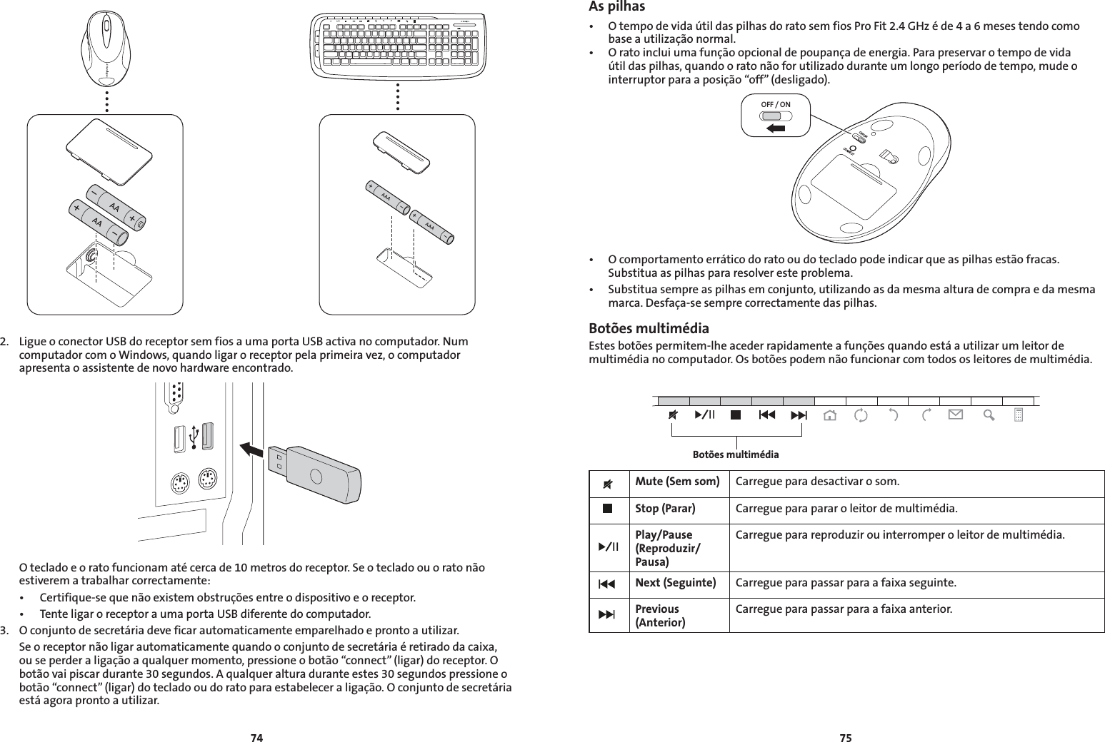 74752.  Ligue o conector USB do receptor sem fios a uma porta USB activa no computador. Num computador com o Windows, quando ligar o receptor pela primeira vez, o computador apresenta o assistente de novo hardware encontrado.  O teclado e o rato funcionam até cerca de 10 metros do receptor. Se o teclado ou o rato não estiverem a trabalhar correctamente: • Certifique-sequenãoexistemobstruçõesentreodispositivoeoreceptor. • TenteligaroreceptoraumaportaUSBdiferentedocomputador.3.  O conjunto de secretária deve ficar automaticamente emparelhado e pronto a utilizar.  Se o receptor não ligar automaticamente quando o conjunto de secretária é retirado da caixa, ou se perder a ligação a qualquer momento, pressione o botão “connect” (ligar) do receptor. O botão vai piscar durante 30 segundos. A qualquer altura durante estes 30 segundos pressione o botão “connect” (ligar) do teclado ou do rato para estabelecer a ligação. O conjunto de secretária está agora pronto a utilizar.As pilhas• OtempodevidaútildaspilhasdoratosemfiosProFit2.4GHzéde4a6mesestendocomobase a utilização normal.• Oratoincluiumafunçãoopcionaldepoupançadeenergia.Parapreservarotempodevidaútil das pilhas, quando o rato não for utilizado durante um longo período de tempo, mude o interruptor para a posição “off” (desligado).OFF / ONOFF/ONCONNECT• Ocomportamentoerráticodoratooudotecladopodeindicarqueaspilhasestãofracas.Substitua as pilhas para resolver este problema.• Substituasempreaspilhasemconjunto,utilizandoasdamesmaalturadecompraedamesmamarca. Desfaça-se sempre correctamente das pilhas.Botões multimédiaEstes botões permitem-lhe aceder rapidamente a funções quando está a utilizar um leitor de multimédia no computador. Os botões podem não funcionar com todos os leitores de multimédia.Mute (Sem som) Carregue para desactivar o som.Stop (Parar) Carregue para parar o leitor de multimédia.Play/Pause (Reproduzir/Pausa)Carregue para reproduzir ou interromper o leitor de multimédia.Next (Seguinte) Carregue para passar para a faixa seguinte.Previous (Anterior)Carregue para passar para a faixa anterior.Botões multimédia