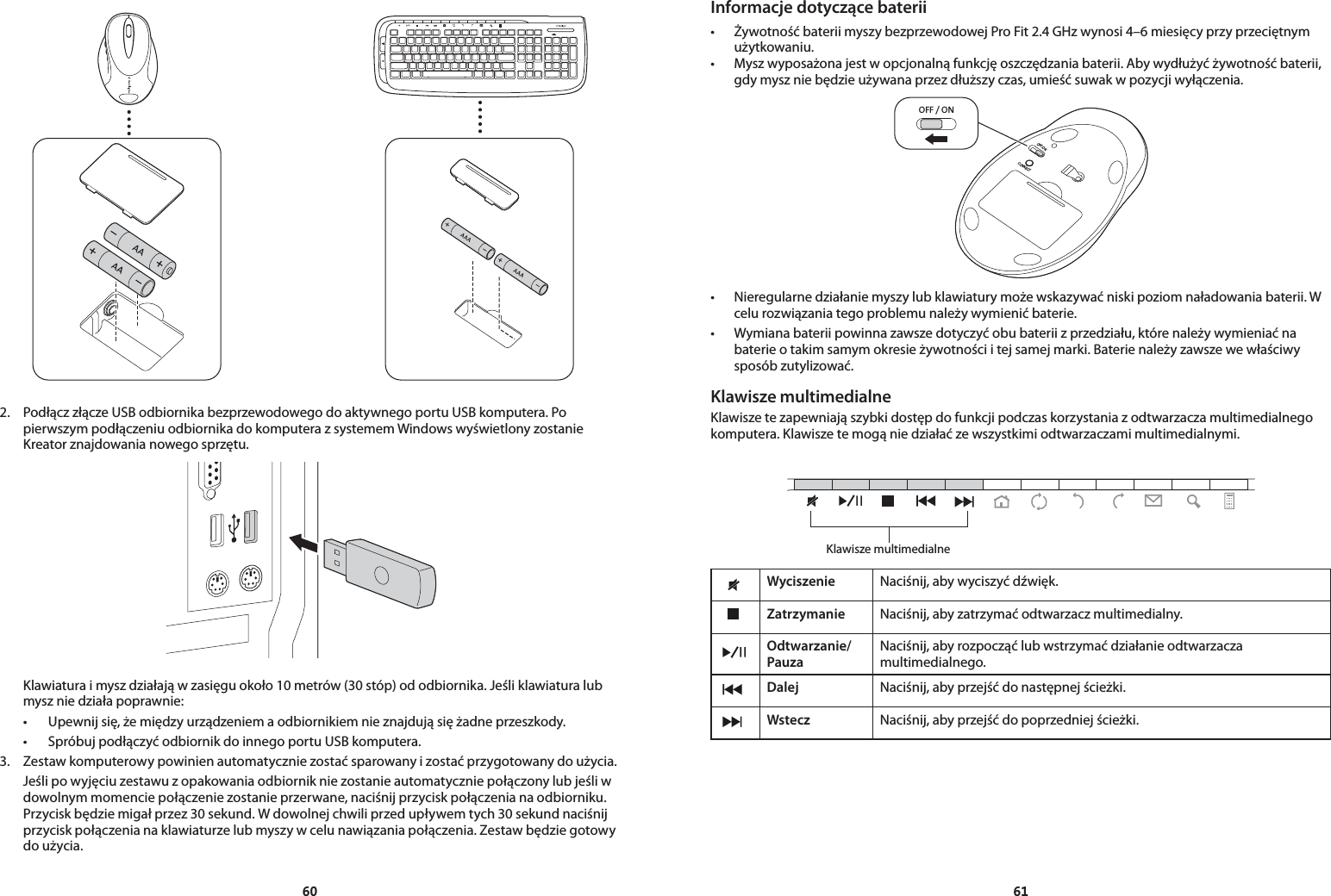 60612.  Podłącz złącze USB odbiornika bezprzewodowego do aktywnego portu USB komputera. Po pierwszym podłączeniu odbiornika do komputera z systemem Windows wyświetlony zostanie Kreator znajdowania nowego sprzętu.  Klawiatura i mysz działają w zasięgu około 10 metrów (30 stóp) od odbiornika. Jeśli klawiatura lub mysz nie działa poprawnie: • Upewnijsię,żemiędzyurządzeniemaodbiornikiemnieznajdująsiężadneprzeszkody. • SpróbujpodłączyćodbiornikdoinnegoportuUSBkomputera.3.  Zestaw komputerowy powinien automatycznie zostać sparowany i zostać przygotowany do użycia.  Jeśli po wyjęciu zestawu z opakowania odbiornik nie zostanie automatycznie połączony lub jeśli w dowolnym momencie połączenie zostanie przerwane, naciśnij przycisk połączenia na odbiorniku. Przycisk będzie migał przez 30 sekund. W dowolnej chwili przed upływem tych 30 sekund naciśnij przycisk połączenia na klawiaturze lub myszy w celu nawiązania połączenia. Zestaw będzie gotowy do użycia.Informacje dotyczące baterii• ŻywotnośćbateriimyszybezprzewodowejProFit2.4GHzwynosi4–6miesięcyprzyprzeciętnymużytkowaniu.• Myszwyposażonajestwopcjonalnąfunkcjęoszczędzaniabaterii.Abywydłużyćżywotnośćbaterii,gdy mysz nie będzie używana przez dłuższy czas, umieść suwak w pozycji wyłączenia.OFF / ONOFF/ONCONNECT• Nieregularnedziałaniemyszylubklawiaturymożewskazywaćniskipoziomnaładowaniabaterii.Wcelu rozwiązania tego problemu należy wymienić baterie.• Wymianabateriipowinnazawszedotyczyćobubateriizprzedziału,którenależywymieniaćnabaterie o takim samym okresie żywotności i tej samej marki. Baterie należy zawsze we właściwy sposób zutylizować.Klawisze multimedialneKlawisze te zapewniają szybki dostęp do funkcji podczas korzystania z odtwarzacza multimedialnego komputera. Klawisze te mogą nie działać ze wszystkimi odtwarzaczami multimedialnymi.Wyciszenie Naciśnij, aby wyciszyć dźwięk.Zatrzymanie Naciśnij, aby zatrzymać odtwarzacz multimedialny.Odtwarzanie/ PauzaNaciśnij, aby rozpocząć lub wstrzymać działanie odtwarzacza multimedialnego.Dalej Naciśnij, aby przejść do następnej ścieżki.Wstecz Naciśnij, aby przejść do poprzedniej ścieżki.Klawisze multimedialne