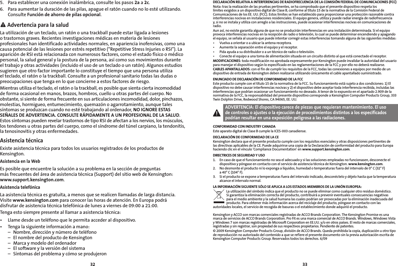 32335.  Para establecer una conexión inalámbrica, consulte los pasos 2a a 2c.6.  Para aumentar la duración de las pilas, apague el ratón cuando no lo esté utilizando. Consulte Función de ahorro de pilas opcional. Advertencia para la saludLa utilización de un teclado, un ratón o una trackball puede estar ligada a lesiones o trastornos graves. Recientes investigaciones médicas en materia de lesiones profesionales han identificado actividades normales, en apariencia inofensivas, como una causa potencial de las lesiones por estrés repetitivo (“Repetitive Stress Injuries o RSI”). La aparición de RSI está relacionada con numerosos factores, como el estado físico o médico personal, la salud general y la postura de la persona, así como sus movimientos durante el trabajo y otras actividades (incluido el uso de un teclado o un ratón). Algunos estudios sugieren que otro factor importante lo constituye el tiempo que una persona utiliza el teclado, el ratón o la trackball. Consulte a un profesional sanitario todas las dudas o preocupaciones que tenga en lo que concierne a estos factores de riesgo.Mientras utiliza el teclado, el ratón o la trackball, es posible que sienta cierta incomodidad de forma ocasional en manos, brazos, hombros, cuello u otras partes del cuerpo. No obstante, si siente de forma frecuente en sus articulaciones incomodidad, dolor, pinchazos, molestias, hormigueo, entumecimiento, quemazón o agarrotamiento, aunque tales síntomas se produzcan cuando no esté trabajando al ordenador, NO IGNORE ESTAS SEÑALES DE ADVERTENCIA. CONSULTE RÁPIDAMENTE A UN PROFESIONAL DE LA SALUD. Estos síntomas pueden revelar trastornos de tipo RSI de afectan a los nervios, los músculos, los tendones u otras partes del cuerpo, como el síndrome del túnel carpiano, la tendonitis, la tenosinovitis y otras enfermedades.Asistencia técnicaExiste asistencia técnica para todos los usuarios registrados de los productos de Kensington.Asistencia en la WebEs posible que encuentre la solución a su problema en la sección de preguntas  más frecuentes del área de asistencia técnica (Support) del sitio web de Kensington: www.support.kensington.com.Asistencia telefónicaLa asistencia técnica es gratuita, a menos que se realicen llamadas de larga distancia. Visite www.kensington.com para conocer las horas de atención. En Europa podrá disfrutar de asistencia técnica telefónica de lunes a viernes de 09:00 a 21:00.Tenga esto siempre presente al llamar a asistencia técnica:• Llamedesdeunteléfonoquelepermitaaccederaldispositivo.• Tengalasiguienteinformaciónamano:  –  Nombre, dirección y número de teléfono  –  El nombre del producto de Kensington  –  Marca y modelo del ordenador  –  El software y la versión del sistema  –  Síntomas del problema y cómo se produjeronDECLARACIÓN RELATIVA A INTERFERENCIAS DE RADIOFRECUENCIA DE LA COMISIÓN FEDERAL DE COMUNICACIONES (FCC)Nota: tras la realización de las pruebas pertinentes, se ha comprobado que el presente dispositivo respeta los límites exigidos a un dispositivo digital de Clase B, conforme al título 15 de la normativa de la Comisión Federal de Comunicaciones de los EE. UU. (FCC). Estos límites se han establecido para proporcionar una protección razonable contra interferencias nocivas en instalaciones residenciales. El equipo genera, utiliza y puede radiar energía de radiofrecuencia y, si no se instala y utiliza con arreglo a las instrucciones, puede ocasionar interferencias nocivas en comunicaciones de radio.Aun así, no existe garantía alguna de que no se producirán interferencias en una instalación determinada. Si el equipo provoca interferencias nocivas en la recepción de radio o televisión, lo cual se puede determinar encendiendo y apagando el equipo, se señala al usuario que puede intentar corregir estas interferencias tomando alguna de las siguientes medidas:• Vuelvaaorientaroaubicarlaantenareceptora.• Aumentelaseparaciónentreelequipoyelreceptor.• Pidaayudaasudistribuidoroauntécnicoderadiootelevisión.• Conecteelequipoaunatomadealimentaciónsituadaenuncircuitodistintoalqueestáconectadoelreceptor.MODIFICACIONES: toda modificación no aprobada expresamente por Kensington puede invalidar la autoridad del usuario para manejar el dispositivo según lo especificado en las reglamentaciones de la FCC y por ello no deberá realizarse.CABLES APANTALLADOS: con el fin de cumplir los requisitos de la FCC, todas las conexiones a equipos por medio de un dispositivo de entrada de Kensington deben realizarse utilizando únicamente el cable apantallado suministrado.ENUNCIADO DE DECLARACIÓN DE CONFORMIDAD DE LA FCCEste producto cumple con el título 15 de la normativa de la FCC. Su funcionamiento está sujeto a dos condiciones: 1) El dispositivo no debe causar interferencias nocivas y 2) el dispositivo debe aceptar toda interferencia recibida, incluidas las interferencias que podrían ocasionar un funcionamiento no deseado. A tenor de lo expuesto en el apartado 2.909 de la normativa de la FCC, la responsabilidad del presente dispositivo corresponde a Kensington Computer Products Group, 333 Twin Dolphin Drive, Redwood Shores, CA 94065, EE. UU.ADVERTENCIA: El dispositivo carece de piezas que requieran mantenimiento. El uso de controles o ajustes o la ejecución de procedimientos distintos a los especificados podrían resultar en una exposición peligrosa a las radiaciones.CONFORMIDAD CON INDUSTRY CANADAEste aparato digital de Clase B cumple la ICES-003 canadiense.DECLARACIÓN DE CONFORMIDAD DE LA CEKensington declara que el presente producto cumple con los requisitos esenciales y otras disposiciones pertinentes de las directivas aplicables de la CE. Puede adquirirse una copia de la Declaración de conformidad del producto para Europa haciendo clic en el vínculo ‘Compliance Documentation’ en www.support.kensington.com.DIRECTRICES DE SEGURIDAD Y USO1.   En caso de que el funcionamiento no sea el adecuado y si las soluciones empleadas no funcionasen, desconecte el dispositivo y póngase en contacto con el servicio de asistencia técnica de Kensington. www.kensington.com.2.   No desmonte el producto ni lo exponga a líquidos, humedad o temperaturas fuera del intervalo de 0° C (32° F)  a 40° C (104° F).3.   Si el producto se expone a temperaturas fuera del intervalo indicado, desconéctelo y déjelo hasta que la temperatura alcance el intervalo normal.LA INFORMACIÓN SIGUIENTE SÓLO SE APLICA A LOS ESTADOS MIEMBROS DE LA UNIÓN EUROPEA:La utilización del símbolo indica que el producto no se puede eliminar como cualquier otro residuo doméstico.  Si garantiza la eliminación correcta del producto, contribuirá a prevenir eventuales consecuencias negativas  para el medio ambiente y la salud humana las cuales podrían ser provocadas por la eliminación inadecuada del producto. Para obtener más información acerca del reciclaje del producto, póngase en contacto con las autoridades locales, el servicio de recogida de basuras o el establecimiento donde adquirió el producto.Kensington y ACCO son marcas comerciales registradas de ACCO Brands Corporation. The Kensington Promise es una marca de servicios de ACCO Brands Corporation. Pro Fit es una marca comercial de ACCO Brands. Windows, Windows Vista y Windows 7 son marcas registradas de Microsoft Corporation en EE.UU. y/o en otros países. El resto de marcas comerciales, registradas y sin registrar, son propiedad de sus respectivos propietarios. Pendiente de patentes.© 2009 Kensington Computer Products Group, división de ACCO Brands. Queda prohibida la copia, duplicación u otro tipo de reproducción no autorizado del contenido a que se refiere el presente documento sin la previa autorización escrita de Kensington Computer Products Group. Reservados todos los derechos. 6/09