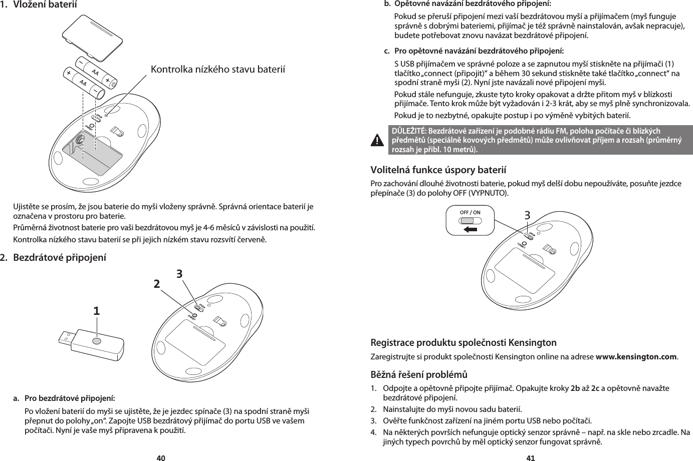 40411.  Vložení bateriíOFF/ONCONNECTKontrolka nízkého stavu bateriíUjistěte se prosím, že jsou baterie do myši vloženy správně. Správná orientace baterií je označena v prostoru pro baterie.Průměrná životnost baterie pro vaši bezdrátovou myš je 4-6 měsíců v závislosti na použití.Kontrolka nízkého stavu baterií se při jejich nízkém stavu rozsvítí červeně.2.  Bezdrátové připojení13OFF/ONCONNECT2a.  Pro bezdrátové připojení: Po vložení baterií do myši se ujistěte, že je jezdec spínače (3) na spodní straně myši přepnut do polohy „on“. Zapojte USB bezdrátový přijímač do portu USB ve vašem počítači. Nyní je vaše myš připravena k použití.b.  Opětovné navázání bezdrátového připojení:   Pokud se přeruší připojení mezi vaší bezdrátovou myší a přijímačem (myš funguje správně s dobrými bateriemi, přijímač je též správně nainstalován, avšak nepracuje), budete potřebovat znovu navázat bezdrátové připojení.c.  Pro opětovné navázání bezdrátového připojení:   S USB přijímačem ve správné poloze a se zapnutou myší stiskněte na přijímači (1) tlačítko „connect (připojit)“ a během 30 sekund stiskněte také tlačítko „connect“ na spodní straně myši (2). Nyní jste navázali nové připojení myši.   Pokud stále nefunguje, zkuste tyto kroky opakovat a držte přitom myš v blízkosti přijímače. Tento krok může být vyžadován i 2-3 krát, aby se myš plně synchronizovala.   Pokud je to nezbytné, opakujte postup i po výměně vybitých baterií.DŮLEŽITÉ: Bezdrátové zařízení je podobné rádiu FM, poloha počítače či blízkých předmětů (speciálně kovových předmětů) může ovlivňovat příjem a rozsah (průměrný rozsah je přibl. 10 metrů).Volitelná funkce úspory bateriíPro zachování dlouhé životnosti baterie, pokud myš delší dobu nepoužíváte, posuňte jezdce přepínače (3) do polohy OFF (VYPNUTO).3OFF / ONOFF/ONCONNECTRegistrace produktu společnosti KensingtonZaregistrujte si produkt společnosti Kensington online na adrese www.kensington.com.Běžná řešení problémů1.  Odpojte a opětovně připojte přijímač. Opakujte kroky 2b až 2c a opětovně navažte    bezdrátové připojení.2.  Nainstalujte do myši novou sadu baterií.3.  Ověřte funkčnost zařízení na jiném portu USB nebo počítači.4.  Na některých površích nefunguje optický senzor správně – např. na skle nebo zrcadle. Na    jiných typech povrchů by měl optický senzor fungovat správně.