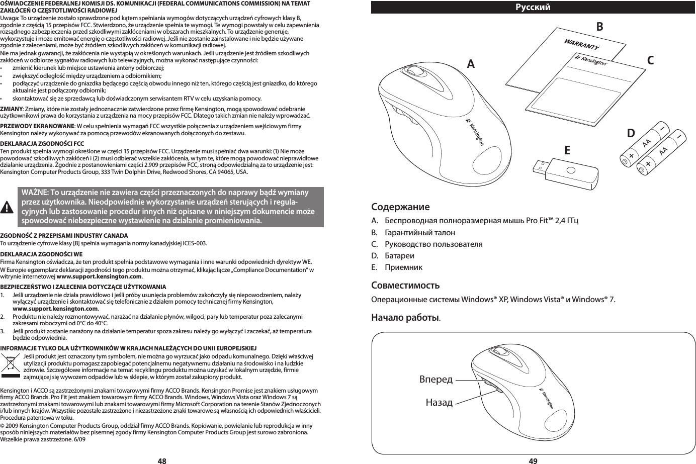 4849OŚWIADCZENIE FEDERALNEJ KOMISJI DS. KOMUNIKACJI (FEDERAL COMMUNICATIONS COMMISSION) NA TEMAT ZAKŁÓCEŃ O CZĘSTOTLIWOŚCI RADIOWEJUwaga: To urządzenie zostało sprawdzone pod kątem spełniania wymogów dotyczących urządzeń cyfrowych klasy B, zgodnie z częścią 15 przepisów FCC. Stwierdzono, że urządzenie spełnia te wymogi. Te wymogi powstały w celu zapewnienia rozsądnego zabezpieczenia przed szkodliwymi zakłóceniami w obszarach mieszkalnych. To urządzenie generuje, wykorzystuje i może emitować energię o częstotliwości radiowej. Jeśli nie zostanie zainstalowane i nie będzie używane zgodnie z zaleceniami, może być źródłem szkodliwych zakłóceń w komunikacji radiowej.Nie ma jednak gwarancji, że zakłócenia nie wystąpią w określonych warunkach. Jeśli urządzenie jest źródłem szkodliwych zakłóceń w odbiorze sygnałów radiowych lub telewizyjnych, można wykonać następujące czynności:• zmienićkieruneklubmiejsceustawieniaantenyodbiorczej;• zwiększyćodległośćmiędzyurządzeniemaodbiornikiem;• podłączyćurządzeniedogniazdkabędącegoczęściąobwoduinnegoniżten,któregoczęściąjestgniazdko,doktóregoaktualnie jest podłączony odbiornik;• skontaktowaćsięzesprzedawcąlubdoświadczonymserwisantemRTVwceluuzyskaniapomocy.ZMIANY: Zmiany, które nie zostały jednoznacznie zatwierdzone przez firmę Kensington, mogą spowodować odebranie użytkownikowi prawa do korzystania z urządzenia na mocy przepisów FCC. Dlatego takich zmian nie należy wprowadzać.PRZEWODY EKRANOWANE: W celu spełnienia wymagań FCC wszystkie połączenia z urządzeniem wejściowym firmy Kensington należy wykonywać za pomocą przewodów ekranowanych dołączonych do zestawu.DEKLARACJA ZGODNOŚCI FCCTen produkt spełnia wymogi określone w części 15 przepisów FCC. Urządzenie musi spełniać dwa warunki: (1) Nie może powodować szkodliwych zakłóceń i (2) musi odbierać wszelkie zakłócenia, w tym te, które mogą powodować nieprawidłowe działanie urządzenia. Zgodnie z postanowieniami części 2.909 przepisów FCC, stroną odpowiedzialną za to urządzenie jest: Kensington Computer Products Group, 333 Twin Dolphin Drive, Redwood Shores, CA 94065, USA. WAŻNE: To urządzenie nie zawiera części przeznaczonych do naprawy bądź wymiany przez użytkownika. Nieodpowiednie wykorzystanie urządzeń sterujących i regula-cyjnych lub zastosowanie procedur innych niż opisane w niniejszym dokumencie może spowodować niebezpieczne wystawienie na działanie promieniowania.ZGODNOŚĆ Z PRZEPISAMI INDUSTRY CANADATo urządzenie cyfrowe klasy [B] spełnia wymagania normy kanadyjskiej ICES-003.DEKLARACJA ZGODNOŚCI WEFirma Kensington oświadcza, że ten produkt spełnia podstawowe wymagania i inne warunki odpowiednich dyrektyw WE.W Europie egzemplarz deklaracji zgodności tego produktu można otrzymać, klikając łącze „Compliance Documentation” w witrynie internetowej www.support.kensington.com.BEZPIECZEŃSTWO I ZALECENIA DOTYCZĄCE UŻYTKOWANIA1.   Jeśli urządzenie nie działa prawidłowo i jeśli próby usunięcia problemów zakończyły się niepowodzeniem, należy  wyłączyć urządzenie i skontaktować się telefonicznie z działem pomocy technicznej firmy Kensington,  www.support.kensington.com.2.   Produktu nie należy rozmontowywać, narażać na działanie płynów, wilgoci, pary lub temperatur poza zalecanymi zakresami roboczymi od 0°C do 40°C.3.   Jeśli produkt zostanie narażony na działanie temperatur spoza zakresu należy go wyłączyć i zaczekać, aż temperatura  będzie odpowiednia.INFORMACJE TYLKO DLA UŻYTKOWNIKÓW W KRAJACH NALEŻĄCYCH DO UNII EUROPEJSKIEJJeśli produkt jest oznaczony tym symbolem, nie można go wyrzucać jako odpadu komunalnego. Dzięki właściwej utylizacji produktu pomagasz zapobiegać potencjalnemu negatywnemu działaniu na środowisko i na ludzkie zdrowie. Szczegółowe informacje na temat recyklingu produktu można uzyskać w lokalnym urzędzie, firmie zajmującej się wywozem odpadów lub w sklepie, w którym został zakupiony produkt.Kensington i ACCO są zastrzeżonymi znakami towarowymi firmy ACCO Brands. Kensington Promise jest znakiem usługowym firmy ACCO Brands. Pro Fit jest znakiem towarowym firmy ACCO Brands. Windows, Windows Vista oraz Windows 7 są zastrzeżonymi znakami towarowymi lub znakami towarowymi firmy Microsoft Corporation na terenie Stanów Zjednoczonych i/lubinnychkrajów.Wszystkiepozostałezastrzeżoneiniezastrzeżoneznakitowarowesąwłasnościąichodpowiednichwłaścicieli.Procedura patentowa w toku.© 2009 Kensington Computer Products Group, oddział firmy ACCO Brands. Kopiowanie, powielanie lub reprodukcja w inny sposób niniejszych materiałów bez pisemnej zgody firmy Kensington Computer Products Group jest surowo zabroniona. Wszelkieprawazastrzeżone.6/09РусскийСодержаниеА.  Беспроводная полноразмерная мышь Pro Fit™ 2,4 ГГцB.  Гарантийный талонC.  Руководство пользователяD.  БатареиE.  Приемник СовместимостьОперационные системы Windows® XP, Windows Vista® и Windows® 7. Начало работы.      AECDBВпередНазад