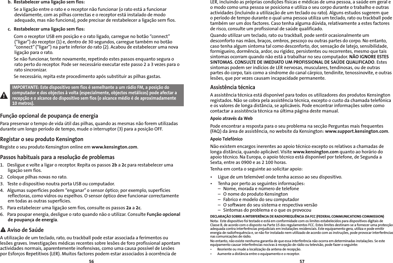 5657b.  Restabelecer uma ligação sem fios:  Se a ligação entre o rato e o receptor não funcionar (o rato está a funcionar devidamente, com as pilhas correctas e o receptor está instalado de modo adequado, mas não funciona), pode precisar de restabelecer a ligação sem fios.c.  Restabelecer uma ligação sem fios:  Com o receptor USB em posição e o rato ligado, carregue no botão “connect” (“ligar”) do receptor (1) e, dentro de 30 segundos, carregue também no botão “connect” (“ligar”) na parte inferior do rato (2). Acabou de estabelecer uma nova ligação para o rato.  Se não funcionar, tente novamente, repetindo estes passos enquanto segura o rato perto do receptor. Pode ser necessário executar este passo 2 a 3 vezes para o rato sincronizar.  Se necessário, repita este procedimento após substituir as pilhas gastas.IMPORTANTE: Este dispositivo sem fios é semelhante a um rádio FM, a posição do computador e dos objectos à volta (especialmente, objectos metálicos) pode afectar a recepção e o alcance do dispositivo sem fios (o alcance médio é de aproximadamente 10 metros).Função opcional de poupança de energia Para preservar o tempo de vida útil das pilhas, quando as mesmas não forem utilizadas durante um longo período de tempo, mude o interruptor (3) para a posição OFF.Registar o seu produto KensingtonRegiste o seu produto Kensington online em www.kensington.com.Passos habituais para a resolução de problemas1.  Desligue e volte a ligar o receptor. Repita os passos 2b a 2c para restabelecer uma ligação sem fios.2.  Coloque pilhas novas no rato.3.  Teste o dispositivo noutra porta USB ou computador.4. Algumassuperfíciespodem“enganar”osensoróptico;porexemplo,superfíciesreflectoras, como vidros ou espelhos. O sensor óptico deve funcionar correctamente em todas as outras superfícies.5.  Para estabelecer uma ligação sem fios, consulte os passos 2a a 2c.6.  Para poupar energia, desligue o rato quando não o utilizar. Consulte Função opcional de poupança de energia. Aviso de SaúdeA utilização de um teclado, rato, ou trackball pode estar associada a ferimentos ou lesões graves. Investigações médicas recentes sobre lesões de foro profissional apontam actividades normais, aparentemente inofensivas, como uma causa possível de Lesões por Esforços Repetitivos (LER). Muitos factores podem estar associados à ocorrência de LER, incluindo as próprias condições físicas e médicas de uma pessoa, a saúde em geral e o modo como uma pessoa se posiciona e utiliza o seu corpo durante o trabalho e outras actividades (incluindo a utilização de um teclado ou rato). Alguns estudos sugerem que o período de tempo durante o qual uma pessoa utiliza um teclado, rato ou trackball pode também ser um dos factores. Caso tenha alguma dúvida, relativamente a estes factores de risco, consulte um profissional de saúde qualificado.Quando utilizar um teclado, rato ou trackball, pode sentir ocasionalmente um desconforto nas mãos, braços, ombros, pescoço ou outras partes do corpo. No entanto, caso tenha algum sintoma tal como desconforto, dor, sensação de latejo, sensibilidade, formigueiro, dormência, ardor, ou rigidez, persistentes ou recorrentes, mesmo que tais sintomas ocorram quando não está a trabalhar no seu computador. NÃO IGNORE ESTES SINTOMAS. CONSULTE DE IMEDIATO UM PROFISSIONAL DE SAÚDE QUALIFICADO. Estes sintomas podem ser indícios de LER nervosas, musculares, tendinosas, ou de outras partes do corpo, tais como a síndrome do canal cárpico, tendinite, tenossinovite, e outras lesões, que por vezes causam incapacidade permanente.Assistência técnicaA assistência técnica está disponível para todos os utilizadores dos produtos Kensington registados. Não se cobra pela assistência técnica, excepto o custo da chamada telefónica e os valores de longa distância, se aplicáveis. Pode encontrar informações sobre como contactar a assistência técnica na última página deste manual.Apoio através da WebPode encontrar a resposta para o seu problema na secção Perguntas mais frequentes (FAQ) da área de assistência, no website da Kensington: www.support.kensington.com.Apoio TelefónicoNão existem encargos inerentes ao apoio técnico excepto os relativos a chamadas de longa distância, quando aplicável. Visite www.kensington.com quanto ao horário do apoio técnico. Na Europa, o apoio técnico está disponível por telefone, de Segunda a Sexta, entre as 0900 e as 2 100 horas.Tenha em conta o seguinte ao solicitar apoio:• Liguedeumtelemóvelondetenhaacessoaoseudispositivo.• Tenhaporpertoasseguintesinformações:  –  Nome, morada e número de telefone  –  O nome do produto Kensington  –  Fabrico e modelo do seu computador  –  O software do seu sistema e respectiva versão  –  Sintomas do problema e o que os provocouDECLARAÇÃO SOBRE A INTERFERÊNCIA DE RADIOFREQUÊNCIA DA FCC (FEDERAL COMMUNICATIONS COMMISSION)Nota:  Este dispositivo foi testado e está em conformidade com os limites estabelecidos para dispositivos digitais de Classe B, de acordo com o disposto na Parte 15 dos regulamentos FCC. Estes limites destinam-se a fornecer uma protecção adequada contra interferências prejudiciais em instalações residenciais. Este equipamento gera, utiliza e pode emitir energia de radiofrequência e, se não for instalado nem utilizado de acordo com as instruções, pode provocar interferências nas comunicações de rádio.No entanto, não existe nenhuma garantia de que essa interferência não ocorra em determinadas instalações. Se este equipamento causar interferências nocivas à recepção de rádio ou televisão, pode fazer o seguinte:• Reorienteoumudealocalizaçãodaantenaderecepção.• Aumenteadistânciaentreoequipamentoeoreceptor.