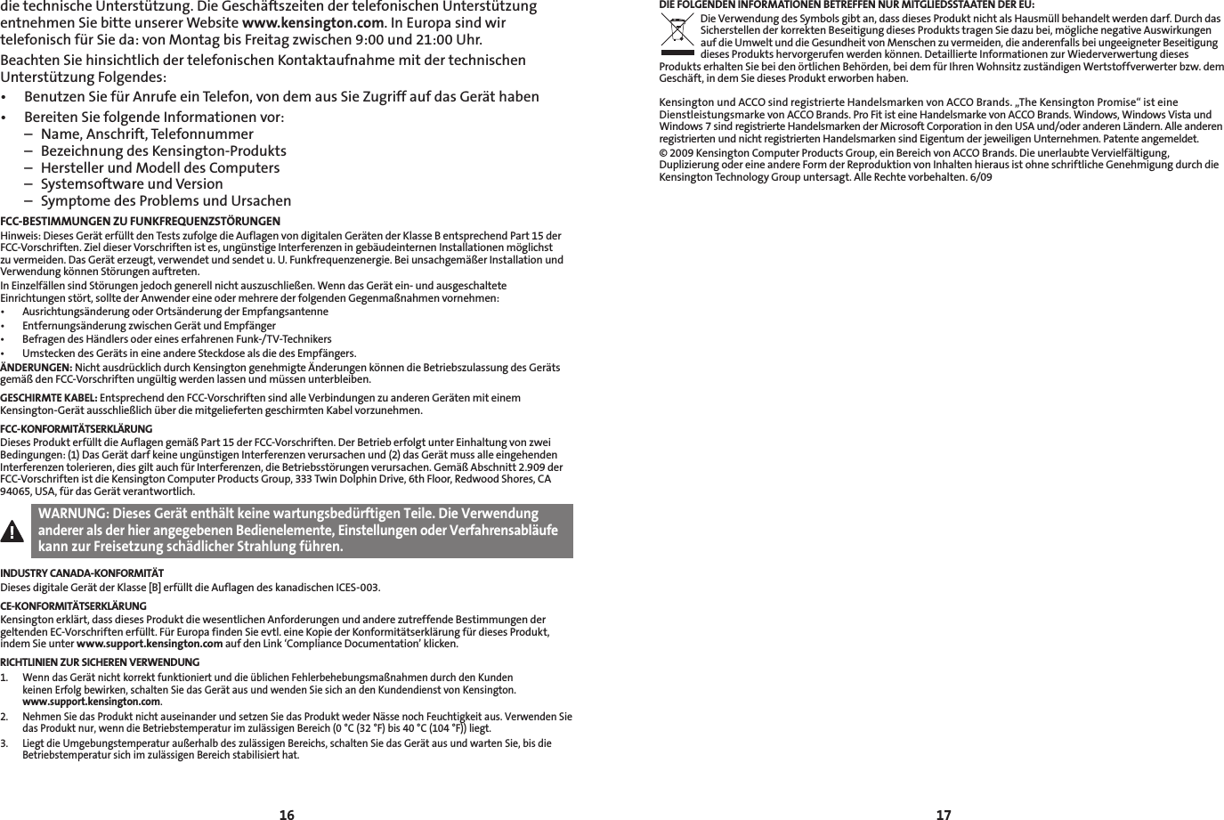 1617die technische Unterstützung. Die Geschäftszeiten der telefonischen Unterstützung entnehmen Sie bitte unserer Website www.kensington.com. In Europa sind wir telefonisch für Sie da: von Montag bis Freitag zwischen 9:00 und 21:00 Uhr.Beachten Sie hinsichtlich der telefonischen Kontaktaufnahme mit der technischen Unterstützung Folgendes:• BenutzenSiefürAnrufeeinTelefon,vondemausSieZugriffaufdasGeräthaben• BereitenSiefolgendeInformationenvor:  –  Name, Anschrift, Telefonnummer  –  Bezeichnung des Kensington-Produkts  –  Hersteller und Modell des Computers  –  Systemsoftware und Version  –  Symptome des Problems und UrsachenFCC-BESTIMMUNGEN ZU FUNKFREQUENZSTÖRUNGENHinweis: Dieses Gerät erfüllt den Tests zufolge die Auflagen von digitalen Geräten der Klasse B entsprechend Part 15 der FCC-Vorschriften. Ziel dieser Vorschriften ist es, ungünstige Interferenzen in gebäudeinternen Installationen möglichst zu vermeiden. Das Gerät erzeugt, verwendet und sendet u. U. Funkfrequenzenergie. Bei unsachgemäßer Installation und Verwendung können Störungen auftreten.In Einzelfällen sind Störungen jedoch generell nicht auszuschließen. Wenn das Gerät ein- und ausgeschaltete Einrichtungen stört, sollte der Anwender eine oder mehrere der folgenden Gegenmaßnahmen vornehmen:• AusrichtungsänderungoderOrtsänderungderEmpfangsantenne• EntfernungsänderungzwischenGerätundEmpfänger• BefragendesHändlersodereineserfahrenenFunk-/TV-Technikers• UmsteckendesGerätsineineandereSteckdosealsdiedesEmpfängers.ÄNDERUNGEN: Nicht ausdrücklich durch Kensington genehmigte Änderungen können die Betriebszulassung des Geräts gemäß den FCC-Vorschriften ungültig werden lassen und müssen unterbleiben.GESCHIRMTE KABEL: Entsprechend den FCC-Vorschriften sind alle Verbindungen zu anderen Geräten mit einem Kensington-Gerät ausschließlich über die mitgelieferten geschirmten Kabel vorzunehmen.FCC-KONFORMITÄTSERKLÄRUNGDieses Produkt erfüllt die Auflagen gemäß Part 15 der FCC-Vorschriften. Der Betrieb erfolgt unter Einhaltung von zwei Bedingungen: (1) Das Gerät darf keine ungünstigen Interferenzen verursachen und (2) das Gerät muss alle eingehenden Interferenzen tolerieren, dies gilt auch für Interferenzen, die Betriebsstörungen verursachen. Gemäß Abschnitt 2.909 der FCC-Vorschriften ist die Kensington Computer Products Group, 333 Twin Dolphin Drive, 6th Floor, Redwood Shores, CA 94065, USA, für das Gerät verantwortlich.WARNUNG: Dieses Gerät enthält keine wartungsbedürftigen Teile. Die Verwendung anderer als der hier angegebenen Bedienelemente, Einstellungen oder Verfahrensabläufe kann zur Freisetzung schädlicher Strahlung führen.INDUSTRY CANADA-KONFORMITÄTDieses digitale Gerät der Klasse [B] erfüllt die Auflagen des kanadischen ICES-003.CE-KONFORMITÄTSERKLÄRUNGKensington erklärt, dass dieses Produkt die wesentlichen Anforderungen und andere zutreffende Bestimmungen der geltenden EC-Vorschriften erfüllt. Für Europa finden Sie evtl. eine Kopie der Konformitätserklärung für dieses Produkt, indem Sie unter www.support.kensington.com auf den Link ‘Compliance Documentation’ klicken.RICHTLINIEN ZUR SICHEREN VERWENDUNG1.   Wenn das Gerät nicht korrekt funktioniert und die üblichen Fehlerbehebungsmaßnahmen durch den Kunden  keinen Erfolg bewirken, schalten Sie das Gerät aus und wenden Sie sich an den Kundendienst von Kensington.  www.support.kensington.com.2.   Nehmen Sie das Produkt nicht auseinander und setzen Sie das Produkt weder Nässe noch Feuchtigkeit aus. Verwenden Sie das Produkt nur, wenn die Betriebstemperatur im zulässigen Bereich (0 °C (32 °F) bis 40 °C (104 °F)) liegt.3.   Liegt die Umgebungstemperatur außerhalb des zulässigen Bereichs, schalten Sie das Gerät aus und warten Sie, bis die Betriebstemperatur sich im zulässigen Bereich stabilisiert hat.DIE FOLGENDEN INFORMATIONEN BETREFFEN NUR MITGLIEDSSTAATEN DER EU:Die Verwendung des Symbols gibt an, dass dieses Produkt nicht als Hausmüll behandelt werden darf. Durch das Sicherstellen der korrekten Beseitigung dieses Produkts tragen Sie dazu bei, mögliche negative Auswirkungen auf die Umwelt und die Gesundheit von Menschen zu vermeiden, die anderenfalls bei ungeeigneter Beseitigung dieses Produkts hervorgerufen werden können. Detaillierte Informationen zur Wiederverwertung dieses Produkts erhalten Sie bei den örtlichen Behörden, bei dem für Ihren Wohnsitz zuständigen Wertstoffverwerter bzw. dem Geschäft, in dem Sie dieses Produkt erworben haben.Kensington und ACCO sind registrierte Handelsmarken von ACCO Brands. „The Kensington Promise“ ist eine Dienstleistungsmarke von ACCO Brands. Pro Fit ist eine Handelsmarke von ACCO Brands. Windows, Windows Vista und Windows 7 sind registrierte Handelsmarken der Microsoft Corporation in den USA und/oder anderen Ländern. Alle anderen registrierten und nicht registrierten Handelsmarken sind Eigentum der jeweiligen Unternehmen. Patente angemeldet.© 2009 Kensington Computer Products Group, ein Bereich von ACCO Brands. Die unerlaubte Vervielfältigung, Duplizierung oder eine andere Form der Reproduktion von Inhalten hieraus ist ohne schriftliche Genehmigung durch die Kensington Technology Group untersagt. Alle Rechte vorbehalten. 6/09