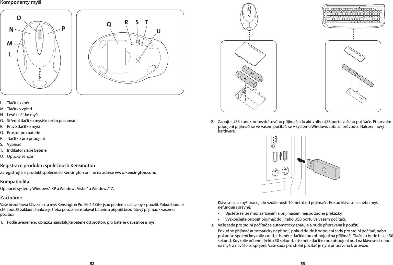 5253Komponenty myšiLMNPO QS TRUL.  Tlačítko zpětM.  Tlačítko vpředN.  Levé tlačítko myšiO.  Střední tlačítko myši/kolečko posouváníP.  Pravé tlačítko myšiQ.  Prostor pro baterieR.  Tlačítko pro připojeníS.  VypínačT.  Indikátor slabé baterieU.  Optický senzorRegistrace produktu společnosti KensingtonZaregistrujte si produkt společnosti Kensington online na adrese www.kensington.com.KompatibilitaOperační systémy Windows® XP a Windows Vista™ a Windows® 7.ZačínámeVaše bezdrátová klávesnice a myš Kensington Pro Fit 2.4 GHz jsou předem nastaveny k použití. Pokud budete chtít použít základní funkce, je třeba pouze nainstalovat baterie a připojit bezdrátový přijímač k vašemu počítači.1.  Podle uvedeného obrázku nainstalujte baterie od prostoru pro baterie klávesnice a myši.2.  Zapojte USB konektor bezdrátového přijímače do aktivního USB portu vašeho počítače. Při prvním připojení přijímači se ve vašem počítači se v systému Windows zobrazí průvodce Nalezen nový hardware.  Klávesnice a myš pracují do vzdálenosti 10 metrů od přijímače. Pokud klávesnice nebo myš nefungují správně: • Ujistětese,žemezizařízenímapřijímačemnejsoužádnépřekážky. • VyzkoušejtepřipojitpřijímačdojinéhoUSBportuvevašempočítači.3.  Vaše sada pro stolní počítač se automaticky spáruje a bude připravena k použití.  Pokud se přijímač automaticky nepřipojí, pokud dojde k odpojení sady pro stolní počítač, nebo pokud se spojení kdykoliv ztratí, stiskněte tlačítko pro připojení na přijímači. Tlačítko bude blikat 30 sekund. Kdykoliv během těchto 30 sekund, stiskněte tlačítko pro připojení buď na klávesnici nebo na myši a naváže se spojení. Vaše sada pro stolní počítač je nyní připravena k provozu.