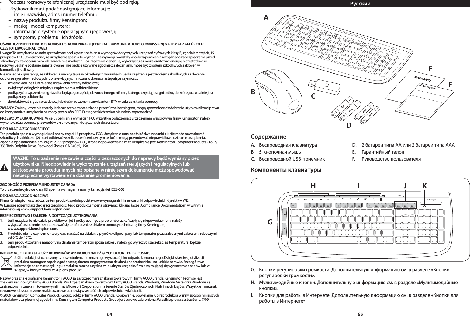 6465• Podczasrozmowytelefonicznejurządzeniemusibyćpodręką.• Użytkownikmusipodaćnastępująceinformacje:  –  imię i nazwisko, adres i numer telefonu;  –  nazwę produktu firmy Kensington;  –  markę i model komputera;  –  informacje o systemie operacyjnym i jego wersji;  –  symptomy problemu i ich źródło.OŚWIADCZENIE FEDERALNEJ KOMISJI DS. KOMUNIKACJI (FEDERAL COMMUNICATIONS COMMISSION) NA TEMAT ZAKŁÓCEŃ O CZĘSTOTLIWOŚCI RADIOWEJUwaga: To urządzenie zostało sprawdzone pod kątem spełniania wymogów dotyczących urządzeń cyfrowych klasy B, zgodnie z częścią 15 przepisów FCC. Stwierdzono, że urządzenie spełnia te wymogi. Te wymogi powstały w celu zapewnienia rozsądnego zabezpieczenia przed szkodliwymi zakłóceniami w obszarach mieszkalnych. To urządzenie generuje, wykorzystuje i może emitować energię o częstotliwości radiowej. Jeśli nie zostanie zainstalowane i nie będzie używane zgodnie z zaleceniami, może być źródłem szkodliwych zakłóceń w komunikacji radiowej.Nie ma jednak gwarancji, że zakłócenia nie wystąpią w określonych warunkach. Jeśli urządzenie jest źródłem szkodliwych zakłóceń w odbiorze sygnałów radiowych lub telewizyjnych, można wykonać następujące czynności:• zmienićkieruneklubmiejsceustawieniaantenyodbiorczej;• zwiększyćodległośćmiędzyurządzeniemaodbiornikiem;• podłączyćurządzeniedogniazdkabędącegoczęściąobwoduinnegoniżten,któregoczęściąjestgniazdko,doktóregoaktualniejestpodłączony odbiornik;• skontaktowaćsięzesprzedawcąlubdoświadczonymserwisantemRTVwceluuzyskaniapomocy.ZMIANY: Zmiany, które nie zostały jednoznacznie zatwierdzone przez firmę Kensington, mogą spowodować odebranie użytkownikowi prawa do korzystania z urządzenia na mocy przepisów FCC. Dlatego takich zmian nie należy wprowadzać.PRZEWODY EKRANOWANE: W celu spełnienia wymagań FCC wszystkie połączenia z urządzeniem wejściowym firmy Kensington należy wykonywać za pomocą przewodów ekranowanych dołączonych do zestawu.DEKLARACJA ZGODNOŚCI FCCTen produkt spełnia wymogi określone w części 15 przepisów FCC. Urządzenie musi spełniać dwa warunki: (1) Nie może powodować szkodliwych zakłóceń i (2) musi odbierać wszelkie zakłócenia, w tym te, które mogą powodować nieprawidłowe działanie urządzenia. Zgodnie z postanowieniami części 2.909 przepisów FCC, stroną odpowiedzialną za to urządzenie jest: Kensington Computer Products Group, 333 Twin Dolphin Drive, Redwood Shores, CA 94065, USA. WAŻNE: To urządzenie nie zawiera części przeznaczonych do naprawy bądź wymiany przez użytkownika. Nieodpowiednie wykorzystanie urządzeń sterujących i regulacyjnych lub zastosowanie procedur innych niż opisane w niniejszym dokumencie może spowodować niebezpieczne wystawienie na działanie promieniowania.ZGODNOŚĆ Z PRZEPISAMI INDUSTRY CANADATo urządzenie cyfrowe klasy [B] spełnia wymagania normy kanadyjskiej ICES-003.DEKLARACJA ZGODNOŚCI WEFirma Kensington oświadcza, że ten produkt spełnia podstawowe wymagania i inne warunki odpowiednich dyrektyw WE.W Europie egzemplarz deklaracji zgodności tego produktu można otrzymać, klikając łącze „Compliance Documentation” w witrynie internetowej www.support.kensington.com.BEZPIECZEŃSTWO I ZALECENIA DOTYCZĄCE UŻYTKOWANIA1.   Jeśli urządzenie nie działa prawidłowo i jeśli próby usunięcia problemów zakończyły się niepowodzeniem, należy  wyłączyć urządzenie i skontaktować się telefonicznie z działem pomocy technicznej firmy Kensington,  www.support.kensington.com.2.   Produktu nie należy rozmontowywać, narażać na działanie płynów, wilgoci, pary lub temperatur poza zalecanymi zakresami roboczymi od 0°C do 40°C.3.   Jeśli produkt zostanie narażony na działanie temperatur spoza zakresu należy go wyłączyć i zaczekać, aż temperatura  będzie odpowiednia.INFORMACJE TYLKO DLA UŻYTKOWNIKÓW W KRAJACH NALEŻĄCYCH DO UNII EUROPEJSKIEJJeśli produkt jest oznaczony tym symbolem, nie można go wyrzucać jako odpadu komunalnego. Dzięki właściwej utylizacji produktu pomagasz zapobiegać potencjalnemu negatywnemu działaniu na środowisko i na ludzkie zdrowie. Szczegółowe informacje na temat recyklingu produktu można uzyskać w lokalnym urzędzie, firmie zajmującej się wywozem odpadów lub w sklepie, w którym został zakupiony produkt.Nazwy oraz znaki graficzne Kensington i ACCO są zastrzeżonymi znakami towarowymi firmy ACCO Brands. Kensington Promise jest znakiem usługowym firmy ACCO Brands. Pro Fit jest znakiem towarowym firmy ACCO Brands. Windows, Windows Vista oraz Windows są zastrzeżonymi znakami towarowymi firmy Microsoft Corporation na terenie Stanów Zjednoczonych i/lub innych krajów. Wszystkie inne znaki towarowe lub zastrzeżone znaki towarowe stanowią własność ich odpowiednich właścicieli.© 2009 Kensington Computer Products Group, oddział firmy ACCO Brands. Kopiowanie, powielanie lub reprodukcja w inny sposób niniejszych materiałów bez pisemnej zgody firmy Kensington Computer Products Group jest surowo zabroniona. Wszelkie prawa zastrzeżone. 7/09РусскийAEFCDBСодержаниеА.  Беспроводная клавиатура  D.  2 батареи типа AA или 2 батареи типа AAAB.  5-кнопочная мышь  E.  Гарантийный талонC.  Беспроводной USB-приемник  F.  Руководство пользователяКомпоненты клавиатурыGH I J KEsc F1 F2 F3 F4 F5 F6 F7 F8 F9 F10F11 F13F14 F15F12G.  Кнопки регулировки громкости. Дополнительную информацию см. в разделе «Кнопки регулировки громкости».H.  Мультимедийные кнопки. Дополнительную информацию см. в разделе «Мультимедийные кнопки».I.  Кнопки для работы в Интернете. Дополнительную информацию см. в разделе «Кнопки для работы в Интернете».