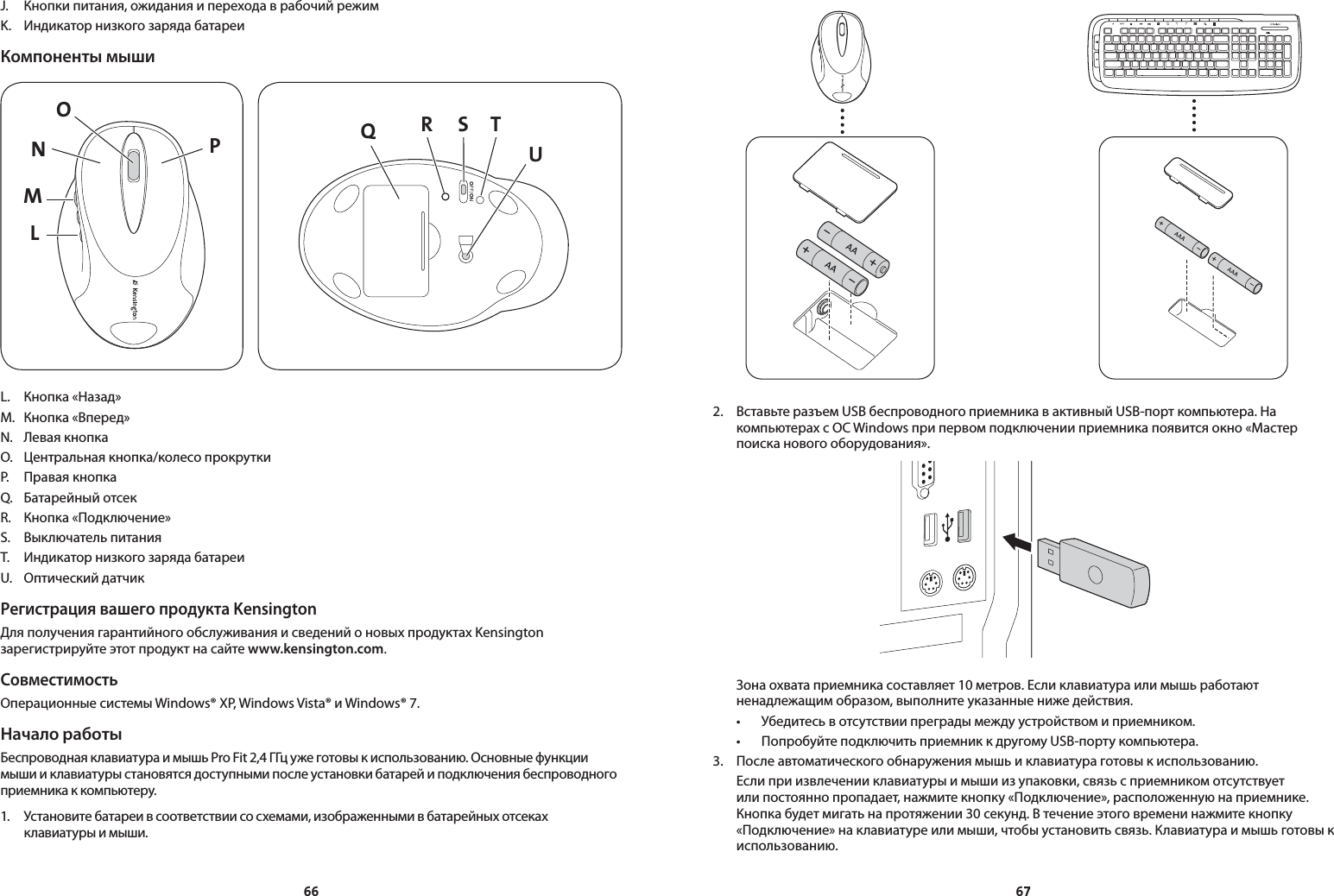 6667J.  Кнопки питания, ожидания и перехода в рабочий режимK.  Индикатор низкого заряда батареиКомпоненты мышиLMNPO QS TRUL.  Кнопка «Назад»M.  Кнопка «Вперед»N.  Левая кнопкаO.  Центральная кнопка/колесо прокруткиP.  Правая кнопкаQ.  Батарейный отсекR.  Кнопка «Подключение»S.  Выключатель питанияT.  Индикатор низкого заряда батареиU.  Оптический датчикРегистрация вашего продукта KensingtonДля получения гарантийного обслуживания и сведений о новых продуктах Kensington зарегистрируйте этот продукт на сайте www.kensington.com.СовместимостьОперационные системы Windows® XP, Windows Vista® и Windows® 7. Начало работыБеспроводная клавиатура и мышь Pro Fit 2,4 ГГц уже готовы к использованию. Основные функции мыши и клавиатуры становятся доступными после установки батарей и подключения беспроводного приемника к компьютеру.1.  Установите батареи в соответствии со схемами, изображенными в батарейных отсеках клавиатуры и мыши.2.  Вставьте разъем USB беспроводного приемника в активный USB-порт компьютера. На компьютерах с ОС Windows при первом подключении приемника появится окно «Мастер поиска нового оборудования».  Зона охвата приемника составляет 10 метров. Если клавиатура или мышь работают ненадлежащим образом, выполните указанные ниже действия. • Убедитесьвотсутствиипреградымеждуустройствомиприемником. • ПопробуйтеподключитьприемниккдругомуUSB-портукомпьютера.3.  После автоматического обнаружения мышь и клавиатура готовы к использованию.  Если при извлечении клавиатуры и мыши из упаковки, связь с приемником отсутствует или постоянно пропадает, нажмите кнопку «Подключение», расположенную на приемнике. Кнопка будет мигать на протяжении 30 секунд. В течение этого времени нажмите кнопку «Подключение» на клавиатуре или мыши, чтобы установить связь. Клавиатура и мышь готовы к использованию.