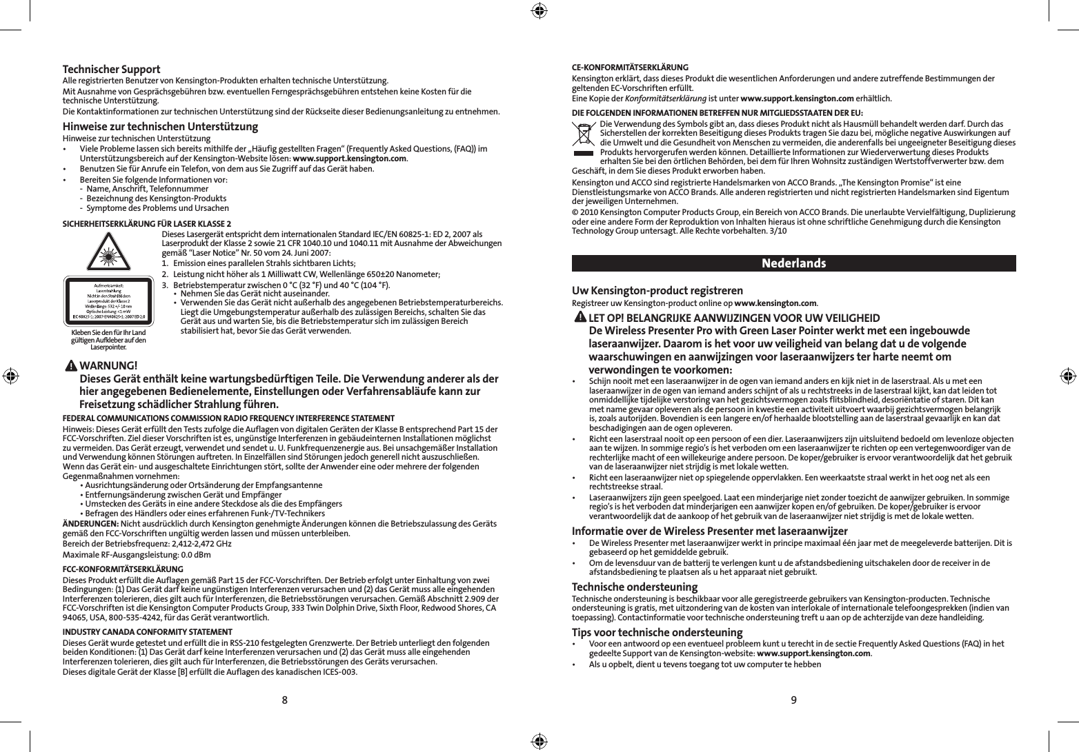 8 9Technischer SupportAlle registrierten Benutzer von Kensington-Produkten erhalten technische Unterstützung.Mit Ausnahme von Gesprächsgebühren bzw. eventuellen Ferngesprächsgebühren entstehen keine Kosten für die technische Unterstützung.Die Kontaktinformationen zur technischen Unterstützung sind der Rückseite dieser Bedienungsanleitung zu entnehmen.Hinweise zur technischen UnterstützungHinweise zur technischen Unterstützung•   Viele Probleme lassen sich bereits mithilfe der „Häufig gestellten Fragen“ (Frequently Asked Questions, (FAQ)) im Unterstützungsbereich auf der Kensington-Website lösen: www.support.kensington.com.•  Benutzen Sie für Anrufe ein Telefon, von dem aus Sie Zugriff auf das Gerät haben.•  Bereiten Sie folgende Informationen vor:  -  Name, Anschrift, Telefonnummer  -  Bezeichnung des Kensington-Produkts  -  Symptome des Problems und UrsachenSICHERHEITSERKLÄRUNG FÜR LASER KLASSE 2  Dieses Lasergerät entspricht dem internationalen Standard IEC/EN 60825-1: ED 2, 2007 als Laserprodukt der Klasse 2 sowie 21 CFR 1040.10 und 1040.11 mit Ausnahme der Abweichungen gemäß “Laser Notice” Nr. 50 vom 24. Juni 2007:  1.  Emission eines parallelen Strahls sichtbaren Lichts;   2.  Leistung nicht höher als 1 Milliwatt CW, Wellenlänge 650±20 Nanometer;   3.  Betriebstemperatur zwischen 0 °C (32 °F) und 40 °C (104 °F).    •  Nehmen Sie das Gerät nicht auseinander.    •  Verwenden Sie das Gerät nicht außerhalb des angegebenen Betriebstemperaturbereichs.      Liegt die Umgebungstemperatur außerhalb des zulässigen Bereichs, schalten Sie das      Gerät aus und warten Sie, bis die Betriebstemperatur sich im zulässigen Bereich      stabilisiert hat, bevor Sie das Gerät verwenden. WARNUNG! Dieses Gerät enthält keine wartungsbedürftigen Teile. Die Verwendung anderer als der hier angegebenen Bedienelemente, Einstellungen oder Verfahrensabläufe kann zur Freisetzung schädlicher Strahlung führen.FEDERAL COMMUNICATIONS COMMISSION RADIO FREQUENCY INTERFERENCE STATEMENTHinweis: Dieses Gerät erfüllt den Tests zufolge die Auflagen von digitalen Geräten der Klasse B entsprechend Part 15 der FCC-Vorschriften. Ziel dieser Vorschriften ist es, ungünstige Interferenzen in gebäudeinternen Installationen möglichst zu vermeiden. Das Gerät erzeugt, verwendet und sendet u. U. Funkfrequenzenergie aus. Bei unsachgemäßer Installation und Verwendung können Störungen auftreten. In Einzelfällen sind Störungen jedoch generell nicht auszuschließen. Wenn das Gerät ein- und ausgeschaltete Einrichtungen stört, sollte der Anwender eine oder mehrere der folgenden Gegenmaßnahmen vornehmen:  •  Ausrichtungsänderung oder Ortsänderung der Empfangsantenne  •  Entfernungsänderung zwischen Gerät und Empfänger  •  Umstecken des Geräts in eine andere Steckdose als die des Empfängers  •  Befragen des Händlers oder eines erfahrenen Funk-/TV-TechnikersÄNDERUNGEN: Nicht ausdrücklich durch Kensington genehmigte Änderungen können die Betriebszulassung des Geräts gemäß den FCC-Vorschriften ungültig werden lassen und müssen unterbleiben.Bereich der Betriebsfrequenz: 2,412-2,472 GHzMaximale RF-Ausgangsleistung: 0.0dBmFCC-KONFORMITÄTSERKLÄRUNGDieses Produkt erfüllt die Auflagen gemäß Part 15 der FCC-Vorschriften. Der Betrieb erfolgt unter Einhaltung von zwei Bedingungen: (1) Das Gerät darf keine ungünstigen Interferenzen verursachen und (2) das Gerät muss alle eingehenden Interferenzen tolerieren, dies gilt auch für Interferenzen, die Betriebsstörungen verursachen. Gemäß Abschnitt 2.909 der FCC-Vorschriften ist die Kensington Computer Products Group, 333 Twin Dolphin Drive, Sixth Floor, Redwood Shores, CA 94065, USA, 800-535-4242, für das Gerät verantwortlich.INDUSTRY CANADA CONFORMITY STATEMENTDieses Gerät wurde getestet und erfüllt die in RSS-210 festgelegten Grenzwerte. Der Betrieb unterliegt den folgenden beiden Konditionen: (1) Das Gerät darf keine Interferenzen verursachen und (2) das Gerät muss alle eingehenden Interferenzen tolerieren, dies gilt auch für Interferenzen, die Betriebsstörungen des Geräts verursachen.Dieses digitale Gerät der Klasse [B] erfüllt die Auflagen des kanadischen ICES-003.CE-KONFORMITÄTSERKLÄRUNGKensington erklärt, dass dieses Produkt die wesentlichen Anforderungen und andere zutreffende Bestimmungen der geltenden EC-Vorschriften erfüllt.Eine Kopie der Konformitätserklärung ist unter www.support.kensington.com erhältlich.DIE FOLGENDEN INFORMATIONEN BETREFFEN NUR MITGLIEDSSTAATEN DER EU:Die Verwendung des Symbols gibt an, dass dieses Produkt nicht als Hausmüll behandelt werden darf. Durch das Sicherstellen der korrekten Beseitigung dieses Produkts tragen Sie dazu bei, mögliche negative Auswirkungen auf die Umwelt und die Gesundheit von Menschen zu vermeiden, die anderenfalls bei ungeeigneter Beseitigung dieses Produkts hervorgerufen werden können. Detaillierte Informationen zur Wiederverwertung dieses Produkts erhalten Sie bei den örtlichen Behörden, bei dem für Ihren Wohnsitz zuständigen Wertstoffverwerter bzw. dem Geschäft, in dem Sie dieses Produkt erworben haben.Kensington und ACCO sind registrierte Handelsmarken von ACCO Brands. „The Kensington Promise“ ist eine Dienstleistungsmarke von ACCO Brands. Alle anderen registrierten und nicht registrierten Handelsmarken sind Eigentum der jeweiligen Unternehmen.© 2010 Kensington Computer Products Group, ein Bereich von ACCO Brands. Die unerlaubte Vervielfältigung, Duplizierung oder eine andere Form der Reproduktion von Inhalten hieraus ist ohne schriftliche Genehmigung durch die Kensington Technology Group untersagt. Alle Rechte vorbehalten. 3/10 NederlandsUw Kensington-product registrerenRegistreer uw Kensington-product online op www.kensington.com. LET OP! BELANGRIJKE AANWIJZINGEN VOOR UW VEILIGHEID De Wireless Presenter Pro with Green Laser Pointer werkt met een ingebouwde laseraanwijzer. Daarom is het voor uw veiligheid van belang dat u de volgende waarschuwingen en aanwijzingen voor laseraanwijzers ter harte neemt om verwondingen te voorkomen:•   Schijn nooit met een laseraanwijzer in de ogen van iemand anders en kijk niet in de laserstraal. Als u met een laseraanwijzer in de ogen van iemand anders schijnt of als u rechtstreeks in de laserstraal kijkt, kan dat leiden tot onmiddellijke tijdelijke verstoring van het gezichtsvermogen zoals flitsblindheid, desoriëntatie of staren. Dit kan met name gevaar opleveren als de persoon in kwestie een activiteit uitvoert waarbij gezichtsvermogen belangrijk is, zoals autorijden. Bovendien is een langere en/of herhaalde blootstelling aan de laserstraal gevaarlijk en kan dat beschadigingen aan de ogen opleveren.•   Richt een laserstraal nooit op een persoon of een dier. Laseraanwijzers zijn uitsluitend bedoeld om levenloze objecten aan te wijzen. In sommige regio’s is het verboden om een laseraanwijzer te richten op een vertegenwoordiger van de rechterlijke macht of een willekeurige andere persoon. De koper/gebruiker is ervoor verantwoordelijk dat het gebruik van de laseraanwijzer niet strijdig is met lokale wetten.•   Richt een laseraanwijzer niet op spiegelende oppervlakken. Een weerkaatste straal werkt in het oog net als een rechtstreekse straal.•   Laseraanwijzers zijn geen speelgoed. Laat een minderjarige niet zonder toezicht de aanwijzer gebruiken. In sommige regio’s is het verboden dat minderjarigen een aanwijzer kopen en/of gebruiken. De koper/gebruiker is ervoor verantwoordelijk dat de aankoop of het gebruik van de laseraanwijzer niet strijdig is met de lokale wetten.Informatie over de Wireless Presenter met laseraanwijzer•   De Wireless Presenter met laseraanwijzer werkt in principe maximaal één jaar met de meegeleverde batterijen. Dit is gebaseerd op het gemiddelde gebruik. •   Om de levensduur van de batterij te verlengen kunt u de afstandsbediening uitschakelen door de receiver in de afstandsbediening te plaatsen als u het apparaat niet gebruikt.Technische ondersteuningTechnische ondersteuning is beschikbaar voor alle geregistreerde gebruikers van Kensington-producten. Technische ondersteuning is gratis, met uitzondering van de kosten van interlokale of internationale telefoongesprekken (indien van toepassing). Contactinformatie voor technische ondersteuning treft u aan op de achterzijde van deze handleiding.Tips voor technische ondersteuning•   Voor een antwoord op een eventueel probleem kunt u terecht in de sectie Frequently Asked Questions (FAQ) in het gedeelte Support van de Kensington-website: www.support.kensington.com.•  Als u opbelt, dient u tevens toegang tot uw computer te hebbenKleben Sie den für Ihr Land gültigen Aufkleber auf den Laserpointer.