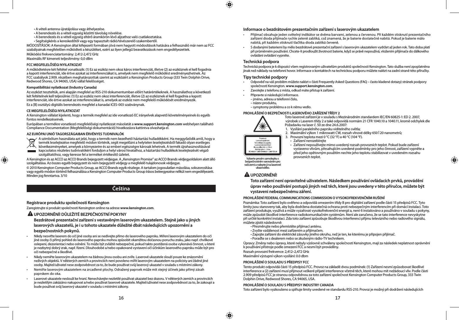 16 17  • A vételi antenna újratájolása vagy áthelyezése.  • A berendezés és a vételi egység közötti távolság növelése.  • A berendezés és a vételi egység eltérő áramkörön lévő aljzathoz való csatlakoztatása.  • Segítségkérés a kereskedőtől vagy egy tapasztalt rádió/tévészerelő szakembertől.MÓDOSÍTÁSOK: A Kensington által kifejezett formában jóvá nem hagyott módosítások hatására a felhasználó már nem az FCC szabályainak megfelelően működteti a készüléket, ezért az ilyen jellegű beavatkozások nem engedélyezettek.Működési frekvenciatartomány: 2,412-2,472 GHzMaximális RF kimeneti teljesítmény: 0,0 dBmFCC MEGFELELŐSÉGI NYILATKOZATA működtetésre két feltétel vonatkozik: (1) Ez az eszköz nem okoz káros interferenciát, illetve (2) az eszköznek el kell fogadnia a kapott interferenciát, ide értve azokat az interferenciákat is, amelyek nem megfelelő működést eredményezhetnek. Az FCC szabályok 2.909. részében meghatározottak szerint az eszközért a Kensington Products Group (333 Twin Dolphin Drive, Redwood Shores, CA 94065, USA) vállal felelősséget.Kompatibilitási nyilatkozat (Industry Canada)Az eszközt teszteltük, ami alapján megfelel az RSS-210 dokumentumban előírt határértékeknek. A használathoz a következő két feltételnek kell teljesülnie: (1) Ez az eszköz nem okoz interferenciát, illetve (2) az eszköznek el kell fogadnia a kapott interferenciát, ide értve azokat az interferenciákat is, amelyek az eszköz nem megfelelő működését eredményezik.Ez a [B] osztályú digitális berendezés megfelel a kanadai ICES-003 szabványnak.CE MEGFELELŐSÉGI NYILATKOZATA Kensington vállalat kijelenti, hogy a termék megfelel az ide vonatkozó EC irányelvek alapvető követelményeinek és egyéb fontos rendelkezéseinek.Európában a termékre vonatkozó megfelelőségi nyilatkozat másolatát a www.support.kensington.com webhelyen található Compliance Documentation (Megfelelőségi dokumentáció) hivatkozásra kattintva olvashatja el.AZ EURÓPAI UNIÓ TAGORSZÁGAIBAN ÉRVÉNYES TUDNIVALÓKA szimbólum használata azt jelzi, hogy a termék nem kezelhető háztartási hulladékként. Ha meggyőződik arról, hogy a termék leselejtezése megfelelő módon történik, segít megelőzni a helytelen leselejtezésből fakadó olyan esetleges következményeket, amelyek a környezetre és az emberi egészségre károsak lehetnek. A termék újrahasznosításával kapcsolatos részletes tudnivalókért forduljon a helyi városi hivatalhoz, a háztartási hulladékok leselejtezését végző szolgáltatóhoz, vagy keresse fel a terméket értékesítő üzletet.A Kensington és az ACCO az ACCO Brands bejegyzett védjegye. A „Kensington Promise” az ACCO Brands védjegyoldalom alatt álló szolgáltatása. Az összes egyéb bejegyzett és nem bejegyzett védjegy a megfelelő tulajdonosok védjegye.© 2010 Kensington Computer Products Group, az ACCO Brands egyik részlege. A tartalom jogosulatlan másolása, sokszorosítása vagy egyéb módon történő felhasználása a Kensington Computer Products Group írásos beleegyezése nélkül nem engedélyezett. Minden jog fenntartva. 3/10ČeštinaRegistrace produktu společnosti KensingtonZaregistrujte si produkt společnosti Kensington online na adrese www.kensington.com. UPOZORNĚNÍ! DŮLEŽITÉ BEZPEČNOSTNÍ POKYNYBezdrátové prezentační zařízení s vestavěným laserovým ukazatelem. Stejně jako u jiných laserových ukazatelů, je i u tohoto ukazatele důležité dbát následujících upozornění a bezpečnostních pokynů. •   Nikdy nesviťte laserem do očí jiné osoby ani se nedívejte přímo do laserového paprsku. Míření laserovým ukazatelem do očí jiné osoby či přímý pohled do laserového paprsku mohou způsobit okamžitou dočasnou poruchu zraku, jako např. chvilkové oslepení, dezorientaci nebo oslnění. To může být zvláště nebezpečné, pokud takto postižená osoba vykonává činnost, u které je nezbytný dobrý zrak, např. řízení. Dlouhodobé a/nebo opakované vystavení očí účinkům laserového paprsku může být pro oči nebezpečné a škodlivé. •   Nikdy nemiřte laserovým ukazatelem na žádnou jinou osobu ani zvíře. Laserové ukazatele slouží pouze ke znázornění neživých objektů. V některých zemích a provinciích není povoleno mířit laserovým ukazatelem na policisty ani žádné jiné osoby. Majitel/uživatel nese zodpovědnost za to, že bude používat svůj laserový ukazatel v souladu s místními zákony.•   Nemiřte laserovým ukazatelem na zrcadlené plochy. Odražený paprsek může mít stejný účinek jako přímý zásah paprskem do oka.•   Laserové ukazatele neslouží ke hraní. Nenechávejte nezletilé používat ukazatel bez dozoru. V některých zemích a provinciích je nezletilým zakázáno nakupovat a/nebo používat laserové ukazatele. Majitel/uživatel nese zodpovědnost za to, že zakoupí a bude používat svůj laserový ukazatel v souladu s místními zákony.Informace o bezdrátovém prezentačním zařízení s laserovým ukazatelem•   Přijímač obsahuje jeden světelný indikátor se dvěma barvami, zelenou a červenou. Při každém stisknutí prezentačního zařízení dioda přijímače rychle zeleně zabliká, což znamená, že je baterie dostatečně nabitá. Pokud je baterie málo nabitá, při každém stisknutí tlačítka dioda zabliká červeně.•   S dodanými bateriemi by mělo bezdrátové prezentační zařízení s laserovým ukazatelem vydržet až jeden rok. Tato doba platí při průměrném používání. Chcete-li prodloužit životnost baterie, když se právě nepoužívá, vložením přijímače do dálkového ovládání ovládání vypněte.Technická podporaTechnická podpora je k dispozici všem registrovaným uživatelům produktů společnosti Kensington. Tato služba není zpoplatněna jinak než náklady na telefonní hovor. Informace o kontaktech na technickou podporu můžete nalézt na zadní straně této příručky.Tipy technické podpory•   Odpověď na váš problém můžete nalézt v části Frequently Asked Questions (FAQ – často kladené dotazy) stránek podpory společnosti Kensington. www.support.kensington.com.•  Zavolejte z telefonu z místa, odkud máte přístup k zařízení.•  Připravte si následující informace.  – jméno, adresu a telefonní číslo,  – název produktu,  – symptomy problému a co k němu vedlo.PROHLÁŠENÍ O BEZPEČNOSTI LASEROVÉHO ZAŘÍZENÍ TŘÍDY 2Toto laserové zařízení je v souladu s Mezinárodním standardem IEC/EN 60825-1: ED 2. 2007, výrobek s Laserem třídy 2 a také odpovídá normám 21 CFR 1040.10 a 1040.11, kromě odchylek dlePožadavku na laser č. 50 ze dne 24.6.2007:  1.  Vysílání paralelního paprsku viditelného světla; 2.  Maximální výkon 1 mikrowatt CW, rozsah vlnové délky 650 Ī 20 nanometrů; 3.  Provozní teplota mezi 0 °C (32 °F) a 40 °C (104 °F).   •  Zařízení nerozebírejte   •  Zařízení nepoužívejte mimo uvedený rozsah provozních teplot. Pokud bude zařízení      vystaveno vlivům, přesahujícím uvedené podmínky pro jeho činnost, zařízení vypněte a      před jeho opětovným použitím nechte jeho teplotu stabilizovat vuvedeném rozsahu      provozních teplot. UPOZORNĚNÍ! Toto zařízení není opravitelné uživatelem. Následkem používání ovládacích prvků, provádění úprav nebo používání postupů jiných než těch, které jsou uvedeny v této příručce, můžete být vystaveni nebezpečnému záření.PROHLÁŠENÍ FEDERAL COMMUNICATIONS COMMISSION O VYSOKOFREKVENČNÍM RUŠENÍPoznámka: Toto zařízení bylo ověřeno a odpovídá omezením třídy B pro digitální zařízení podle části 15 předpisů FCC. Tyto limity jsou stanoveny tak, aby byla dodržena dostatečná ochrana proti nebezpečným interferencím při domácí instalaci. Toto zařízení produkuje, využívá a může vyzařovat vysokofrekvenční energii a, není-li instalováno a používáno v souladu s pokyny, může způsobit škodlivé interference radiokomunikačním systémům. Není ale zaručeno, že se tato interference nevyskytne při určité konkrétní instalaci. Zda toto zařízení způsobuje škodlivou interferenci příjmu televizního nebo radiového signálu, můžete zjistit následovně:  • Přesměrujte nebo přemístěte přijímací anténu.  • Zvyšte vzdálenost mezi zařízením a přijímačem.  • Zapojte zařízení do elektrické zásuvky jiného okruhu, než je ten, ke kterému je připojen přijímač.  • Poraďte se s dealerem nebo se zkušeným rádio-TV technikem.Úpravy: Změny nebo úpravy, které nebyly výslovně schváleny společností Kensington, mají za následek neplatnost oprávnění k používání přístroje podle omezení FCC a nesmí být prováděny.Rozsah provozní frekvence: 2,412–2,472 GHzMaximální výstupní výkon vysílání: 0.0 dbmPROHLÁŠENÍ O SOULADU S PŘEDPISY FCCTento produkt odpovídá části 15 předpisů FCC. Provoz na základě dvou podmínek: (1) Zařízení nesmí způsobovat škodlivé interference a (2) zařízení musí přijmout veškeré přijaté interference včetně těch, které mohou mít nežádoucí vliv. Podle části 2.909 předpisů FCC je stranou odpovědnou za toto zařízení společnost Kensington Computer Products Group, 333 Twin Dolphin Drive, Redwood Shores, CA 94065, USA.PROHLÁŠENÍ O SOULADU S PŘEDPISY INDUSTRY CANADAToto zařízení bylo vyzkoušeno a splňuje limity uvedené ve standardu RSS-210. Provoz je možný při dodržení následujících Vyberte prosím samolepku s bezpečnostním varováním pro vaši zemi a nalepte ji na laserové ukazovátko.