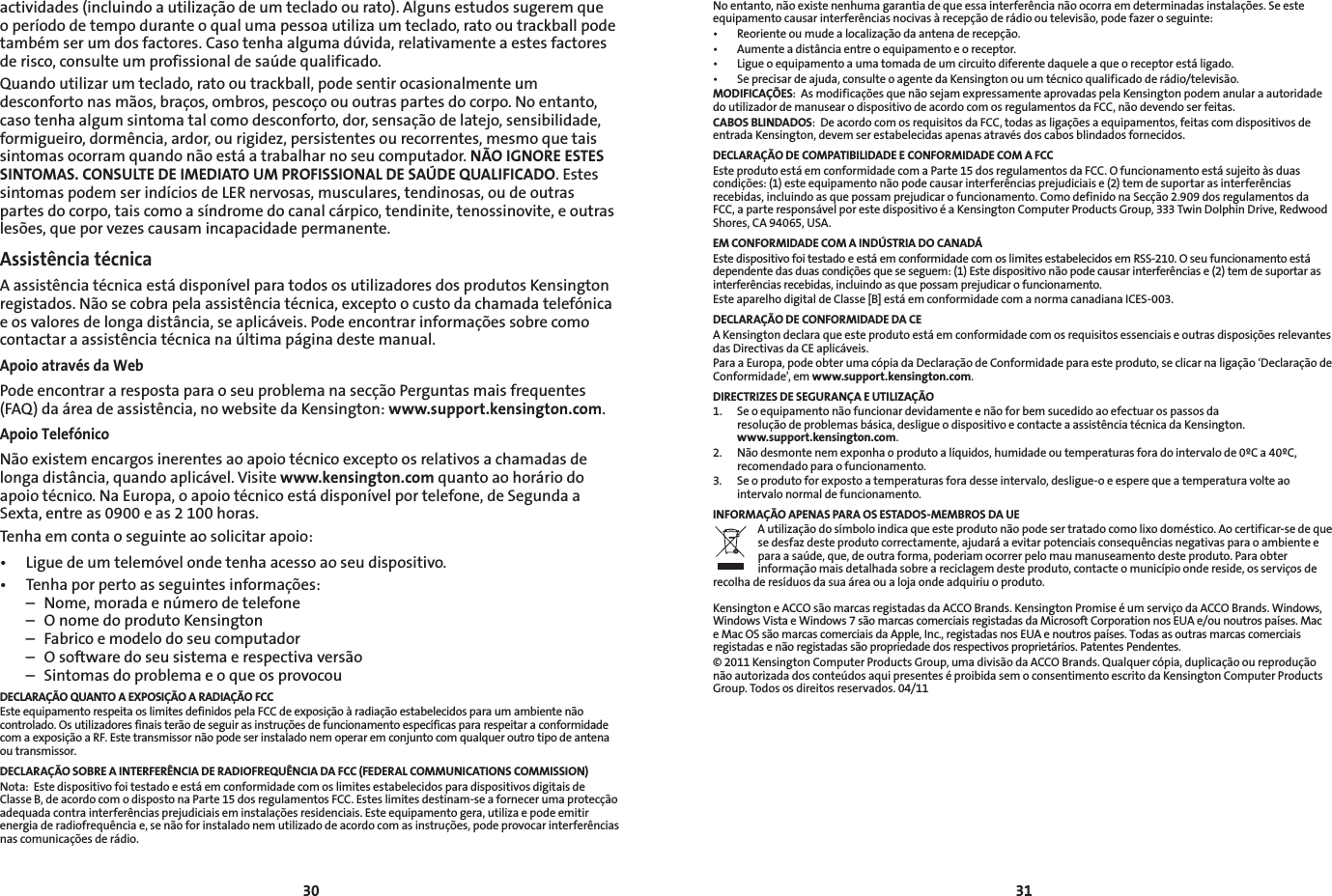 30 31Noentanto,nãoexistenenhumagarantiadequeessainterferêncianãoocorraemdeterminadasinstalações.Seesteequipamentocausarinterferênciasnocivasàrecepçãoderádiooutelevisão,podefazeroseguinte:• Reorienteoumudealocalizaçãodaantenaderecepção.• Aumenteadistânciaentreoequipamentoeoreceptor.• Ligueoequipamentoaumatomadadeumcircuitodiferentedaqueleaqueoreceptorestáligado.• Seprecisardeajuda,consulteoagentedaKensingtonouumtécnicoqualificadoderádio/televisão.MODIFICAÇÕES:AsmodificaçõesquenãosejamexpressamenteaprovadaspelaKensingtonpodemanularaautoridadedo utilizador de manusear o dispositivo de acordo com os regulamentos da FCC, não devendo ser feitas.CABOS BLINDADOS:DeacordocomosrequisitosdaFCC,todasasligaçõesaequipamentos,feitascomdispositivosdeentrada Kensington, devem ser estabelecidas apenas através dos cabos blindados fornecidos.DECLARAÇÃO DE COMPATIBILIDADE E CONFORMIDADE COM A FCCEsteprodutoestáemconformidadecomaParte15dosregulamentosdaFCC.Ofuncionamentoestásujeitoàsduascondições:(1)esteequipamentonãopodecausarinterferênciasprejudiciaise(2)temdesuportarasinterferênciasrecebidas,incluindoasquepossamprejudicarofuncionamento.ComodefinidonaSecção2.909dosregulamentosdaFCC, a parte responsável por este dispositivo é a Kensington Computer Products Group, 333 Twin Dolphin Drive, Redwood Shores, CA 94065, USA.EM CONFORMIDADE COM A INDÚSTRIA DO CANADÁEste dispositivo foi testado e está em conformidade com os limites estabelecidos em RSS-210. O seu funcionamento está dependentedasduascondiçõesqueseseguem:(1)Estedispositivonãopodecausarinterferênciase(2)temdesuportarasinterferênciasrecebidas,incluindoasquepossamprejudicarofuncionamento.Este aparelho digital de Classe [B] está em conformidade com a norma canadiana ICES-003.DECLARAÇÃO DE CONFORMIDADE DA CEAKensingtondeclaraqueesteprodutoestáemconformidadecomosrequisitosessenciaiseoutrasdisposiçõesrelevantesdas Directivas da CE aplicáveis.ParaaEuropa,podeobterumacópiadaDeclaraçãodeConformidadeparaesteproduto,seclicarnaligação‘DeclaraçãodeConformidade’, em www.support.kensington.com.DIRECTRIZES DE SEGURANÇA E UTILIZAÇÃO1.   Se o equipamento não funcionar devidamente e não for bem sucedido ao efectuar os passos da  resoluçãodeproblemasbásica,desligueodispositivoecontacteaassistênciatécnicadaKensington. www.support.kensington.com.2.   Não desmonte nem exponha o produto a líquidos, humidade ou temperaturas fora do intervalo de 0ºC a 40ºC, recomendado para o funcionamento.3.   Se o produto for exposto a temperaturas fora desse intervalo, desligue-o e espere que a temperatura volte ao intervalo normal de funcionamento.INFORMAÇÃO APENAS PARA OS ESTADOS-MEMBROS DA UEAutilizaçãodosímboloindicaqueesteprodutonãopodesertratadocomolixodoméstico.Aocertificar-sedequesedesfazdesteprodutocorrectamente,ajudaráaevitarpotenciaisconsequênciasnegativasparaoambienteepara a saúde, que, de outra forma, poderiam ocorrer pelo mau manuseamento deste produto. Para obter informaçãomaisdetalhadasobreareciclagemdesteproduto,contacteomunicípioondereside,osserviçosderecolhaderesíduosdasuaáreaoualojaondeadquiriuoproduto.KensingtoneACCOsãomarcasregistadasdaACCOBrands.KensingtonPromiseéumserviçodaACCOBrands.Windows,WindowsVistaeWindows7sãomarcascomerciaisregistadasdaMicrosoftCorporationnosEUAe/ounoutrospaíses.Mace Mac OS são marcas comerciais da Apple, Inc., registadas nos EUA e noutros países. Todas as outras marcas comerciais registadas e não registadas são propriedade dos respectivos proprietários. Patentes Pendentes.©2011KensingtonComputerProductsGroup,umadivisãodaACCOBrands.Qualquercópia,duplicaçãooureproduçãonão autorizada dos conteúdos aqui presentes é proibida sem o consentimento escrito da Kensington Computer Products Group. Todos os direitos reservados. 04/11actividades(incluindoautilizaçãodeumtecladoourato).Algunsestudossugeremqueo período de tempo durante o qual uma pessoa utiliza um teclado, rato ou trackball pode também ser um dos factores. Caso tenha alguma dúvida, relativamente a estes factores de risco, consulte um profissional de saúde qualificado.Quando utilizar um teclado, rato ou trackball, pode sentir ocasionalmente um desconfortonasmãos,braços,ombros,pescoçoououtraspartesdocorpo.Noentanto,casotenhaalgumsintomatalcomodesconforto,dor,sensaçãodelatejo,sensibilidade,formigueiro, dormência, ardor, ou rigidez, persistentes ou recorrentes, mesmo que tais sintomas ocorram quando não está a trabalhar no seu computador. NÃO IGNORE ESTES SINTOMAS. CONSULTE DE IMEDIATO UM PROFISSIONAL DE SAÚDE QUALIFICADO. Estes sintomas podem ser indícios de LER nervosas, musculares, tendinosas, ou de outras partes do corpo, tais como a síndrome do canal cárpico, tendinite, tenossinovite, e outras lesões,queporvezescausamincapacidadepermanente.Assistência técnicaA assistência técnica está disponível para todos os utilizadores dos produtos Kensington registados. Não se cobra pela assistência técnica, excepto o custo da chamada telefónica eosvaloresdelongadistância,seaplicáveis.Podeencontrarinformaçõessobrecomocontactar a assistência técnica na última página deste manual.Apoio através da WebPodeencontrararespostaparaoseuproblemanasecçãoPerguntasmaisfrequentes(FAQ)daáreadeassistência,nowebsitedaKensington:www.support.kensington.com.Apoio TelefónicoNão existem encargos inerentes ao apoio técnico excepto os relativos a chamadas de longadistância,quandoaplicável.Visitewww.kensington.com quanto ao horário do apoio técnico. Na Europa, o apoio técnico está disponível por telefone, de Segunda a Sexta, entre as 0900 e as 2 100 horas.Tenha em conta o seguinte ao solicitar apoio:• Liguedeumtelemóvelondetenhaacessoaoseudispositivo.• Tenhaporpertoasseguintesinformações:  –  Nome, morada e número de telefone  –  O nome do produto Kensington  –  Fabrico e modelo do seu computador  –  O software do seu sistema e respectiva versão  –  Sintomas do problema e o que os provocouDECLARAÇÃO QUANTO A EXPOSIÇÃO A RADIAÇÃO FCC  EsteequipamentorespeitaoslimitesdefinidospelaFCCdeexposiçãoàradiaçãoestabelecidosparaumambientenãocontrolado.OsutilizadoresfinaisterãodeseguirasinstruçõesdefuncionamentoespecíficaspararespeitaraconformidadecomaexposiçãoaRF.Estetransmissornãopodeserinstaladonemoperaremconjuntocomqualqueroutrotipodeantenaou transmissor.DECLARAÇÃO SOBRE A INTERFERÊNCIA DE RADIOFREQUÊNCIA DA FCC (FEDERAL COMMUNICATIONS COMMISSION)Nota:  Este dispositivo foi testado e está em conformidade com os limites estabelecidos para dispositivos digitais de ClasseB,deacordocomodispostonaParte15dosregulamentosFCC.Esteslimitesdestinam-seafornecerumaprotecçãoadequadacontrainterferênciasprejudiciaiseminstalaçõesresidenciais.Esteequipamentogera,utilizaepodeemitirenergiaderadiofrequênciae,senãoforinstaladonemutilizadodeacordocomasinstruções,podeprovocarinterferênciasnascomunicaçõesderádio.