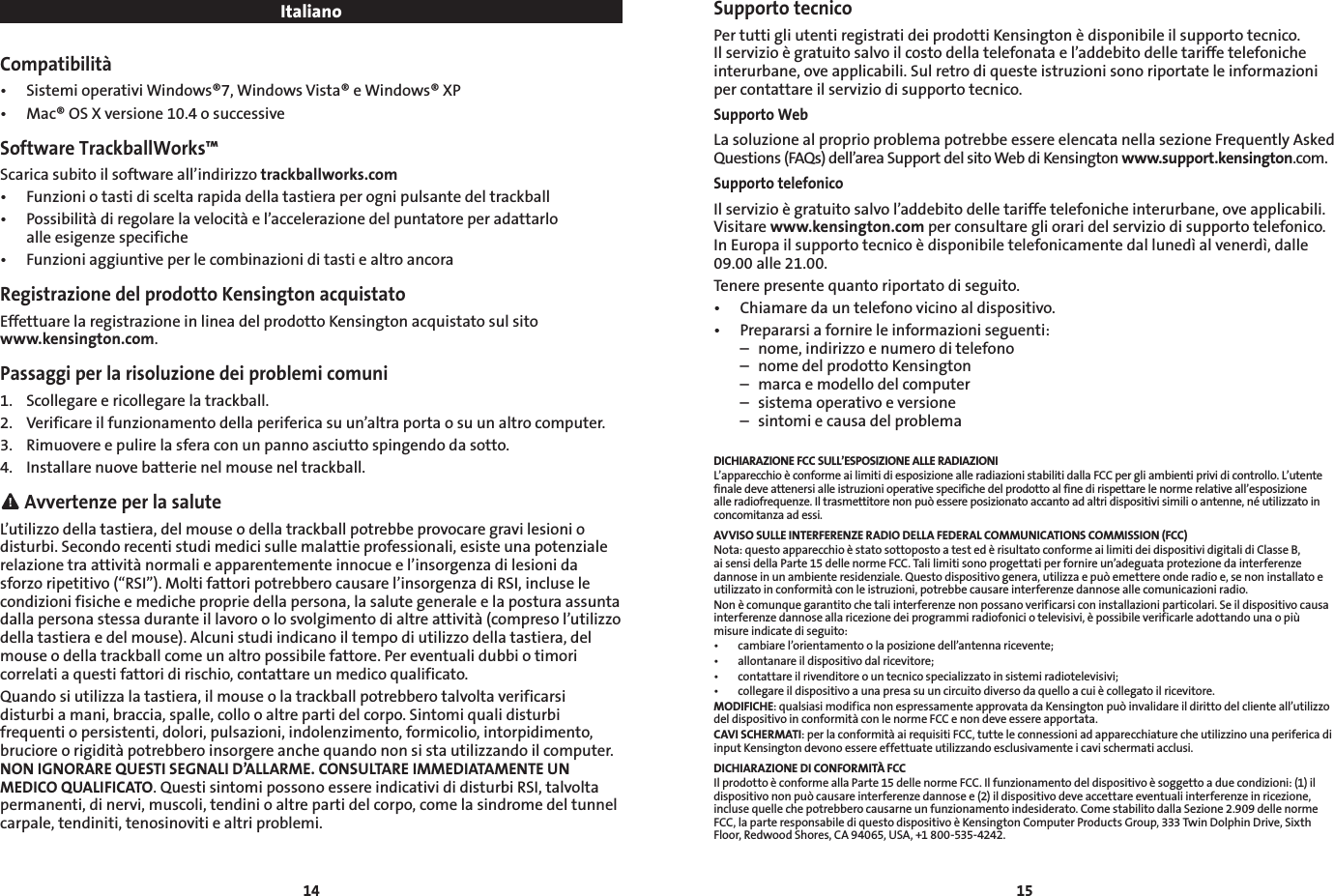 14 15ItalianoCompatibilità• SistemioperativiWindows®7,WindowsVista®eWindows®XP• Mac®OSXversione10.4osuccessiveSoftware TrackballWorks™Scarica subito il software all’indirizzo trackballworks.com• Funzioniotastidisceltarapidadellatastieraperognipulsantedeltrackball• Possibilitàdiregolarelavelocitàel’accelerazionedelpuntatoreperadattarlo   alle esigenze specifiche• FunzioniaggiuntiveperlecombinazioniditastiealtroancoraRegistrazione del prodotto Kensington acquistatoEffettuare la registrazione in linea del prodotto Kensington acquistato sul sito  www.kensington.com.Passaggi per la risoluzione dei problemi comuni1.  Scollegare e ricollegare la trackball.2. Verificareilfunzionamentodellaperifericasuun’altraportaosuunaltrocomputer.3.  Rimuovere e pulire la sfera con un panno asciutto spingendo da sotto.4.  Installare nuove batterie nel mouse nel trackball. Avvertenze per la saluteL’utilizzo della tastiera, del mouse o della trackball potrebbe provocare gravi lesioni o disturbi. Secondo recenti studi medici sulle malattie professionali, esiste una potenziale relazione tra attività normali e apparentemente innocue e l’insorgenza di lesioni da sforzoripetitivo(“RSI”).Moltifattoripotrebberocausarel’insorgenzadiRSI,incluselecondizioni fisiche e mediche proprie della persona, la salute generale e la postura assunta dallapersonastessaduranteillavoroolosvolgimentodialtreattività(compresol’utilizzodellatastieraedelmouse).Alcunistudiindicanoiltempodiutilizzodellatastiera,delmouse o della trackball come un altro possibile fattore. Per eventuali dubbi o timori correlati a questi fattori di rischio, contattare un medico qualificato.Quando si utilizza la tastiera, il mouse o la trackball potrebbero talvolta verificarsi disturbi a mani, braccia, spalle, collo o altre parti del corpo. Sintomi quali disturbi frequenti o persistenti, dolori, pulsazioni, indolenzimento, formicolio, intorpidimento, bruciore o rigidità potrebbero insorgere anche quando non si sta utilizzando il computer. NON IGNORARE QUESTI SEGNALI D’ALLARME. CONSULTARE IMMEDIATAMENTE UN MEDICO QUALIFICATO. Questi sintomi possono essere indicativi di disturbi RSI, talvolta permanenti, di nervi, muscoli, tendini o altre parti del corpo, come la sindrome del tunnel carpale, tendiniti, tenosinoviti e altri problemi.Supporto tecnicoPertuttigliutentiregistratideiprodottiKensingtonèdisponibileilsupportotecnico.Ilservizioègratuitosalvoilcostodellatelefonatael’addebitodelletariffetelefonicheinterurbane, ove applicabili. Sul retro di queste istruzioni sono riportate le informazioni per contattare il servizio di supporto tecnico.Supporto WebLa soluzione al proprio problema potrebbe essere elencata nella sezione Frequently Asked Questions(FAQs)dell’areaSupportdelsitoWebdiKensingtonwww.support.kensington.com.Supporto telefonicoIlservizioègratuitosalvol’addebitodelletariffetelefonicheinterurbane,oveapplicabili.Visitarewww.kensington.com per consultare gli orari del servizio di supporto telefonico. InEuropailsupportotecnicoèdisponibiletelefonicamentedallunedìalvenerdì,dalle09.00 alle 21.00.Tenere presente quanto riportato di seguito.• Chiamaredauntelefonovicinoaldispositivo.• Prepararsiafornireleinformazioniseguenti:  –  nome, indirizzo e numero di telefono  –  nome del prodotto Kensington  –  marca e modello del computer  –  sistema operativo e versione  –  sintomi e causa del problemaDICHIARAZIONE FCC SULL’ESPOSIZIONE ALLE RADIAZIONI L’apparecchioèconformeailimitidiesposizionealleradiazionistabilitidallaFCCpergliambientiprividicontrollo.L’utentefinale deve attenersi alle istruzioni operative specifiche del prodotto al fine di rispettare le norme relative all’esposizione alle radiofrequenze. Il trasmettitore non può essere posizionato accanto ad altri dispositivi simili o antenne, né utilizzato in concomitanza ad essi.AVVISO SULLE INTERFERENZE RADIO DELLA FEDERAL COMMUNICATIONS COMMISSION (FCC)Nota:questoapparecchioèstatosottopostoatestedèrisultatoconformeailimitideidispositividigitalidiClasseB,ai sensi della Parte 15 delle norme FCC. Tali limiti sono progettati per fornire un’adeguata protezione da interferenze dannose in un ambiente residenziale. Questo dispositivo genera, utilizza e può emettere onde radio e, se non installato e utilizzato in conformità con le istruzioni, potrebbe causare interferenze dannose alle comunicazioni radio.Nonècomunquegarantitochetaliinterferenzenonpossanoverificarsiconinstallazioniparticolari.Seildispositivocausainterferenzedannoseallaricezionedeiprogrammiradiofoniciotelevisivi,èpossibileverificarleadottandounaopiùmisure indicate di seguito:• cambiarel’orientamentoolaposizionedell’antennaricevente;• allontanareildispositivodalricevitore;• contattareilrivenditoreountecnicospecializzatoinsistemiradiotelevisivi;• collegareildispositivoaunapresasuuncircuitodiversodaquelloacuiècollegatoilricevitore.MODIFICHE: qualsiasi modifica non espressamente approvata da Kensington può invalidare il diritto del cliente all’utilizzo del dispositivo in conformità con le norme FCC e non deve essere apportata.CAVI SCHERMATI: per la conformità ai requisiti FCC, tutte le connessioni ad apparecchiature che utilizzino una periferica di input Kensington devono essere effettuate utilizzando esclusivamente i cavi schermati acclusi.DICHIARAZIONE DI CONFORMITÀ FCCIlprodottoèconformeallaParte15dellenormeFCC.Ilfunzionamentodeldispositivoèsoggettoaduecondizioni:(1)ildispositivononpuòcausareinterferenzedannosee(2)ildispositivodeveaccettareeventualiinterferenzeinricezione,incluse quelle che potrebbero causarne un funzionamento indesiderato. Come stabilito dalla Sezione 2.909 delle norme FCC,laparteresponsabilediquestodispositivoèKensingtonComputerProductsGroup,333TwinDolphinDrive,SixthFloor, Redwood Shores, CA 94065, USA, +1 800-535-4242.