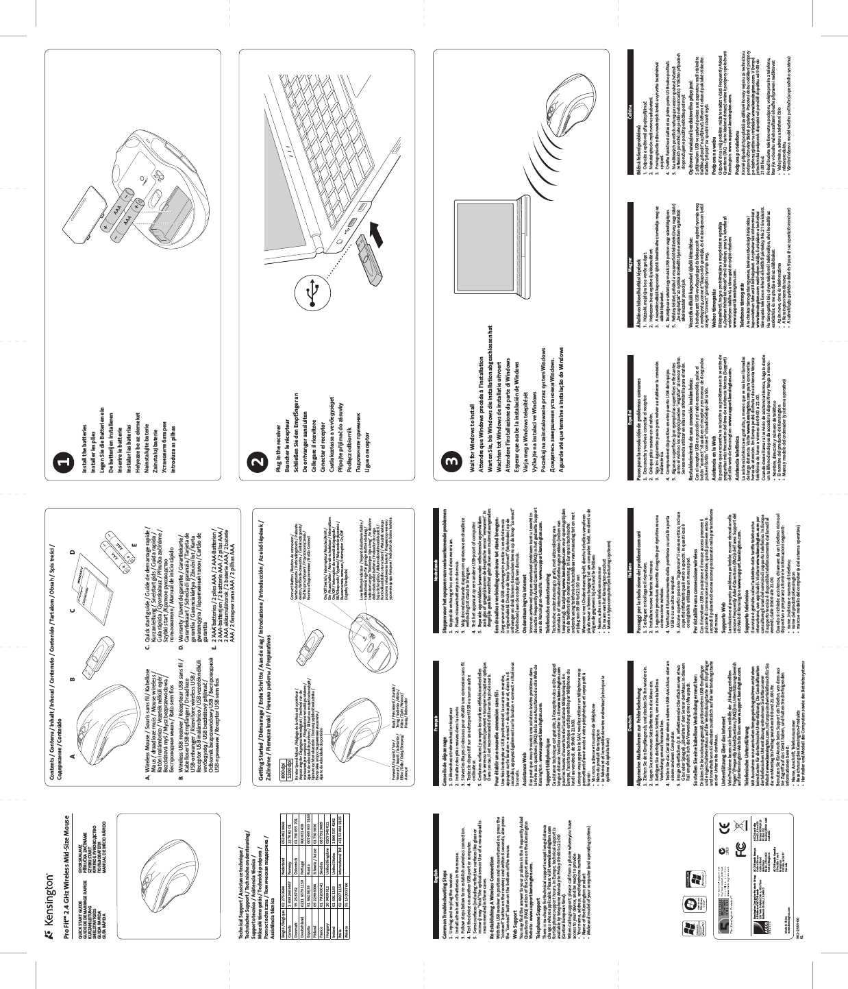 ABECDQUICK START GUIDEN1368Kensington Computer Products GroupA Division of ACCO Brands333 Twin Dolphin Driv e, 6th FloorRedwood Shores, CA 94065Made in Chinawww.kensington.comACCO Brands EuropeOxford HouseOxford RoadAylesburyBucks, HP21 8SZUnited KingdomACCO Brands Canada5 Precidio CourtBrampton Ontario, L6S 6B7 CanadaACCO AustraliaLevel 2, 8 Lord StBotany NSW 2019PO Box 311Rosebery NSW 1445Australia901-2383-00KLPointer Speed Adjust / Réglage de la vitesse du pointeur / Anpassung der Zeigergeschwindigkeit / Snelheid van de muisaanwijzer aanpassen / Regolazione velocità puntatore / Ajuste de velocidad de puntero / Állítsa be a mutató sebességét / Upravte rychlost ukazatele / Dostosuj szybkość wskaźnika / Настройка скорости движения указателя / Ajuste da velocidade do ponteiroA. Wireless Mouse / Souris sans ﬁl / Kabellose Maus / draadloze muis / Mouse wireless / Ratón inalámbrico / Vezeték nélküli egér / Bezdrátová myš / Mysz bezprzewodowa / Беспроводная мышь / Rato sem ﬁosB. Wireless USB receiver / Récepteur USB sans ﬁl / Kabelloser USB-Empfänger / Draadloze USB-ontvanger / Ricevitore wireless USB / Receptor USB inalámbrico / USB vezeték nélküli vevőegység / USB bezdrátový přijímač / Odbiornik bezprzewodowy USB / Беспроводной USB-приемник / Receptor USB sem ﬁosPro Fit™ 2.4 GHz Wireless Mid-Size MouseQUICK START GUIDEGUIDE DE DEMARRAGE RAPIDEKURZANLEITUNGSNELSTARTGIDSGUIDA RAPIDAGUÍA RÁPIDAC. Quick start guide / Guide de demarrage rapide / Kurzanleitung / Snelstartgids / Guida rapida / Guía rápida / Gyorskalauz / Příručka začínáme / Szybki start /Kраткое руководство пользователя / Manual de início rápidoD. Warranty / Livret de garantie / Garantiekarte / Garantiekaart / Scheda di garanzia / Tarjeta de garantía / Garanciakártya / Záruční list / Karta gwarancyjna / Гарантийный талон / Cartão de garantiaE. 2 ‘AAA’ batteries / 2 piles AAA / 2 AAA-Batterien / 2 AAA-batterijen / 2 batterie AAA / 2 pilas AAA / 2 AAA akkumulátorok / 2 baterie AAA / 2 baterie AAA / 2 батареи типа AAA / 2 pilhas AAAEnglishCommon Troubleshooting Steps1. Unplug and re-plug the receiver.2. Install a fresh set of batteries in the mouse.3. Follow steps below to re-establish a wireless connection.4. Test the device on another USB port or computer.5. Some surfaces (including reﬂective surfaces like glass or mirrors) may “trick” the optical sensor. Use of a mousepad is recommended in these cases.Re-Establishing A Wireless ConnectionWith the USB receiver in position and mouse turned on, press the “connect” button on the receiver, and within 6 seconds, also press the “connect” button on the bottom of the mouse.Web SupportYou may ﬁnd the answer to your problem in the Frequently Asked Questions (FAQ) section of the Support area on the Kensington Website: www.support.kensington.com.Telephone SupportThere is no charge for technical support except long-distance charges where applicable. Please visit www.kensington.comfor telephone support hours. In Europe, technical support is available by telephone Monday to Friday 09:00 to 21:00 (Central European time). When calling support, please call from a phone where you have access to your device, and be ready to provide:t :PVSOBNFBEESFTTBOEUFMFQIPOFOVNCFSt /BNFPGUIF,FOTJOHUPOQSPEVDUt .BLFBOENPEFMPGZPVSDPNQVUFSBOEPQFSBUJOHTZTUFNDeutschAllgemeine Maßnahmen zur Fehlerbehebung1. Ziehen Sie den Empfänger ab, und stecken Sie ihn wieder ein. 2. Legen Sie einen neuen Satz Batterien in die Maus ein.3. Befolgen Sie die folgenden Schritte, um eine kabellose Verbindung erneut herzustellen.4. Testen Sie das Gerät über einen anderen USB-Anschluss oder an einem anderen Computer.5. Einige Oberﬂächen (z. B. reﬂektierende Oberﬂächen wie etwa Glas oder Spiegel) „überlisten“ den Sensor der Maus. In diesem Fall empﬁehlt sich die Verwendung eines Mauspads.So stellen Sie eine kabellose Verbindung erneut her:Drücken Sie bei ordnungsgemäß positioniertem USB-Empfänger und eingeschalteter Maus auf die Verbindungstaste am Empfänger und innerhalb von 6 Sekunden zusätzlich auf die Verbindungstaste an der Unterseite der Maus.Unterstützung über das InternetViele Probleme lassen sich bereits mithilfe der „Häuﬁg gestellten Fragen“ (Frequently Asked Questions, (FAQ )) im Unterstützungsbereich auf der Kensington-Website lösen: www.support.kensington.com.Telefonische UnterstützungMit Ausnahme von eventuellen Ferngesprächsgebühren entstehen keine Kosten für die technische Unterstützung. Die Geschäftszeiten der telefonischen Unterstützung entnehmen Sie bitte unserer Website www.kensington.com. In Europa sind wir telefonisch für Sie da: von Montag bis Freitag zwischen 9:00 und 21:00 Uhr.Benutzen Sie für Anrufe beim Support ein Telefon, von dem aus Sie Zugriff auf das Gerät haben, und halten Sie die folgenden Informationen bereit:t /BNF&quot;OTDISJGU5FMFGPOOVNNFSt #F[FJDIOVOHEFT,FOTJOHUPO1SPEVLUTt )FSTUFMMFSVOE.PEFMMEFT$PNQVUFSTTPXJFEFT#FUSJFCTTZTUFNTGYORSKALAUZPŘÍRUČKA ZAČÍNÁMESZYBKI START  MANUAL DE INÍCIO RÁPIDOContents / Contenu / Inhalt / Inhoud / Contenuto / Contenido / Tartalom / Obsah / Spis treści /  / ConteúdoFrançaisConseils de dépannage1. Débranchez et rebranchez le récepteur.2. Installez des piles neuves dans la souris3. Suivez les étapes ci-dessous pour rétablir une connexion sans ﬁl.4. Testez le dispositif sur un autre port USB ou sur un autre ordinateur.5. Certaines surfaces (y compris les surfaces réﬂéchissantes telles que le verre ou les miroirs) peuvent « tromper » le capteur optique. Dans ces cas, il est recommandé d’utiliser un tapis de souris.Pour établir une nouvelle connexion sans ﬁl :Une fois le récepteur USB positionné et la souris en marche, appuyez sur le bouton « connect » du récepteur et, dans les 6 secondes, appuyez également sur le bouton « connect » situé sous la souris.Assistance WebIl se peut que vous trouviez une solution à votre problème dans la Foire aux questions (FAQ) de la zone Assistance du site Web de Kensington : www.support.kensington.com.Support téléphoniqueL’assistance technique est gratuite, à l’exception des coûts d’appel longue distance. Veuillez consulter le site www.kensington.compour les heures d’ouverture de l’assistance téléphonique. En Europe, l’assistance technique est disponible par téléphone du lundi au vendredi, de 9h00 à 21h00.Lorsque vous appelez le SAV, veuillez utiliser un téléphone vous permettant d’avoir accès à votre périphérique et soyez prêt à fournir :t 7PTOPNBESFTTFFUOVNÏSPEFUÏMÏQIPOFt /PNEVQSPEVJU,FOTJOHUPOt -FGBCSJDBOUFUMFNPEÒMFEFWPUSFPSEJOBUFVSBJOTJRVFMFsystème d’exploitation)NederlandsStappen voor het opsporen van veelvoorkomende problemen1. Koppel de ontvanger los en sluit deze weer aan. 2. Plaats nieuwe batterijen in de muis.3. Volg de onderstaande stappen om opnieuw een draadloze verbinding tot stand te brengen.4. Test het apparaat op een andere USB-poort of computer.5. Bepaalde oppervlakken (waaronder reﬂecterende oppervlakken zoals glas of spiegels) kunnen de de optische sensor “verwarren”. In dergelijke gevallen wordt het gebruik van een muismat aangeraden.Een draadloze verbinding opnieuw tot stand brengen:Zorg ervoor dat de USB-ontvanger in positie is en dat de muis is ingeschakeld. Druk op de knop “connect” (Verbinden) op de ontvanger en druk binnen 6 seconden tevens op de knop “connect” (Verbinden) aan de onderzijde van de muis.Ondersteuning via internetVoor een antwoord op een eventueel probleem kunt u terecht in de sectie Frequently Asked Questions(FAQ) in het gedeelte Support van de Kensington-website: www.support.kensington.com.Telefonische ondersteuningTechnische ondersteuning is gratis, met uitzondering van interlokale of internationale telefoongesprekken (indien van toepassing). Raadpleeg www.kensington.com voor openingstijden van de telefonische ondersteuning. In Europa is technische ondersteuning telefonisch beschikbaar van maandag tot en met vrijdag van 09:00 tot 21:00 uur.Wanneer u met Ondersteuning belt, dient u te bellen vanaf een plaats waar u tevens toegang tot uw computer hebt, en dient u de volgende gegevens bij de hand te hebben:t /BBNBESFTFOUFMFGPPOOVNNFSt %FOBBNWBOIFU,FOTJOHUPOQSPEVDUt .FSLFOUZQFDPNQVUFSFOCFTUVSJOHTTZTUFFNEspañolPasos para la resolución de problemas comunes1. Desconecte y vuelva a conectar el receptor. 2. Coloque pilas nuevas en el ratón.3. Siga los siguientes pasos para volver a establecer la conexión inalámbrica.4. Compruebe el dispositivo en otro puerto USB del equipo.5. Algunas superﬁcies (por ejemplo las superﬁcies reﬂectantes como el vidrio o los espejos) pueden “engañar” al sensor óptico. Se recomienda utilizar en ellas una alfombrilla para el ratón.Restablecimiento de una conexión inalámbrica:Con el receptor USB en posición y el ratón encendido, pulse el botón “connect” situado en el receptor y en menos de 6 segundos pulse el botón “connect” situado debajo del ratón.Asistencia en la WebEs posible que encuentre la solución a su problema en la sección de preguntas más frecuentes del área de asistencia técnica (Support) del sitio web de Kensington: www.support.kensington.com.Asistencia telefónicaLa asistencia técnica es gratuita, a menos que se realicen llamadas de larga distancia. Visite www.kensington.com para conocer las horas de atención. En Europa podrá disfrutar de asistencia técnica telefónica de lunes a viernes de 09:00 a 21:00.Cuando desee llamar al servicio de asistencia técnica, hágalo desde un teléfono donde pueda acceder al dispositivo y tenga a mano:t /PNCSFEJSFDDJØOZOÞNFSPEFUFMÏGPOPt &amp;MOPNCSFEFMQSPEVDUPEF,FOTJOHUPOt .BSDBZNPEFMPEFMPSEFOBEPSZTJTUFNBPQFSBUJWPMagyarÁltalános hibaelhárítási lépések1. Húzza ki, majd újra be a vevőegységet.2. Helyezzen be az egérbe új akkumulátort.3. A vezeték nélküli kapcsolat újbóli létesítéséhez ismételje meg az alábbi lépéseket.4. Tesztelje az eszközt egy másik USB porton vagy számítógépen.5. Néhány felület, például a visszaverődő felületek (üveg vagy tükör) „becsaphatják” az optikai érzékelőt. Ilyen esetekben egéralátát alkalmazását javasoljuk.Vezeték nélküli kapcsolat újbóli létesítése:A behelyezett USB-vevőegységgel és bekapcsolt egérrel nyomja meg a vevőegység „connect“ (kapcsoló) gombját, és 6 másodpercen belül az egér “connect” gombját is nyomja meg.Webes támogatásElképzelhető, hogy a problémájára a megoldást megtalálja a „Gyakran feltett kérdések” című leírásban, amely a következő webhelyen található, a támogatást nyújtó részben: www.support.kensington.com.Telefonos támogatásA technikai támogatás ingyenes, kivéve a távolsági hívásokkal kapcsolatban felmerülő költségeket. A nyitvatartási időpontokat a www.kensington.com webhelyen találja. Európában a technikai támogatás telefonon érhető el hétfőtől péntekig 9 és 21 óra között.Ha támogatást kér, olyan telefonról telefonáljon, ahol hozzáfér az eszközhöz, és meg tudja adni az alábbiakat:t &quot;[ÚOOFWFDÓNFÏTUFMFGPOT[ÈNBt &quot;,FOTJOHUPOUFSNÏLOFWFt &quot;T[ÈNÓUØHÏQHZÈSUÈTJBEBUBJÏTUÓQVTBÏTB[PQFSÈDJØTSFOET[FSČeštinaBěžná řešení problémů1. Odpojte a opětovně připojte přijímač. 2. Nainstalujte do myši novou sadu baterií.3. Postupujte dle níže uvedených kroků a vytvořte bezdrátové spojení.4. Ověřte funkčnost zařízení na jiném portu USB nebo počítači.5. Na některých površích nefunguje senzor správně (včetně reexních povrchů jako je sklo nebo zrcadlo). V těchto případech doporučujeme použít podložku pod myš.Opětovné navázání bezdrátového připojení:S přijímačem USB ve správné poloze a se zapnutou myší stiskněte tlačítko „připojit“ na přijímači, během 6 sekund pak také stiskněte tlačítko “připojit” na spodní straně myši.Podpora na webuOdpově´d na svůj problém můžete nalézt v části Frequently Asked Questions (FAQ – často kladené dotazy) stránek podpory společnosti Kensington. www.support.kensington.com.Podpora po telefonuKromě případných poplatků za dálkové hovory nejsou za technickou podporu účtovány žádné poplatky. Pracovní dobu oddělení podpory po telefonu zjistíte na stránkách www.kensington.com. V Evropě je technická podpora k dispozici od pondělí do pátku od 9:00 do 21:00 hod.Pokud budete telefonovat na podporu, volejte prosím z telefonu, který je v dosahu vašeho zařízení a buďte připraveni nadiktovat:t 7BÝFKNÏOPBESFTVBUFMFGPOOÓǏÓTMPt OÈ[FWQSPEVLUVt 7âSPCOÓOÈ[FWBNPEFMWBÝFIPQPǏÓUBǏFBPQFSBǏOÓIPTZTUÏNVGetting Started / Démarrage / Erste Schritte / Aan de slag / Introduzione / Introducción / Az első lépések / Začínáme / Pierwsze kroki /   / PreparativosForward / Suivant / Vor / Vooruit / Avanti / Adelante / Előre / Dále / Dalej / Вперед /AvançarBack / Précédent / Zurück / Terug / Indietro / Atrás / Hátra / Zpět / Wstecz / Назад / RetrocederConnect Button / Bouton de connexion / Verbindungstaste / Verbindingstoets / Pulsante destro / Botón de conexión. / Csatlakozás gomb/Tlačítko pro připojení / Przycisk połączenia / Кнопка «Подключение / Botão ConnectOn/Off Switch / Interrupteur Marche/Arrêt / Ein-/Ausschalter / Aan-uit-schakelaar / Interruttore On/Off / Interruptor de encendido/apagado / BE/KI kapcsoló / Vypínač / Włączanie/wyłączanie / Выключатель питания / Interruptor On/Off (Ligado/Desligado)Low Battery Indicator / Voyant de batterie faible / Indikatoranzeige für geringe Batterieladung / Indicatorlampje “Batterijen bijna leeg” / Indicatore dello stato delle batterie / Indicador de carga baja de las pilas / Akkumulátorkimerülés-jelző / Kontrolka nízkého stavu baterií / Wskaźnik niskiego poziomu naładowania baterii / Индикатор низкого уровня заряда батареи / Indicator de baixa bateriaPlug in the receiverBrancher le récepteurSchließen Sie den EmpfŠnger anDe ontvanger aansluitenCollegare il ricevitoreConectar el receptorCsatlakoztassa a vevőegységetPřipojte přijímač do zásuvkyPodłącz odbiornik Ligue o receptor2Wait for Windows to installAttendre que Windows procède à l’installationWarten Sie, bis Windows die Installation abgeschlossen hatWachten tot Windows de installatie uitvoertAttendere l’installazione da parte di WindowsEsperar que acabe la instalación de WindowsVárja meg a Windows telepítésétVyčkejte na instalaci ve WindowsPoczekaj na zainstalowanie przez system Windows   Windows.Aguarde até que termine a instalação do Windows3ItalianoPassaggi per la risoluzione dei problemi comuni1. Scollegare e ricollegare il ricevitore.2. Installare nuove batterie nel mouse.3. Seguire le procedure descritte di seguito per ripristinare una connessione wireless.4. Veriﬁcare il funzionamento della periferica su un’altra porta USB o su un altro computer.5. Alcune superﬁci possono “ingannare” il sensore ottico, incluse superﬁci riﬂettenti quali vetro o specchi. In questi casi è consigliabile utilizzare un mouse pad.Per ristabilire una connessione wirelessCon il ricevitore USB in posizione e il mouse acceso premere il pulsante di connessione sul ricevitore, quindi premere entro 6 secondi il pulsante di connessione posizionato nella parte inferiore del mouse.Supporto WebLa soluzione al proprio problema potrebbe essere elencata nella sezione Frequently Asked Questions (FAQs) dell’area Support del sito Web di Kensington www.support.kensington.com.Supporto telefonicoIl servizio è gratuito salvo l’addebito delle tariffe telefoniche interurbane, ove applicabili. Visitare www.kensington.com per consultare gli orari del servizio di supporto telefonico. In Europa il supporto tecnico è disponibile telefonicamente dal lunedì al venerdì, dalle 09.00 alle 21.00. Quando si richiede assistenza, chiamare da un telefono vicino al dispositivo e prepararsi a fornire le informazioni seguenti:t OPNFJOEJSJ[[PFOVNFSPEJUFMFGPOPt OPNFEFMQSPEPUUP,FOTJOHUPOt NBSDBFNPEFMMPEFMDPNQVUFSFEFMTJTUFNBPQFSBUJWPBelgië / Belgique 02 275 0684 Nederland 053 482 9868Canada 1 800 268 3447 Norway 22 70 82 01Denmark 35 25 87 62 Österreich 01 790 855 701Deutschland 0211 6579 1159 Portugal 800 831 438España 91 662 38 33 Russia 007 495 933 5163Finland 09 2290 6004 Schweiz / Suisse 01 730 3830France 01 70 20 00 41 Sweden 08 5792 9009Hungary 20 9430 612 United Kingdom 0207 949 011Ireland 01 601 1163 United States 1 800 535 4242Italia 02 4827 1154 International Toll  +31 53 484 9135México 55 15 00 57 00800 dpi1200 dpi1Install the batteriesInstaller les pilesLegen Sie die Batterien einDe batterijen installerenInserire le batterieInstalar las bateríasHelyezze be az elemeketNainstalujte baterieZainstaluj baterie Introduza as pilhasTechnical Support / Assistance technique / Technischer Support / Technische ondersteuning / Supporto tecnico / Asistencia técnica / Műszaki támogatás / Technická podpora / Pomoc techniczna /   / Assistência técnica