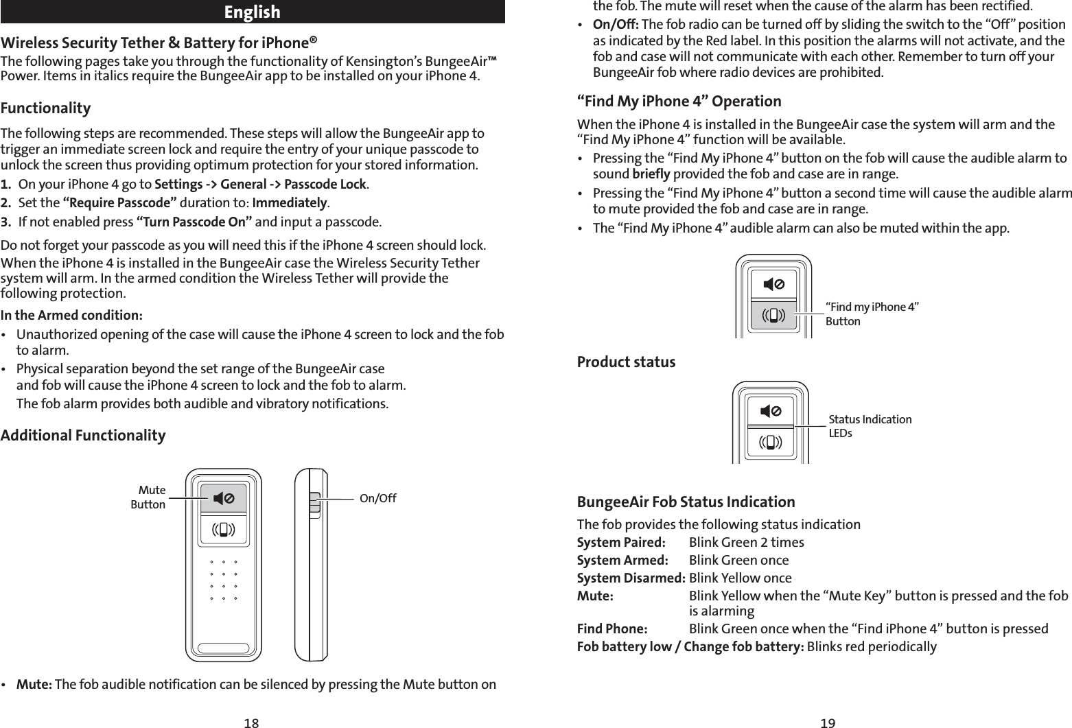 1918EnglishWireless Security Tether &amp; Battery for iPhone® The following pages take you through the functionality of Kensington’s BungeeAir™ Power. Items in italics require the BungeeAir app to be installed on your iPhone 4.Functionality  The following steps are recommended. These steps will allow the BungeeAir app to trigger an immediate screen lock and require the entry of your unique passcode to unlock the screen thus providing optimum protection for your stored information. 1.  On your iPhone 4 go to Settings -&gt; General -&gt; Passcode Lock.2. Set the “Require Passcode” duration to: Immediately.3.  If not enabled press “Turn Passcode On” and input a passcode.Do not forget your passcode as you will need this if the iPhone 4 screen should lock.When the iPhone 4 is installed in the BungeeAir case the Wireless Security Tether system will arm. In the armed condition the Wireless Tether will provide the following protection.  In the Armed condition:t 6OBVUIPSJ[FEPQFOJOHPGUIFDBTFXJMMDBVTFUIFJ1IPOFTDSFFOUPMPDLBOEUIFGPCto alarm.t 1IZTJDBMTFQBSBUJPOCFZPOEUIFTFUSBOHFPGUIF#VOHFF&quot;JSDBTF and fob will cause the iPhone 4 screen to lock and the fob to alarm.    The fob alarm provides both audible and vibratory notifications. Additional FunctionalityMute Button On/Offt Mute: The fob audible notification can be silenced by pressing the Mute button on the fob. The mute will reset when the cause of the alarm has been rectified.     t On/Off: The fob radio can be turned off by sliding the switch to the “Off” position as indicated by the Red label. In this position the alarms will not activate, and the fob and case will not communicate with each other. Remember to turn off your BungeeAir fob where radio devices are prohibited.“Find My iPhone 4” Operation When the iPhone 4 is installed in the BungeeAir case the system will arm and the “Find My iPhone 4” function will be available. t 1SFTTJOHUIFi&apos;JOE.ZJ1IPOFwCVUUPOPOUIFGPCXJMMDBVTFUIFBVEJCMFBMBSNUPsound briefly provided the fob and case are in range. t 1SFTTJOHUIFi&apos;JOE.ZJ1IPOFwCVUUPOBTFDPOEUJNFXJMMDBVTFUIFBVEJCMFBMBSNto mute provided the fob and case are in range.t 5IFi&apos;JOE.ZJ1IPOFwBVEJCMFBMBSNDBOBMTPCFNVUFEXJUIJOUIFBQQ“Find my iPhone 4” ButtonProduct statusStatus Indication LEDsBungeeAir Fob Status Indication  The fob provides the following status indicationSystem Paired:  Blink Green 2 timesSystem Armed:  Blink Green onceSystem Disarmed: Blink Yellow onceMute:  Blink Yellow when the “Mute Key” button is pressed and the fob  is alarmingFind Phone:  Blink Green once when the “Find iPhone 4” button is pressedFob battery low / Change fob battery: Blinks red periodically