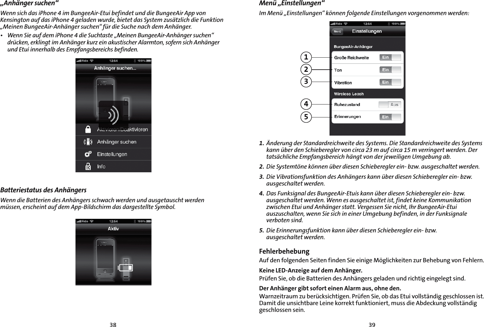 3938„Anhänger suchen“8FOOTJDIEBTJ1IPOFJN#VOHFF&quot;JS&amp;UVJCFGJOEFUVOEEJF#VOHFF&quot;JS&quot;QQWPO,FOTJOHUPOBVGEBTJ1IPOFHFMBEFOXVSEFCJFUFUEBT4ZTUFN[VTÊU[MJDIEJF&apos;VOLUJPOv.FJOFO#VOHFF&quot;JS&quot;OIÊOHFSTVDIFOiGàSEJF4VDIFOBDIEFN&quot;OIÊOHFSt 8FOO4JFBVGEFNJ1IPOFEJF4VDIUBTUFv.FJOFO#VOHFF&quot;JS&quot;OIÊOHFSTVDIFOiESàDLFOFSLMJOHUJN&quot;OIÊOHFSLVS[FJOBLVTUJTDIFS&quot;MBSNUPOTPGFSOTJDI&quot;OIÊOHFSVOE&amp;UVJJOOFSIBMCEFT&amp;NQGBOHTCFSFJDITCFGJOEFOBatteriestatus des Anhängers 8FOOEJF#BUUFSJFOEFT&quot;OIÊOHFSTTDIXBDIXFSEFOVOEBVTHFUBVTDIUXFSEFONàTTFOFSTDIFJOUBVGEFN&quot;QQ#JMETDIJSNEBTEBSHFTUFMMUF4ZNCPMMenü „Einstellungen“*N.FOàv&amp;JOTUFMMVOHFOiLÚOOFOGPMHFOEF&amp;JOTUFMMVOHFOWPSHFOPNNFOXFSEFO123451. OEFSVOHEFS4UBOEBSESFJDIXFJUFEFT4ZTUFNT%JF4UBOEBSESFJDIXFJUFEFT4ZTUFNTLBOOàCFSEFO4DIJFCFSFHMFSWPODJSDBNBVGDJSDBNWFSSJOHFSUXFSEFO%FSUBUTÊDIMJDIF&amp;NQGBOHTCFSFJDIIÊOHUWPOEFSKFXFJMJHFO6NHFCVOHBC2. %JF4ZTUFNUÚOFLÚOOFOàCFSEJFTFO4DIJFCFSFHMFSFJOC[XBVTHFTDIBMUFUXFSEFO3.  %JF7JCSBUJPOTGVOLUJPOEFT&quot;OIÊOHFSTLBOOàCFSEJFTFO4DIJFCFSFHMFSFJOC[XBVTHFTDIBMUFUXFSEFO4. %BT&apos;VOLTJHOBMEFT#VOHFF&quot;JS&amp;UVJTLBOOàCFSEJFTFO4DIJFCFSFHMFSFJOC[XBVTHFTDIBMUFUXFSEFO8FOOFTBVTHFTDIBMUFUJTUGJOEFULFJOF,PNNVOJLBUJPO[XJTDIFO&amp;UVJVOE&quot;OIÊOHFSTUBUU7FSHFTTFO4JFOJDIU*IS#VOHFF&quot;JS&amp;UVJBVT[VTDIBMUFOXFOO4JFTJDIJOFJOFS6NHFCVOHCFGJOEFOJOEFS&apos;VOLTJHOBMFWFSCPUFOTJOE5. %JF&amp;SJOOFSVOHTGVOLUJPOLBOOàCFSEJFTFO4DIJFCFSFHMFSFJOC[X BVTHFTDIBMUFUXFSEFOFehlerbehebungAuf den folgenden Seiten finden Sie einige Möglichkeiten zur Behebung von Fehlern. Keine LED-Anzeige auf dem Anhänger.Prüfen Sie, ob die Batterien des Anhängers geladen und richtig eingelegt sind.Der Anhänger gibt sofort einen Alarm aus, ohne den. Warnzeitraum zu berücksichtigen. Prüfen Sie, ob das Etui vollständig geschlossen ist. Damit die unsichtbare Leine korrekt funktioniert, muss die Abdeckung vollständig geschlossen sein.