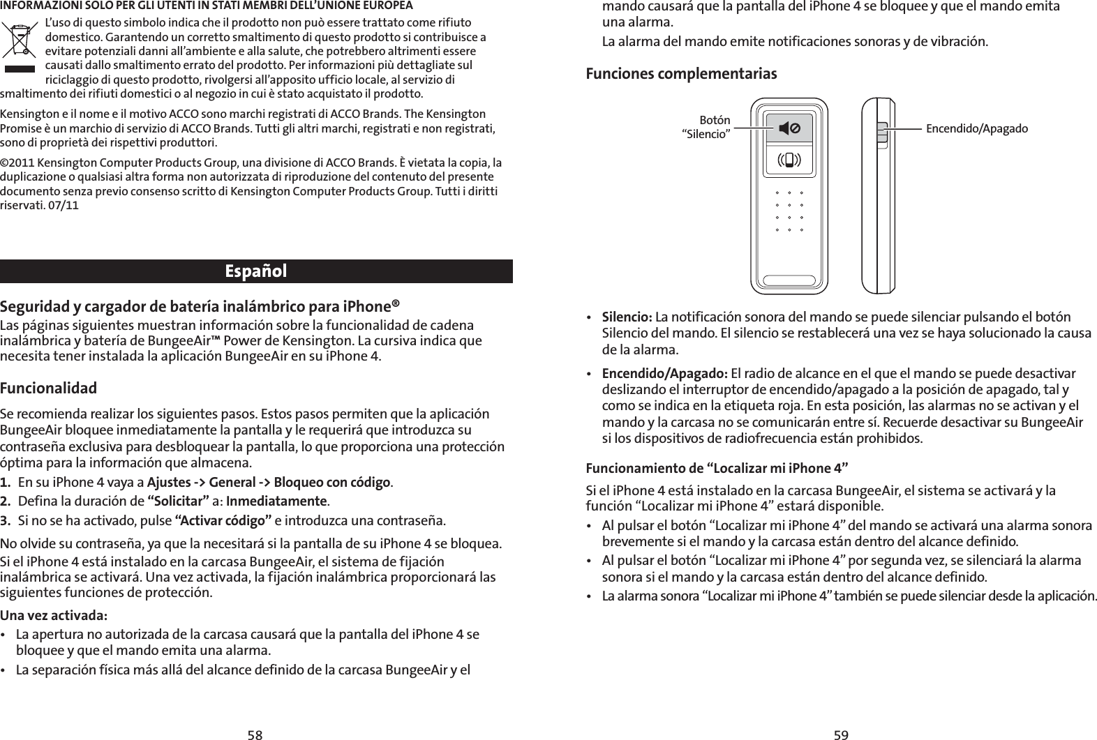 5958INFORMAZIONI SOLO PER GLI UTENTI IN STATI MEMBRI DELL’UNIONE EUROPEAL’uso di questo simbolo indica che il prodotto non può essere trattato come rifiuto domestico. Garantendo un corretto smaltimento di questo prodotto si contribuisce a evitare potenziali danni all’ambiente e alla salute, che potrebbero altrimenti essere causati dallo smaltimento errato del prodotto. Per informazioni più dettagliate sul riciclaggio di questo prodotto, rivolgersi all’apposito ufficio locale, al servizio di smaltimento dei rifiuti domestici o al negozio in cui è stato acquistato il prodotto.Kensington e il nome e il motivo ACCO sono marchi registrati di ACCO Brands. The Kensington Promise è un marchio di servizio di ACCO Brands. Tutti gli altri marchi, registrati e non registrati, sono di proprietà dei rispettivi produttori.©2011 Kensington Computer Products Group, una divisione di ACCO Brands. È vietata la copia, la duplicazione o qualsiasi altra forma non autorizzata di riproduzione del contenuto del presente documento senza previo consenso scritto di Kensington Computer Products Group. Tutti i diritti riservati. 07/11EspañolSeguridad y cargador de batería inalámbrico para iPhone® Las páginas siguientes muestran información sobre la funcionalidad de cadena inalámbrica y batería de BungeeAir™ Power de Kensington. La cursiva indica que necesita tener instalada la aplicación BungeeAir en su iPhone 4.Funcionalidad Se recomienda realizar los siguientes pasos. Estos pasos permiten que la aplicación BungeeAir bloquee inmediatamente la pantalla y le requerirá que introduzca su contraseña exclusiva para desbloquear la pantalla, lo que proporciona una protección óptima para la información que almacena. 1.  En su iPhone 4 vaya a Ajustes -&gt; General -&gt; Bloqueo con código.2.  Defina la duración de “Solicitar” a: Inmediatamente.3.  Si no se ha activado, pulse “Activar código” e introduzca una contraseña.No olvide su contraseña, ya que la necesitará si la pantalla de su iPhone 4 se bloquea.Si el iPhone 4 está instalado en la carcasa BungeeAir, el sistema de fijación inalámbrica se activará. Una vez activada, la fijación inalámbrica proporcionará las siguientes funciones de protección.  Una vez activada:t -BBQFSUVSBOPBVUPSJ[BEBEFMBDBSDBTBDBVTBSÈRVFMBQBOUBMMBEFMJ1IPOFTFbloquee y que el mando emita una alarma.t -BTFQBSBDJØOGÓTJDBNÈTBMMÈEFMBMDBODFEFGJOJEPEFMBDBSDBTB#VOHFF&quot;JSZFMmando causará que la pantalla del iPhone 4 se bloquee y que el mando emita  una alarma.  La alarma del mando emite notificaciones sonoras y de vibración.Funciones complementariasBotón “Silencio” Encendido/Apagadot Silencio: La notificación sonora del mando se puede silenciar pulsando el botón Silencio del mando. El silencio se restablecerá una vez se haya solucionado la causa de la alarma.t Encendido/Apagado: El radio de alcance en el que el mando se puede desactivar deslizando el interruptor de encendido/apagado a la posición de apagado, tal y como se indica en la etiqueta roja. En esta posición, las alarmas no se activan y el mando y la carcasa no se comunicarán entre sí. Recuerde desactivar su BungeeAir  si los dispositivos de radiofrecuencia están prohibidos.Funcionamiento de “Localizar mi iPhone 4” Si el iPhone 4 está instalado en la carcasa BungeeAir, el sistema se activará y la función “Localizar mi iPhone 4” estará disponible. t &quot;MQVMTBSFMCPUØOi-PDBMJ[BSNJJ1IPOFwEFMNBOEPTFBDUJWBSÈVOBBMBSNBTPOPSBbrevemente si el mando y la carcasa están dentro del alcance definido.t &quot;MQVMTBSFMCPUØOi-PDBMJ[BSNJJ1IPOFwQPSTFHVOEBWF[TFTJMFODJBSÈMBBMBSNBsonora si el mando y la carcasa están dentro del alcance definido.t -BBMBSNBTPOPSBi-PDBMJ[BSNJJ1IPOFwUBNCJÏOTFQVFEFTJMFODJBSEFTEFMBBQMJDBDJØO