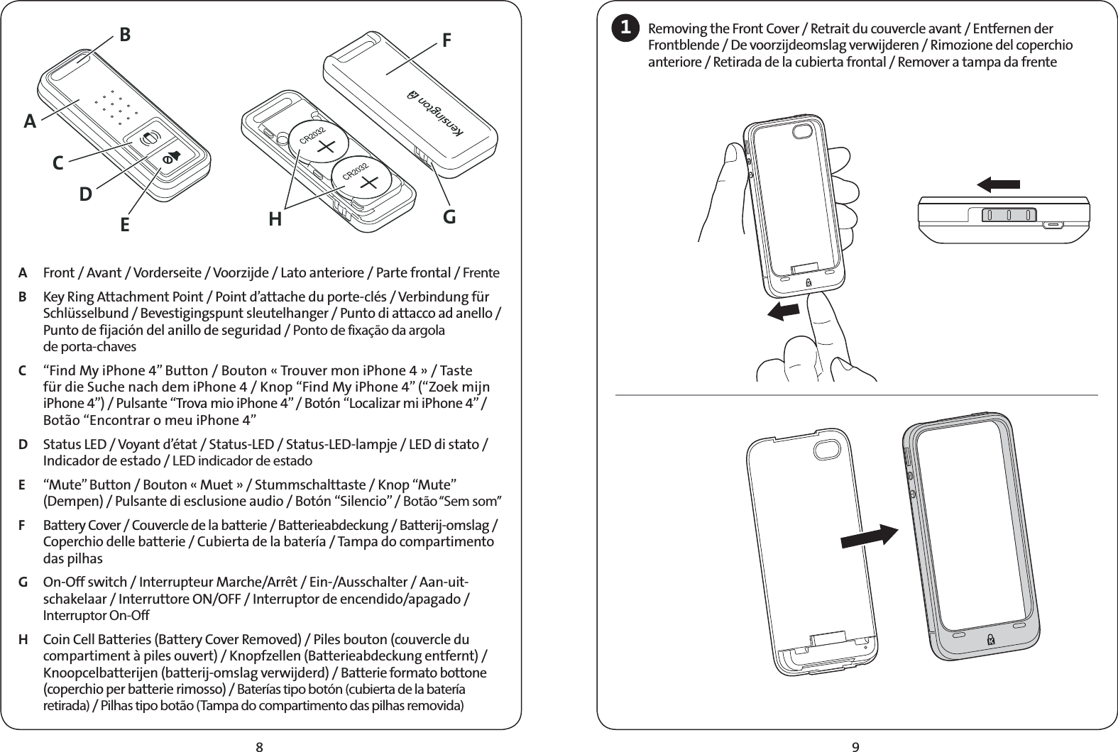 98A  Front / Avant / Vorderseite / Voorzijde / Lato anteriore / Parte frontal / Frente  B  Key Ring Attachment Point / Point d’attache du porte-clés / Verbindung für Schlüsselbund / Bevestigingspunt sleutelhanger / Punto di attacco ad anello / Punto de fijación del anillo de seguridad / Ponto de fixação da argola  de porta-chavesC  “Find My iPhone 4” Button / Bouton « Trouver mon iPhone 4 » / Taste für die Suche nach dem iPhone 4 / Knop “Find My iPhone 4” (“Zoek mijn iPhone 4”) / Pulsante “Trova mio iPhone 4” / Botón “Localizar mi iPhone 4” / Botão “Encontrar o meu iPhone 4”    D  Status LED / Voyant d’état / Status-LED / Status-LED-lampje / LED di stato / Indicador de estado / LED indicador de estado E  “Mute” Button / Bouton « Muet » / Stummschalttaste / Knop “Mute” (Dempen) / Pulsante di esclusione audio / Botón “Silencio” / Botão “Sem som” F  Battery Cover / Couvercle de la batterie / Batterieabdeckung / Batterij-omslag / Coperchio delle batterie / Cubierta de la batería / Tampa do compartimento das pilhas G  On-Off switch / Interrupteur Marche/Arrêt / Ein-/Ausschalter / Aan-uit-schakelaar / Interruttore ON/OFF / Interruptor de encendido/apagado / Interruptor On-Off  H  Coin Cell Batteries (Battery Cover Removed) / Piles bouton (couvercle du compartiment à piles ouvert) / Knopfzellen (Batterieabdeckung entfernt) / Knoopcelbatterijen (batterij-omslag verwijderd) / Batterie formato bottone (coperchio per batterie rimosso) / Baterías tipo botón (cubierta de la batería retirada) / Pilhas tipo botão (Tampa do compartimento das pilhas removida)1Removing the Front Cover / Retrait du couvercle avant / Entfernen der Frontblende / De voorzijdeomslag verwijderen / Rimozione del coperchio anteriore / Retirada de la cubierta frontal / Remover a tampa da frenteACDEBHGF