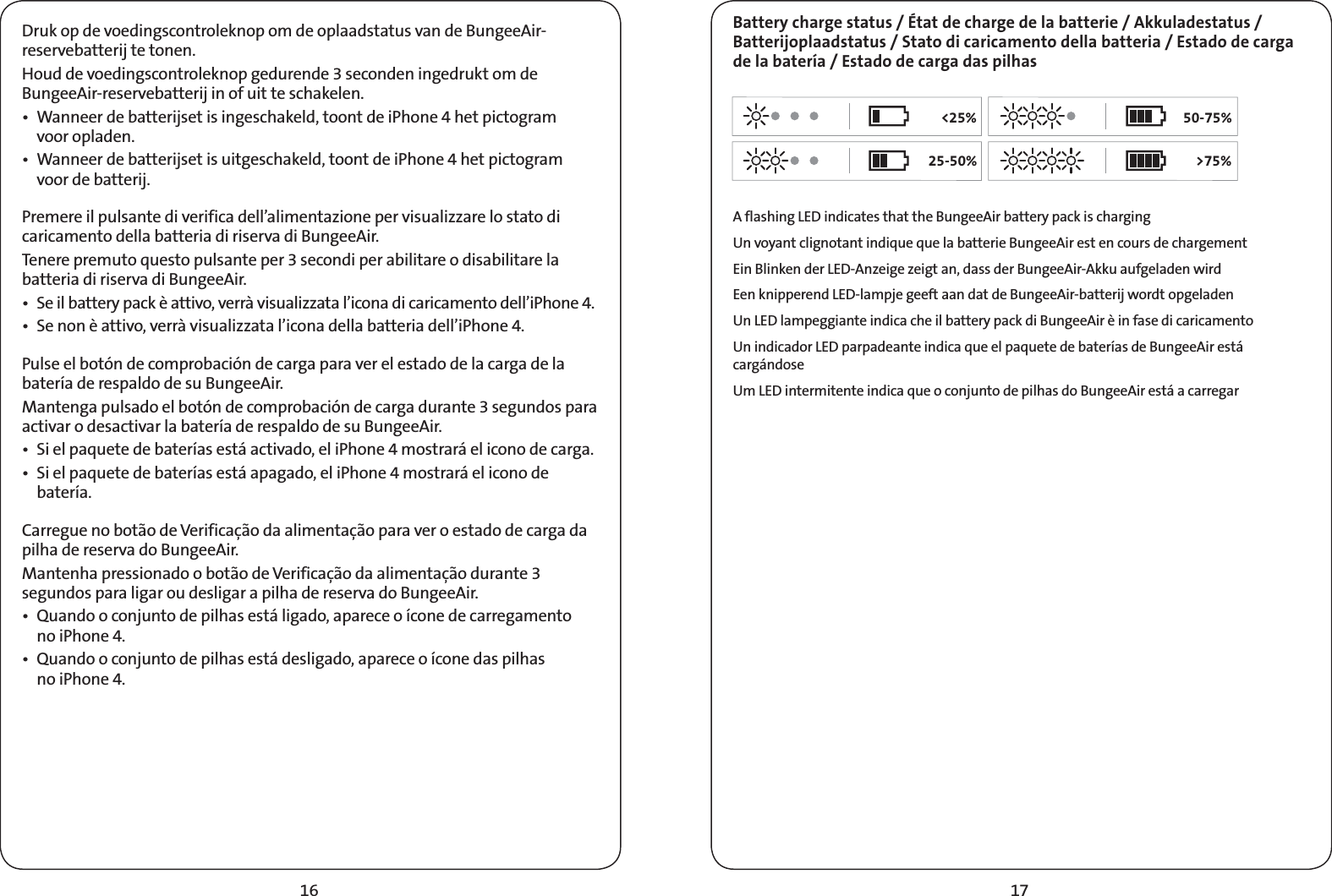 1716Druk op de voedingscontroleknop om de oplaadstatus van de BungeeAir-reservebatterij te tonen.Houd de voedingscontroleknop gedurende 3 seconden ingedrukt om de BungeeAir-reservebatterij in of uit te schakelen.t 8BOOFFSEFCBUUFSJKTFUJTJOHFTDIBLFMEUPPOUEFJ1IPOFIFUQJDUPHSBN voor opladen.t 8BOOFFSEFCBUUFSJKTFUJTVJUHFTDIBLFMEUPPOUEFJ1IPOFIFUQJDUPHSBN voor de batterij.Premere il pulsante di verifica dell’alimentazione per visualizzare lo stato di caricamento della batteria di riserva di BungeeAir.Tenere premuto questo pulsante per 3 secondi per abilitare o disabilitare la batteria di riserva di BungeeAir.t 4FJMCBUUFSZQBDLÒBUUJWPWFSSËWJTVBMJ[[BUBMJDPOBEJDBSJDBNFOUPEFMMJ1IPOFt4FOPOÒBUUJWPWFSSËWJTVBMJ[[BUBMJDPOBEFMMBCBUUFSJBEFMMJ1IPOFPulse el botón de comprobación de carga para ver el estado de la carga de la batería de respaldo de su BungeeAir.Mantenga pulsado el botón de comprobación de carga durante 3 segundos para activar o desactivar la batería de respaldo de su BungeeAir.t 4JFMQBRVFUFEFCBUFSÓBTFTUÈBDUJWBEPFMJ1IPOFNPTUSBSÈFMJDPOPEFDBSHBt4JFMQBRVFUFEFCBUFSÓBTFTUÈBQBHBEPFMJ1IPOFNPTUSBSÈFMJDPOPEFbatería.Carregue no botão de Verificação da alimentação para ver o estado de carga da pilha de reserva do BungeeAir.Mantenha pressionado o botão de Verificação da alimentação durante 3 segundos para ligar ou desligar a pilha de reserva do BungeeAir.t 2VBOEPPDPOKVOUPEFQJMIBTFTUÈMJHBEPBQBSFDFPÓDPOFEFDBSSFHBNFOUP no iPhone 4.t2VBOEPPDPOKVOUPEFQJMIBTFTUÈEFTMJHBEPBQBSFDFPÓDPOFEBTQJMIBT no iPhone 4.Battery charge status / État de charge de la batterie / Akkuladestatus / Batterijoplaadstatus / Stato di caricamento della batteria / Estado de carga de la batería / Estado de carga das pilhas A flashing LED indicates that the BungeeAir battery pack is chargingUn voyant clignotant indique que la batterie BungeeAir est en cours de chargementEin Blinken der LED-Anzeige zeigt an, dass der BungeeAir-Akku aufgeladen wirdEen knipperend LED-lampje geeft aan dat de BungeeAir-batterij wordt opgeladenUn LED lampeggiante indica che il battery pack di BungeeAir è in fase di caricamentoUn indicador LED parpadeante indica que el paquete de baterías de BungeeAir está cargándoseUm LED intermitente indica que o conjunto de pilhas do BungeeAir está a carregar&lt;25%25-50%50-75%&gt;75%