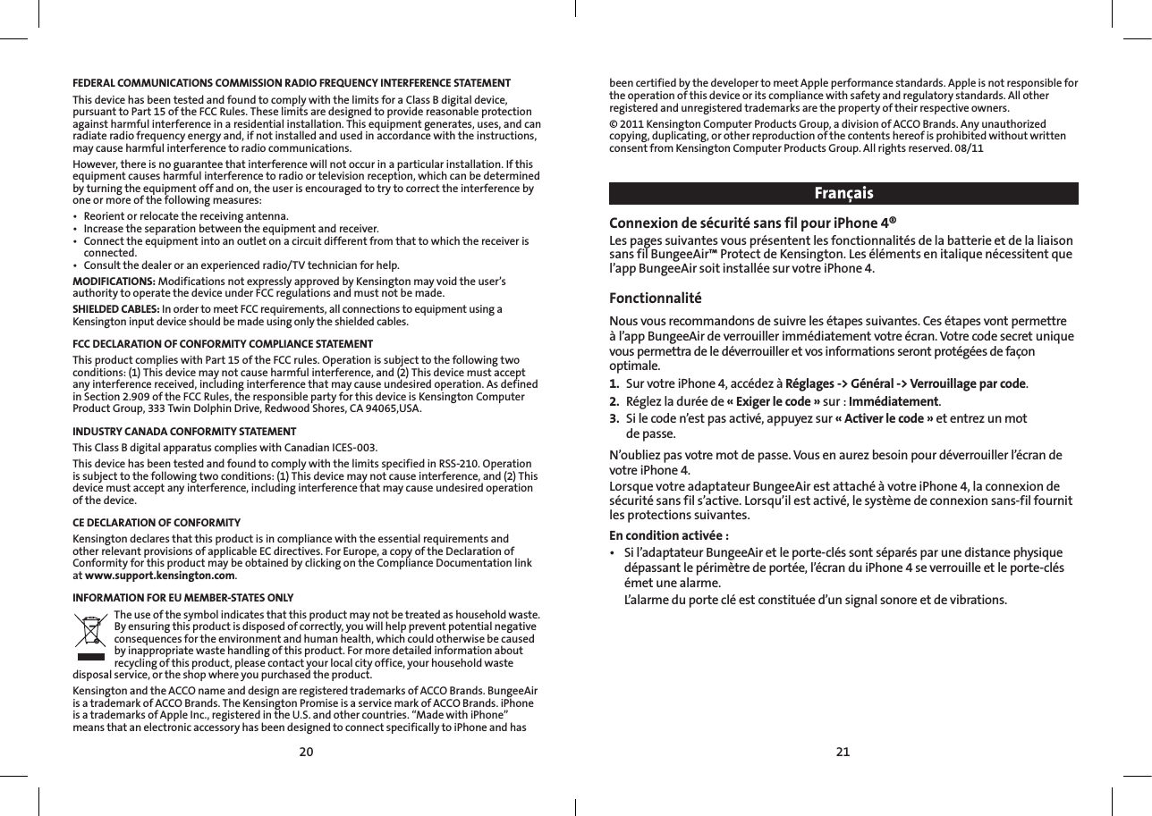 2120FEDERAL COMMUNICATIONS COMMISSION RADIO FREQUENCY INTERFERENCE STATEMENTThis device has been tested and found to comply with the limits for a Class B digital device, pursuant to Part 15 of the FCC Rules. These limits are designed to provide reasonable protection against harmful interference in a residential installation. This equipment generates, uses, and can radiate radio frequency energy and, if not installed and used in accordance with the instructions, may cause harmful interference to radio communications.However, there is no guarantee that interference will not occur in a particular installation. If this equipment causes harmful interference to radio or television reception, which can be determined by turning the equipment off and on, the user is encouraged to try to correct the interference by one or more of the following measures:• Reorientorrelocatethereceivingantenna.• Increasetheseparationbetweentheequipmentandreceiver.• Connecttheequipmentintoanoutletonacircuitdifferentfromthattowhichthereceiverisconnected.• Consultthedealeroranexperiencedradio/TVtechnicianforhelp.MODIFICATIONS: Modifications not expressly approved by Kensington may void the user’s authority to operate the device under FCC regulations and must not be made.SHIELDED CABLES: In order to meet FCC requirements, all connections to equipment using a Kensington input device should be made using only the shielded cables.FCC DECLARATION OF CONFORMITY COMPLIANCE STATEMENTThis product complies with Part 15 of the FCC rules. Operation is subject to the following two conditions: (1) This device may not cause harmful interference, and (2) This device must accept any interference received, including interference that may cause undesired operation. As defined in Section 2.909 of the FCC Rules, the responsible party for this device is Kensington Computer Product Group, 333 Twin Dolphin Drive, Redwood Shores, CA 94065,USA.INDUSTRY CANADA CONFORMITY STATEMENTThis Class B digital apparatus complies with Canadian ICES-003.This device has been tested and found to comply with the limits specified in RSS-210. Operation is subject to the following two conditions: (1) This device may not cause interference, and (2) This device must accept any interference, including interference that may cause undesired operation of the device.CE DECLARATION OF CONFORMITYKensington declares that this product is in compliance with the essential requirements and other relevant provisions of applicable EC directives. For Europe, a copy of the Declaration of Conformity for this product may be obtained by clicking on the Compliance Documentation link at www.support.kensington.com.INFORMATION FOR EU MEMBER-STATES ONLYThe use of the symbol indicates that this product may not be treated as household waste. By ensuring this product is disposed of correctly, you will help prevent potential negative consequences for the environment and human health, which could otherwise be caused by inappropriate waste handling of this product. For more detailed information about recycling of this product, please contact your local city office, your household waste disposal service, or the shop where you purchased the product.Kensington and the ACCO name and design are registered trademarks of ACCO Brands. BungeeAir is a trademark of ACCO Brands. The Kensington Promise is a service mark of ACCO Brands. iPhone is a trademarks of Apple Inc., registered in the U.S. and other countries. “Made with iPhone” means that an electronic accessory has been designed to connect specifically to iPhone and has been certified by the developer to meet Apple performance standards. Apple is not responsible for the operation of this device or its compliance with safety and regulatory standards. All other registered and unregistered trademarks are the property of their respective owners.© 2011 Kensington Computer Products Group, a division of ACCO Brands. Any unauthorized copying, duplicating, or other reproduction of the contents hereof is prohibited without written consent from Kensington Computer Products Group. All rights reserved. 08/11FrançaisConnexion de sécurité sans fil pour iPhone 4®Les pages suivantes vous présentent les fonctionnalités de la batterie et de la liaison sans fil BungeeAir™ Protect de Kensington. Les éléments en italique nécessitent que l’app BungeeAir soit installée sur votre iPhone 4.Fonctionnalité  Nous vous recommandons de suivre les étapes suivantes. Ces étapes vont permettre à l’app BungeeAir de verrouiller immédiatement votre écran. Votre code secret unique vous permettra de le déverrouiller et vos informations seront protégées de façon optimale.1.  Sur votre iPhone 4, accédez à Réglages -&gt; Général -&gt; Verrouillage par code.2.  Réglez la durée de « Exiger le code » sur : Immédiatement.3.  Si le code n’est pas activé, appuyez sur « Activer le code » et entrez un mot  de passe.N’oubliez pas votre mot de passe. Vous en aurez besoin pour déverrouiller l’écran de votre iPhone 4.Lorsque votre adaptateur BungeeAir est attaché à votre iPhone4, la connexion de sécurité sans fil s’active. Lorsqu’il est activé, le système de connexion sans-fil fournit les protections suivantes. En condition activée :• Sil’adaptateurBungeeAiretleporte-cléssontséparésparunedistancephysiquedépassant le périmètre de portée, l’écran du iPhone4 se verrouille et le porte-clés émet une alarme.  L’alarme du porte clé est constituée d’un signal sonore et de vibrations.