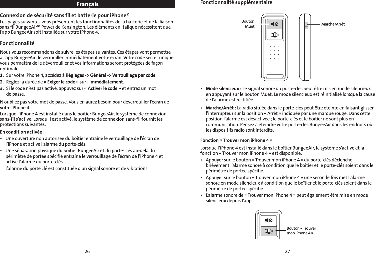 2726FrançaisConnexion de sécurité sans fil et batterie pour iPhone® Les pages suivantes vous présentent les fonctionnalités de la batterie et de la liaison sans fil BungeeAir™ Power de Kensington. Les éléments en italique nécessitent que l’app BungeeAir soit installée sur votre iPhone 4.Fonctionnalité  Nous vous recommandons de suivre les étapes suivantes. Ces étapes vont permettre à l’app BungeeAir de verrouiller immédiatement votre écran. Votre code secret unique vous permettra de le déverrouiller et vos informations seront protégées de façon optimale.1.  Sur votre iPhone 4, accédez à Réglages -&gt; Général -&gt; Verrouillage par code.2.  Réglez la durée de « Exiger le code » sur : Immédiatement.3.  Si le code n’est pas activé, appuyez sur « Activer le code » et entrez un mot  de passe.N’oubliez pas votre mot de passe. Vous en aurez besoin pour déverrouiller l’écran de votre iPhone 4.Lorsque l’iPhone 4 est installé dans le boîtier BungeeAir, le système de connexion sans-fil s’active. Lorsqu’il est activé, le système de connexion sans-fil fournit les protections suivantes. En condition activée :t 6OFPVWFSUVSFOPOBVUPSJTÏFEVCPÔUJFSFOUSBJOFMFWFSSPVJMMBHFEFMÏDSBOEFl’iPhone et active l’alarme du porte-clés.t 6OFTÏQBSBUJPOQIZTJRVFEVCPÔUJFS#VOHFF&quot;JSFUEVQPSUFDMÏTBVEFMËEVpérimètre de portée spécifié entraîne le verrouillage de l’écran de l’iPhone 4 et active l’alarme du porte-clés.  L’alarme du porte clé est constituée d’un signal sonore et de vibrations.Fonctionnalité supplémentaireBouton   Muet  Marche/Arrêtt Mode silencieux : Le signal sonore du porte-clés peut être mis en mode silencieux en appuyant sur le bouton Muet. Le mode silencieux est réinitialisé lorsque la cause de l’alarme est rectifiée.t Marche/Arrêt : La radio située dans le porte-clés peut être éteinte en faisant glisser l’interrupteur sur la position « Arrêt » indiquée par une marque rouge. Dans cette position l’alarme est désactivée ; le porte-clés et le boîtier ne sont plus en communication. Pensez à éteindre votre porte-clés BungeeAir dans les endroits où les dispositifs radio sont interdits.Fonction « Trouver mon iPhone 4 » Lorsque l’iPhone 4 est installé dans le boîtier BungeeAir, le système s’active et la fonction « Trouver mon iPhone 4 » est disponible.t &quot;QQVZFSTVSMFCPVUPOj5SPVWFSNPOJ1IPOFxEVQPSUFDMÏTEÏDMFODIFbrièvement l’alarme sonore à condition que le boîtier et le porte-clés soient dans le périmètre de portée spécifié.t &quot;QQVZFSTVSMFCPVUPOj5SPVWFSNPOJ1IPOFxVOFTFDPOEFGPJTNFUMBMBSNFsonore en mode silencieux à condition que le boîtier et le porte-clés soient dans le périmètre de portée spécifié.t -BMBSNFTPOPSFEFj5SPVWFSNPOJ1IPOFxQFVUÏHBMFNFOUÐUSFNJTFFONPEFsilencieux depuis l’app.Bouton « Trouver mon iPhone 4 »