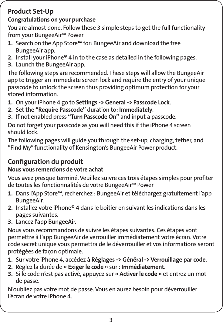 3Product Set-UpCongratulations on your purchaseYou are almost done. Follow these 3 simple steps to get the full functionality from your BungeeAir™ Power 1.  Search on the App Store™ for: BungeeAir and download the free  BungeeAir app.2.  Install your iPhone® 4 in to the case as detailed in the following pages.3.  Launch the BungeeAir app.The following steps are recommended. These steps will allow the BungeeAir app to trigger an immediate screen lock and require the entry of your unique passcode to unlock the screen thus providing optimum protection for your stored information. 1.  On your iPhone 4 go to Settings -&gt; General -&gt; Passcode Lock.2. Set the “Require Passcode” duration to: Immediately.3.  If not enabled press “Turn Passcode On” and input a passcode.Do not forget your passcode as you will need this if the iPhone 4 screen  should lock.The following pages will guide you through the set-up, charging, tether, and “Find My” functionality of Kensington’s BungeeAir Power product.Conﬁguration du produitNous vous remercions de votre achatVous avez presque terminé. Veuillez suivre ces trois étapes simples pour profiter de toutes les fonctionnalités de votre BungeeAir™ Power 1.  Dans l’App Store™, recherchez : BungeeAir et téléchargez gratuitement l’app BungeeAir.2.  Installez votre iPhone® 4 dans le boîtier en suivant les indications dans les pages suivantes.3.  Lancez l’app BungeeAir.Nous vous recommandons de suivre les étapes suivantes. Ces étapes vont permettre à l’app BungeeAir de verrouiller immédiatement votre écran. Votre code secret unique vous permettra de le déverrouiller et vos informations seront protégées de façon optimale.1.  Sur votre iPhone 4, accédez à Réglages -&gt; Général -&gt; Verrouillage par code.2.  Réglez la durée de « Exiger le code » sur : Immédiatement.3.  Si le code n’est pas activé, appuyez sur « Activer le code » et entrez un mot  de passe.N’oubliez pas votre mot de passe. Vous en aurez besoin pour déverrouiller l’écran de votre iPhone 4.