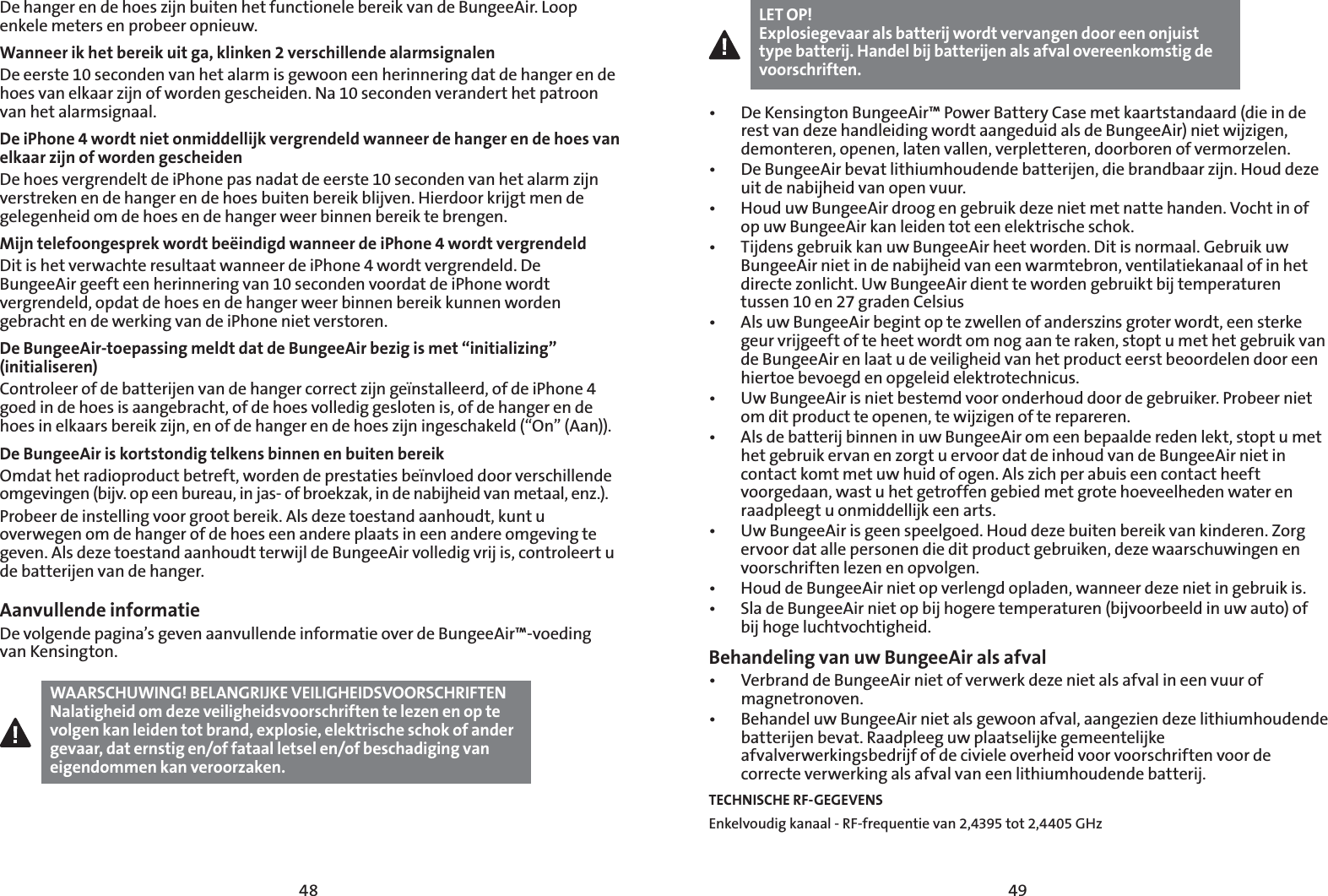 4948De hanger en de hoes zijn buiten het functionele bereik van de BungeeAir. Loop enkele meters en probeer opnieuw.Wanneer ik het bereik uit ga, klinken 2 verschillende alarmsignalenDe eerste 10 seconden van het alarm is gewoon een herinnering dat de hanger en de hoes van elkaar zijn of worden gescheiden. Na 10 seconden verandert het patroon van het alarmsignaal.De iPhone 4 wordt niet onmiddellijk vergrendeld wanneer de hanger en de hoes van elkaar zijn of worden gescheidenDe hoes vergrendelt de iPhone pas nadat de eerste 10 seconden van het alarm zijn verstreken en de hanger en de hoes buiten bereik blijven. Hierdoor krijgt men de gelegenheid om de hoes en de hanger weer binnen bereik te brengen.Mijn telefoongesprek wordt beëindigd wanneer de iPhone 4 wordt vergrendeldDit is het verwachte resultaat wanneer de iPhone 4 wordt vergrendeld. De BungeeAir geeft een herinnering van 10 seconden voordat de iPhone wordt vergrendeld, opdat de hoes en de hanger weer binnen bereik kunnen worden gebracht en de werking van de iPhone niet verstoren.De BungeeAir-toepassing meldt dat de BungeeAir bezig is met “initializing” (initialiseren)Controleer of de batterijen van de hanger correct zijn geïnstalleerd, of de iPhone 4 goed in de hoes is aangebracht, of de hoes volledig gesloten is, of de hanger en de hoes in elkaars bereik zijn, en of de hanger en de hoes zijn ingeschakeld (“On” (Aan)).De BungeeAir is kortstondig telkens binnen en buiten bereikOmdat het radioproduct betreft, worden de prestaties beïnvloed door verschillende omgevingen (bijv. op een bureau, in jas- of broekzak, in de nabijheid van metaal, enz.).Probeer de instelling voor groot bereik. Als deze toestand aanhoudt, kunt u overwegen om de hanger of de hoes een andere plaats in een andere omgeving te geven. Als deze toestand aanhoudt terwijl de BungeeAir volledig vrij is, controleert u de batterijen van de hanger.Aanvullende informatieDe volgende pagina’s geven aanvullende informatie over de BungeeAir™-voeding van Kensington.WAARSCHUWING! BELANGRIJKE VEILIGHEIDSVOORSCHRIFTENNalatigheid om deze veiligheidsvoorschriften te lezen en op te volgen kan leiden tot brand, explosie, elektrische schok of ander gevaar, dat ernstig en/of fataal letsel en/of beschadiging van eigendommen kan veroorzaken.LET OP!Explosiegevaar als batterij wordt vervangen door een onjuist type batterij. Handel bij batterijen als afval overeenkomstig de voorschriften.t %F,FOTJOHUPO#VOHFF&quot;JS1PXFS#BUUFSZ$BTFNFULBBSUTUBOEBBSEEJFJOEFrest van deze handleiding wordt aangeduid als de BungeeAir) niet wijzigen, demonteren, openen, laten vallen, verpletteren, doorboren of vermorzelen.t %F#VOHFF&quot;JSCFWBUMJUIJVNIPVEFOEFCBUUFSJKFOEJFCSBOECBBS[JKO)PVEEF[Fuit de nabijheid van open vuur.t )PVEVX#VOHFF&quot;JSESPPHFOHFCSVJLEF[FOJFUNFUOBUUFIBOEFO7PDIUJOPGop uw BungeeAir kan leiden tot een elektrische schok. t 5JKEFOTHFCSVJLLBOVX#VOHFF&quot;JSIFFUXPSEFO%JUJTOPSNBBM(FCSVJLVXBungeeAir niet in de nabijheid van een warmtebron, ventilatiekanaal of in het directe zonlicht. Uw BungeeAir dient te worden gebruikt bij temperaturen tussen 10 en 27 graden Celsiust &quot;MTVX#VOHFF&quot;JSCFHJOUPQUF[XFMMFOPGBOEFST[JOTHSPUFSXPSEUFFOTUFSLFgeur vrijgeeft of te heet wordt om nog aan te raken, stopt u met het gebruik van de BungeeAir en laat u de veiligheid van het product eerst beoordelen door een hiertoe bevoegd en opgeleid elektrotechnicus.t 6X#VOHFF&quot;JSJTOJFUCFTUFNEWPPSPOEFSIPVEEPPSEFHFCSVJLFS1SPCFFSOJFUom dit product te openen, te wijzigen of te repareren.t &quot;MTEFCBUUFSJKCJOOFOJOVX#VOHFF&quot;JSPNFFOCFQBBMEFSFEFOMFLUTUPQUVNFUhet gebruik ervan en zorgt u ervoor dat de inhoud van de BungeeAir niet in contact komt met uw huid of ogen. Als zich per abuis een contact heeft voorgedaan, wast u het getroffen gebied met grote hoeveelheden water en raadpleegt u onmiddellijk een arts.t 6X#VOHFF&quot;JSJTHFFOTQFFMHPFE)PVEEF[FCVJUFOCFSFJLWBOLJOEFSFO;PSHervoor dat alle personen die dit product gebruiken, deze waarschuwingen en voorschriften lezen en opvolgen.t )PVEEF#VOHFF&quot;JSOJFUPQWFSMFOHEPQMBEFOXBOOFFSEF[FOJFUJOHFCSVJLJTt 4MBEF#VOHFF&quot;JSOJFUPQCJKIPHFSFUFNQFSBUVSFOCJKWPPSCFFMEJOVXBVUPPGbij hoge luchtvochtigheid.Behandeling van uw BungeeAir als afvalt 7FSCSBOEEF#VOHFF&quot;JSOJFUPGWFSXFSLEF[FOJFUBMTBGWBMJOFFOWVVSPGmagnetronoven.t #FIBOEFMVX#VOHFF&quot;JSOJFUBMTHFXPPOBGWBMBBOHF[JFOEF[FMJUIJVNIPVEFOEFbatterijen bevat. Raadpleeg uw plaatselijke gemeentelijke afvalverwerkingsbedrijf of de civiele overheid voor voorschriften voor de correcte verwerking als afval van een lithiumhoudende batterij.TECHNISCHE RF-GEGEVENSEnkelvoudig kanaal - RF-frequentie van 2,4395 tot 2,4405 GHz