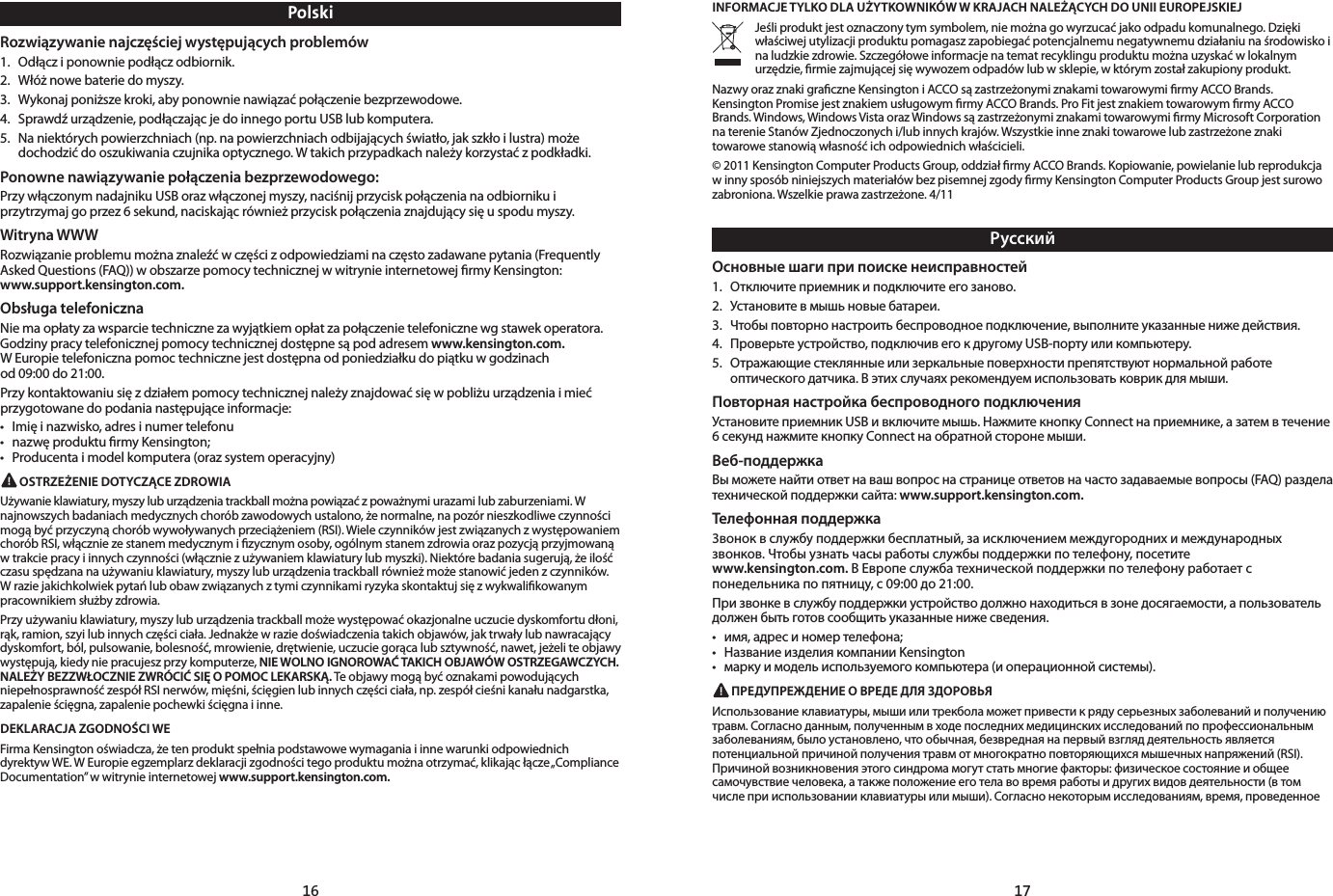 16 17РусскийОсновные шаги при поиске неисправностей1.  Отключите приемник и подключите его заново. 2.  Установите в мышь новые батареи.3.  Чтобы повторно настроить беспроводное подключение, выполните указанные ниже действия.4.  Проверьте устройство, подключив его к другому USB-порту или компьютеру.5.  Отражающие стеклянные или зеркальные поверхности препятствуют нормальной работе оптического датчика. В этих случаях рекомендуем использовать коврик для мыши.Повторная настройка беспроводного подключенияУстановите приемник USB и включите мышь. Нажмите кнопку Connect на приемнике, а затем в течение 6 секунд нажмите кнопку Connect на обратной стороне мыши.Веб-поддержкаВы можете найти ответ на ваш вопрос на странице ответов на часто задаваемые вопросы (FAQ) раздела технической поддержки сайта: www.support.kensington.com.Телефонная поддержка3вонок в службу поддержки бесплатный, за исключением междугородних и международных звонков. Чтобы узнать часы работы службы поддержки по телефону, посетите  www.kensington.com. В Европе служба технической поддержки по телефону работает с понедельника по пятницу, с 09:00 до 21:00.При звонке в службу поддержки устройство должно находиться в зоне досягаемости, а пользователь должен быть готов сообщить указанные ниже сведения.• имя,адресиномертелефона;• НазваниеизделиякомпанииKensington• маркуимодельиспользуемогокомпьютера(иоперационнойсистемы). ПРЕДУПРЕЖДЕНИЕ О ВРЕДЕ ДЛЯ ЗДОРОВЬЯИспользование клавиатуры, мыши или трекбола может привести к ряду серьезных заболеваний и получению травм. Согласно данным, полученным в ходе последних медицинских исследований по профессиональным заболеваниям, было установлено, что обычная, безвредная на первый взгляд деятельность является потенциальной причиной получения травм от многократно повторяющихся мышечных напряжений (RSI). Причиной возникновения этого синдрома могут стать многие факторы: физическое состояние и общее самочувствие человека, а также положение его тела во время работы и других видов деятельности (в том числе при использовании клавиатуры или мыши). Согласно некоторым исследованиям, время, проведенное INFORMACJE TYLKO DLA UŻYTKOWNIKÓW W KRAJACH NALEŻĄCYCH DO UNII EUROPEJSKIEJJeśli produkt jest oznaczony tym symbolem, nie można go wyrzucać jako odpadu komunalnego. Dzięki właściwej utylizacji produktu pomagasz zapobiegać potencjalnemu negatywnemu działaniu na środowisko i na ludzkie zdrowie. Szczegółowe informacje na temat recyklingu produktu można uzyskać w lokalnym urzędzie, ﬁrmie zajmującej się wywozem odpadów lub w sklepie, w którym został zakupiony produkt.Nazwy oraz znaki graﬁczne Kensington i ACCO są zastrzeżonymi znakami towarowymi ﬁrmy ACCO Brands. Kensington Promise jest znakiem usługowym ﬁrmy ACCO Brands. Pro Fit jest znakiem towarowym ﬁrmy ACCO Brands. Windows, Windows Vista oraz Windows są zastrzeżonymi znakami towarowymi ﬁrmy Microsoft Corporation na terenie Stanów Zjednoczonych i/lub innych krajów. Wszystkie inne znaki towarowe lub zastrzeżone znaki towarowe stanowią własność ich odpowiednich właścicieli.© 2011 Kensington Computer Products Group, oddział ﬁrmy ACCO Brands. Kopiowanie, powielanie lub reprodukcja w inny sposób niniejszych materiałów bez pisemnej zgody ﬁrmy Kensington Computer Products Group jest surowo zabroniona. Wszelkie prawa zastrzeżone. 4/11PolskiRozwiązywanie najczęściej występujących problemów1.  Odłącz i ponownie podłącz odbiornik. 2.  Włóż nowe baterie do myszy.3.  Wykonaj poniższe kroki, aby ponownie nawiązać połączenie bezprzewodowe.4.  Sprawdź urządzenie, podłączając je do innego portu USB lub komputera.5.  Na niektórych powierzchniach (np. na powierzchniach odbijających światło, jak szkło i lustra) może dochodzić do oszukiwania czujnika optycznego. W takich przypadkach należy korzystać z podkładki.Ponowne nawiązywanie połączenia bezprzewodowego:Przy włączonym nadajniku USB oraz włączonej myszy, naciśnij przycisk połączenia na odbiorniku i przytrzymaj go przez 6 sekund, naciskając również przycisk połączenia znajdujący się u spodu myszy.Witryna WWWRozwiązanie problemu można znaleźć w części z odpowiedziami na często zadawane pytania (Frequently Asked Questions (FAQ)) w obszarze pomocy technicznej w witrynie internetowej ﬁrmy Kensington:  www.support.kensington.com.Obsługa telefonicznaNie ma opłaty za wsparcie techniczne za wyjątkiem opłat za połączenie telefoniczne wg stawek operatora. Godziny pracy telefonicznej pomocy technicznej dostępne są pod adresem www.kensington.com.  W Europie telefoniczna pomoc techniczne jest dostępna od poniedziałku do piątku w godzinach  od 09:00 do 21:00. Przy kontaktowaniu się z działem pomocy technicznej należy znajdować się w pobliżu urządzenia i mieć przygotowane do podania następujące informacje:• Imięinazwisko,adresinumertelefonu• nazwęprodukturmyKensington;• Producentaimodelkomputera(orazsystemoperacyjny) OSTRZEŻENIE DOTYCZĄCE ZDROWIAUżywanie klawiatury, myszy lub urządzenia trackball można powiązać z poważnymi urazami lub zaburzeniami. W najnowszych badaniach medycznych chorób zawodowych ustalono, że normalne, na pozór nieszkodliwe czynności mogą być przyczyną chorób wywoływanych przeciążeniem (RSI). Wiele czynników jest związanych z występowaniem chorób RSI, włącznie ze stanem medycznym i ﬁzycznym osoby, ogólnym stanem zdrowia oraz pozycją przyjmowaną w trakcie pracy i innych czynności (włącznie z używaniem klawiatury lub myszki). Niektóre badania sugerują, że ilość czasu spędzana na używaniu klawiatury, myszy lub urządzenia trackball również może stanowić jeden z czynników. W razie jakichkolwiek pytań lub obaw związanych z tymi czynnikami ryzyka skontaktuj się z wykwaliﬁkowanym pracownikiem służby zdrowia.Przy używaniu klawiatury, myszy lub urządzenia trackball może występować okazjonalne uczucie dyskomfortu dłoni, rąk, ramion, szyi lub innych części ciała. Jednakże w razie doświadczenia takich objawów, jak trwały lub nawracający dyskomfort, ból, pulsowanie, bolesność, mrowienie, drętwienie, uczucie gorąca lub sztywność, nawet, jeżeli te objawy występują, kiedy nie pracujesz przy komputerze, NIE WOLNO IGNOROWAĆ TAKICH OBJAWÓW OSTRZEGAWCZYCH. NALEŻY BEZZWŁOCZNIE ZWRÓCIĆ SIĘ O POMOC LEKARSKĄ. Te objawy mogą być oznakami powodujących niepełnosprawność zespół RSI nerwów, mięśni, ścięgien lub innych części ciała, np. zespół cieśni kanału nadgarstka, zapalenie ścięgna, zapalenie pochewki ścięgna i inne.DEKLARACJA ZGODNOŚCI WEFirma Kensington oświadcza, że ten produkt spełnia podstawowe wymagania i inne warunki odpowiednich dyrektyw WE. W Europie egzemplarz deklaracji zgodności tego produktu można otrzymać, klikając łącze „Compliance Documentation” w witrynie internetowej www.support.kensington.com.
