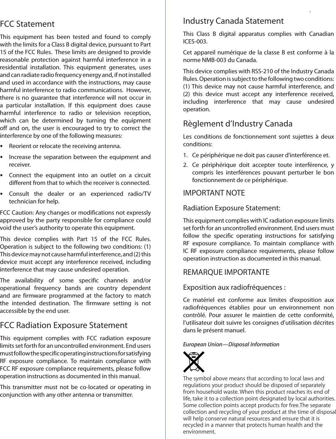 FCC StatementThis  equipment  has  been  tested  and  found  to  comply with the limits for a Class B digital device, pursuant to Part 15 of the FCC Rules.  These limits are designed to provide reasonable  protection  against  harmful  interference  in  a residential  installation.  This  equipment  generates,  uses and can radiate radio frequency energy and, if not installed and used in accordance with the instructions, may cause harmful interference to radio communications.  However, there is no  guarantee that  interference will not occur in a  particular  installation.  If  this  equipment  does  cause harmful  interference  to  radio  or  television  reception, which  can  be  determined  by  turning  the  equipment off  and on,  the  user is  encouraged to  try  to  correct  the interference by one of the following measures: •Reorient or relocate the receiving antenna. •Increase the separation between the equipment and receiver. •Connect  the  equipment  into  an  outlet  on  a  circuit different from that to which the receiver is connected. •Consult  the  dealer  or  an  experienced  radio/TV technician for help.FCC Caution: Any changes or modifications not expressly approved by the party responsible for compliance could void the user’s authority to operate this equipment.This  device  complies  with  Part  15  of  the  FCC  Rules. Operation is subject to the following two conditions: (1) This device may not cause harmful interference, and (2) this device must  accept any  interference received, including interference that may cause undesired operation.The  availability  of  some  specific  channels  and/or operational  frequency  bands  are  country  dependent and  are  firmware  programmed  at  the  factory  to  match the  intended  destination.  The  firmware  setting  is  not accessible by the end user.FCC Radiation Exposure StatementThis  equipment  complies  with  FCC  radiation  exposure limits set forth for an uncontrolled environment. End users must follow the specific operating instructions for satisfying RF  exposure  compliance.  To  maintain  compliance  with FCC RF exposure compliance requirements, please follow operation instructions as documented in this manual.This  transmitter  must  not be  co-located  or operating  in conjunction with any other antenna or transmitter..Industry Canada StatementThis  Class  B  digital  apparatus  complies  with  Canadian ICES-003.Cet appareil numérique de la classe  B  est conforme à  la norme NMB-003 du Canada.This device complies with RSS-210 of the Industry Canada Rules. Operation is subject to the following two conditions: (1) This  device may  not cause  harmful  interference, and (2)  this  device  must  accept  any  interference  received, including  interference  that  may  cause  undesired operation.Règlement d’Industry CanadaLes  conditions  de  fonctionnement  sont  sujettes  à  deux conditions:1.   Ce périphérique ne doit pas causer d’interférence et.2.  Ce  périphérique  doit  accepter  toute  interférence,  y compris  les  interférences  pouvant  perturber  le  bon fonctionnement de ce périphérique.IMPORTANT NOTERadiation Exposure Statement:    This equipment complies with IC radiation exposure limits set forth for an uncontrolled environment. End users must follow  the  specific  operating  instructions  for  satisfying RF  exposure  compliance.  To  maintain  compliance  with IC  RF  exposure  compliance  requirements,  please  follow operation instruction as documented in this manual.REMARQUE IMPORTANTEExposition aux radiofréquences :   Ce  matériel  est  conforme  aux  limites  d’exposition  aux radiofréquences  établies  pour  un  environnement  non contrôlé.  Pour  assurer  le  maintien  de  cette  conformité, l’utilisateur doit suivre les consignes d’utilisation décrites dans le présent manuel.European Union—Disposal InformationThe symbol above means that according to local laws and regulations your product should be disposed of separately from household waste. When this product reaches its end of life, take it to a collection point designated by local authorities. Some collection points accept products for free.The separate collection and recycling of your product at the time of disposal will help conserve natural resources and ensure that it is recycled in a manner that protects human health and the environment.