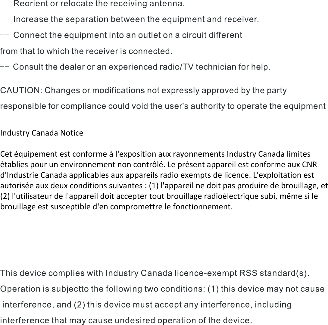   Industry Canada Notice   Cet équipement est conforme à l&apos;exposition aux rayonnements Industry Canada limites établies pour un environnement non contrôlé. Le présent appareil est conforme aux CNR d&apos;Industrie Canada applicables aux appareils radio exempts de licence. L&apos;exploitation est autorisée aux deux conditions suivantes : (1) l&apos;appareil ne doit pas produire de brouillage, et (2) l&apos;utilisateur de l&apos;appareil doit accepter tout brouillage radioélectrique subi, même si le brouillage est susceptible d&apos;en compromettre le fonctionnement.   