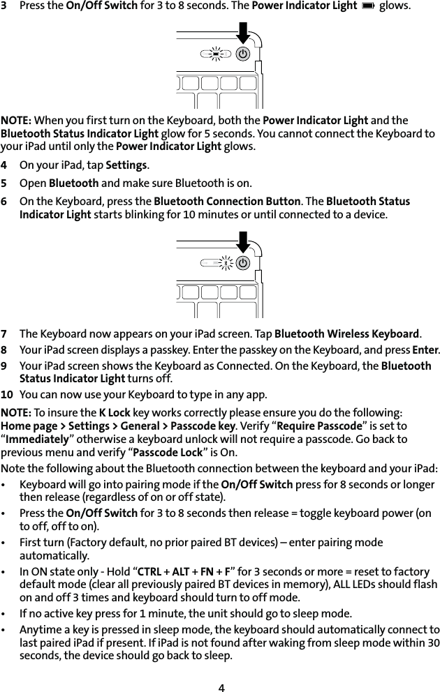 43  Press the On/Off Switch for 3 to 8 seconds. The Power Indicator Light    glows. NOTE: When you first turn on the Keyboard, both the Power Indicator Light and the Bluetooth Status Indicator Light glow for 5 seconds. You cannot connect the Keyboard to your iPad until only the Power Indicator Light glows.4  On your iPad, tap Settings.5 Open Bluetooth and make sure Bluetooth is on.6  On the Keyboard, press the Bluetooth Connection Button. The Bluetooth Status Indicator Light starts blinking for 10 minutes or until connected to a device.7  The Keyboard now appears on your iPad screen. Tap Bluetooth Wireless Keyboard.8  Your iPad screen displays a passkey. Enter the passkey on the Keyboard, and press Enter.9  Your iPad screen shows the Keyboard as Connected. On the Keyboard, the Bluetooth Status Indicator Light turns off.10  You can now use your Keyboard to type in any app.NOTE: To insure the K Lock key works correctly please ensure you do the following:  Home page &gt; Settings &gt; General &gt; Passcode key. Verify “Require Passcode” is set to “Immediately” otherwise a keyboard unlock will not require a passcode. Go back to previous menu and verify “Passcode Lock” is On.Note the following about the Bluetooth connection between the keyboard and your iPad:t ,FZCPBSEXJMMHPJOUPQBJSJOHNPEFJGUIFOn/Off Switch press for 8 seconds or longer then release (regardless of on or off state).t 1SFTTUIFOn/Off Switch for 3 to 8 seconds then release = toggle keyboard power (on to off, off to on).t &apos;JSTUUVSO&apos;BDUPSZEFGBVMUOPQSJPSQBJSFE#5EFWJDFToFOUFSQBJSJOHNPEFautomatically.t *O0/TUBUFPOMZ)PMEiCTRL + ALT + FN + F” for 3 seconds or more = reset to factory default mode (clear all previously paired BT devices in memory), ALL LEDs should flash on and off 3 times and keyboard should turn to off mode.t *GOPBDUJWFLFZQSFTTGPSNJOVUFUIFVOJUTIPVMEHPUPTMFFQNPEFt &quot;OZUJNFBLFZJTQSFTTFEJOTMFFQNPEFUIFLFZCPBSETIPVMEBVUPNBUJDBMMZDPOOFDUUPlast paired iPad if present. If iPad is not found after waking from sleep mode within 30 seconds, the device should go back to sleep.