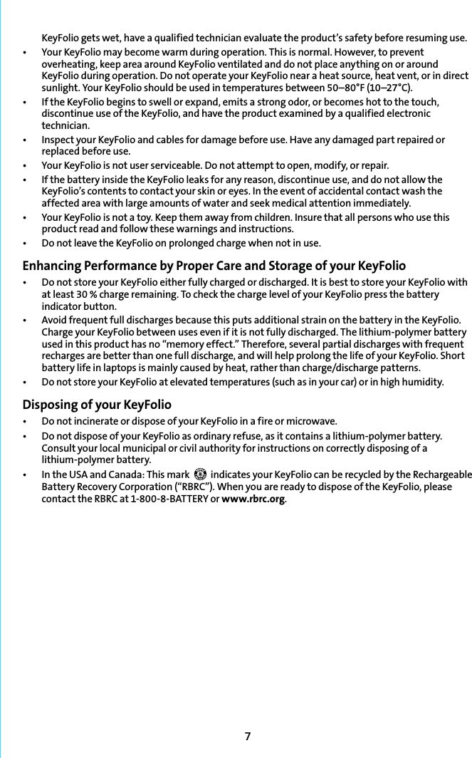 7KeyFolio gets wet, have a qualified technician evaluate the product’s safety before resuming use.t :PVS,FZ&apos;PMJPNBZCFDPNFXBSNEVSJOHPQFSBUJPO5IJTJTOPSNBM)PXFWFSUPQSFWFOUoverheating, keep area around KeyFolio ventilated and do not place anything on or around KeyFolio during operation. Do not operate your KeyFolio near a heat source, heat vent, or in direct TVOMJHIU:PVS,FZ&apos;PMJPTIPVMECFVTFEJOUFNQFSBUVSFTCFUXFFOo¡&apos;o¡$t *GUIF,FZ&apos;PMJPCFHJOTUPTXFMMPSFYQBOEFNJUTBTUSPOHPEPSPSCFDPNFTIPUUPUIFUPVDIdiscontinue use of the KeyFolio, and have the product examined by a qualified electronic technician.t *OTQFDUZPVS,FZ&apos;PMJPBOEDBCMFTGPSEBNBHFCFGPSFVTF)BWFBOZEBNBHFEQBSUSFQBJSFEPSreplaced before use.t :PVS,FZ&apos;PMJPJTOPUVTFSTFSWJDFBCMF%POPUBUUFNQUUPPQFONPEJGZPSSFQBJSt *GUIFCBUUFSZJOTJEFUIF,FZ&apos;PMJPMFBLTGPSBOZSFBTPOEJTDPOUJOVFVTFBOEEPOPUBMMPXUIFKeyFolio’s contents to contact your skin or eyes. In the event of accidental contact wash the affected area with large amounts of water and seek medical attention immediately.t :PVS,FZ&apos;PMJPJTOPUBUPZ,FFQUIFNBXBZGSPNDIJMESFO*OTVSFUIBUBMMQFSTPOTXIPVTFUIJTproduct read and follow these warnings and instructions.t %POPUMFBWFUIF,FZ&apos;PMJPPOQSPMPOHFEDIBSHFXIFOOPUJOVTFEnhancing Performance by Proper Care and Storage of your KeyFoliot %POPUTUPSFZPVS,FZ&apos;PMJPFJUIFSGVMMZDIBSHFEPSEJTDIBSHFE*UJTCFTUUPTUPSFZPVS,FZ&apos;PMJPXJUIat least 30 % charge remaining. To check the charge level of your KeyFolio press the battery indicator button.t &quot;WPJEGSFRVFOUGVMMEJTDIBSHFTCFDBVTFUIJTQVUTBEEJUJPOBMTUSBJOPOUIFCBUUFSZJOUIF,FZ&apos;PMJPCharge your KeyFolio between uses even if it is not fully discharged. The lithium-polymer battery used in this product has no “memory effect.” Therefore, several partial discharges with frequent recharges are better than one full discharge, and will help prolong the life of your KeyFolio. Short battery life in laptops is mainly caused by heat, rather than charge/discharge patterns.tDo not store your KeyFolio at elevated temperatures (such as in your car) or in high humidity.Disposing of your KeyFoliot %POPUJODJOFSBUFPSEJTQPTFPGZPVS,FZ&apos;PMJPJOBGJSFPSNJDSPXBWFt %POPUEJTQPTFPGZPVS,FZ&apos;PMJPBTPSEJOBSZSFGVTFBTJUDPOUBJOTBMJUIJVNQPMZNFSCBUUFSZConsult your local municipal or civil authority for instructions on correctly disposing of a lithium-polymer battery.t *OUIF64&quot;BOE$BOBEB5IJTNBSL   indicates your KeyFolio can be recycled by the Rechargeable Battery Recovery Corporation (“RBRC”). When you are ready to dispose of the KeyFolio, please contact the RBRC at 1-800-8-BATTERY or www.rbrc.org.