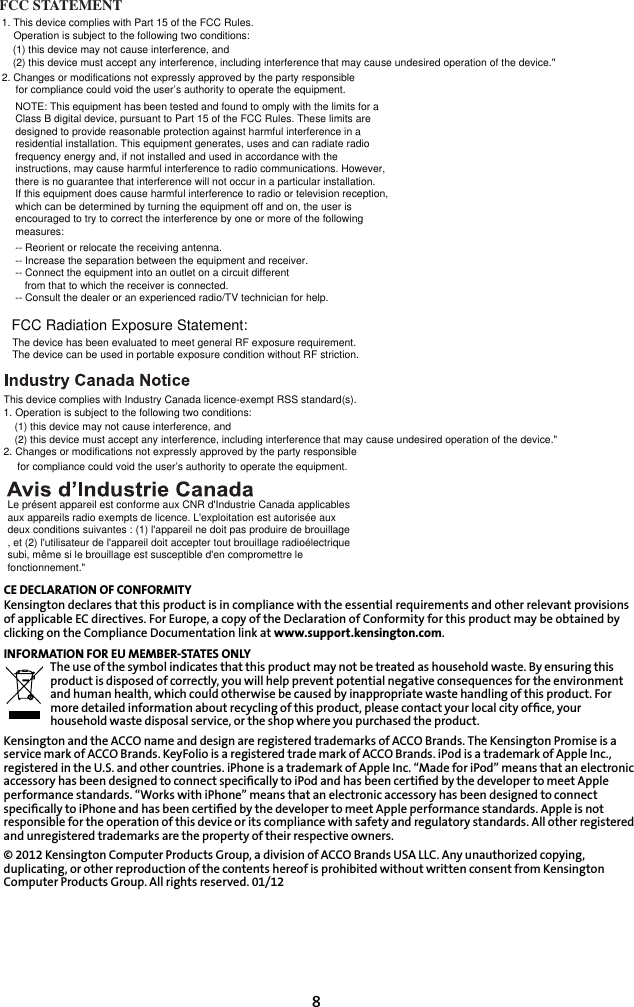 8CE DECLARATION OF CONFORMITYKensington declares that this product is in compliance with the essential requirements and other relevant provisions of applicable EC directives. For Europe, a copy of the Declaration of Conformity for this product may be obtained by clicking on the Compliance Documentation link at www.support.kensington.com.INFORMATION FOR EU MEMBER-STATES ONLYThe use of the symbol indicates that this product may not be treated as household waste. By ensuring this product is disposed of correctly, you will help prevent potential negative consequences for the environment and human health, which could otherwise be caused by inappropriate waste handling of this product. For more detailed information about recycling of this product, please contact your local city ofﬁce, your household waste disposal service, or the shop where you purchased the product.Kensington and the ACCO name and design are registered trademarks of ACCO Brands. The Kensington Promise is a service mark of ACCO Brands. KeyFolio is a registered trade mark of ACCO Brands. iPod is a trademark of Apple Inc., registered in the U.S. and other countries. iPhone is a trademark of Apple Inc. “Made for iPod” means that an electronic accessory has been designed to connect speciﬁcally to iPod and has been certiﬁed by the developer to meet Apple performance standards. “Works with iPhone” means that an electronic accessory has been designed to connect speciﬁcally to iPhone and has been certiﬁed by the developer to meet Apple performance standards. Apple is not responsible for the operation of this device or its compliance with safety and regulatory standards. All other registered and unregistered trademarks are the property of their respective owners.© 2012 Kensington Computer Products Group, a division of ACCO Brands USA LLC. Any unauthorized copying, duplicating, or other reproduction of the contents hereof is prohibited without written consent from Kensington Computer Products Group. All rights reserved. 01/12This device complies with Industry Canada licence-exempt RSS standard(s). 1. Operation is subject to the following two conditions:(1) this device may not cause interference, and(2) this device must accept any interference, including interference that may cause undesired operation of the device.&quot;2. Changes or modifications not expressly approved by the party responsiblefor compliance could void the user’s authority to operate the equipment.Le présent appareil est conforme aux CNR d&apos;Industrie Canada applicablesaux appareils radio exempts de licence. L&apos;exploitation est autorisée auxdeux conditions suivantes : (1) l&apos;appareil ne doit pas produire de brouillage, et (2) l&apos;utilisateur de l&apos;appareil doit accepter tout brouillage radioélectriquesubi, même si le brouillage est susceptible d&apos;en compromettre lefonctionnement.&quot;FCC STATEMENT Operation is subject to the following two conditions:(1) this device may not cause interference, and(2) this device must accept any interference, including interference that may cause undesired operation of the device.&quot;2. Changes or modifications not expressly approved by the party responsiblefor compliance could void the user’s authority to operate the equipment.NOTE: This equipment has been tested and found to omply with the limits for a Class B digital device, pursuant to Part 15 of the FCC Rules. These limits aredesigned to provide reasonable protection against harmful interference in aresidential installation. This equipment generates, uses and can radiate radiofrequency energy and, if not installed and used in accordance with theinstructions, may cause harmful interference to radio communications. However,there is no guarantee that interference will not occur in a particular installation.If this equipment does cause harmful interference to radio or television reception,which can be determined by turning the equipment off and on, the user isencouraged to try to correct the interference by one or more of the followingmeasures:-- Reorient or relocate the receiving antenna.-- Increase the separation between the equipment and receiver.-- Connect the equipment into an outlet on a circuit differentfrom that to which the receiver is connected.-- Consult the dealer or an experienced radio/TV technician for help.The device has been evaluated to meet general RF exposure requirement. The device can be used in portable exposure condition without RF striction.FCC Radiation Exposure Statement: 1. This device complies with Part 15 of the FCC Rules.