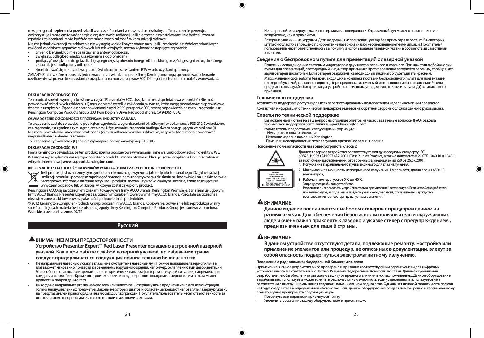 24 25rozsądnego zabezpieczenia przed szkodliwymi zakłóceniami w obszarach mieszkalnych. To urządzenie generuje, wykorzystujeimożeemitowaćenergięoczęstotliwościradiowej.Jeśliniezostaniezainstalowaneiniebędzieużywanezgodniezzaleceniami,możebyćźródłemszkodliwychzakłóceńwkomunikacjiradiowej.Niemajednakgwarancji,żezakłócenianiewystąpiąwokreślonychwarunkach.Jeśliurządzeniejestźródłemszkodliwychzakłóceńwodbiorzesygnałówradiowychlubtelewizyjnych,możnawykonaćnastępująceczynności:• zmienićkieruneklubmiejsceustawieniaantenyodbiorczej;• zwiększyćodległośćmiędzyurządzeniemaodbiornikiem;• podłączyćurządzeniedogniazdkabędącegoczęściąobwoduinnegoniżten,któregoczęściąjestgniazdko,doktóregoaktualnie jest podłączony odbiornik;• skontaktowaćsięzesprzedawcąlubdoświadczonymserwisantemRTVwceluuzyskaniapomocy.ZMIANY:Zmiany,któreniezostałyjednoznaczniezatwierdzoneprzezfirmęKensington,mogąspowodowaćodebranieużytkownikowiprawadokorzystaniazurządzenianamocyprzepisówFCC.Dlategotakichzmiannienależywprowadzać.        DEKLARACJA ZGODNOŚCI FCCTenproduktspełniawymogiokreślonewczęści15przepisówFCC.Urządzeniemusispełniaćdwawarunki:(1)Niemożepowodowaćszkodliwychzakłóceńi(2)musiodbieraćwszelkiezakłócenia,wtymte,któremogąpowodowaćnieprawidłowedziałanieurządzenia.Zgodniezpostanowieniamiczęści2.909przepisówFCC,stronąodpowiedzialnązatourządzeniejest:KensingtonComputerProductsGroup,333TwinDolphinDrive,RedwoodShores,CA94065,USA.OŚWIADCZENIE O ZGODNOŚCI Z PRZEPISAMI INDUSTRY CANADATourządzeniezostałosprawdzonepodkątemzgodnościzograniczeniamiokreślonymiwdokumencieRSS-210.Stwierdzono,żeurządzeniejestzgodneztymiograniczeniami.Użytkowanieurządzeniapodlegadwómnastępującymwarunkom:(1)Niemożepowodowaćszkodliwychzakłóceńi(2)musiodbieraćwszelkiezakłócenia,wtymte,któremogąpowodowaćnieprawidłowe działanie urządzenia.Tourządzeniecyfroweklasy[B]spełniawymaganianormykanadyjskiejICES-003.DEKLARACJA ZGODNOŚCI WEFirmaKensingtonoświadcza,żetenproduktspełniapodstawowewymaganiaiinnewarunkiodpowiednichdyrektywWE.WEuropieegzemplarzdeklaracjizgodnościtegoproduktumożnaotrzymać,klikającłączeComplianceDocumentationwwitrynie internetowej www.support.kensington.com.INFORMACJE TYLKO DLA UŻYTKOWNIKÓW W KRAJACH NALEŻĄCYCH DO UNII EUROPEJSKIEJJeśliproduktjestoznaczonytymsymbolem,niemożnagowyrzucaćjakoodpadukomunalnego.Dziękiwłaściwejutylizacjiproduktupomagaszzapobiegaćpotencjalnemunegatywnemudziałaniunaśrodowiskoinaludzkiezdrowie.Szczegółoweinformacjenatematrecyklinguproduktumożnauzyskaćwlokalnymurzędzie,firmiezajmującejsięwywozem odpadów lub w sklepie, w którym został zakupiony produkt.KensingtoniACCOsązastrzeżonymiznakamitowarowymifirmyACCOBrands.KensingtonPromisejestznakiemusługowymfirmyACCOBrands.PresenterExpertjestzastrzeżonymznakiemtowarowymfirmyACCOBrands.Pozostałezastrzeżoneiniezastrzeżoneznakitowarowesąwłasnościąodpowiednichpodmiotów.©2012KensingtonComputerProductsGroup,oddziałfirmyACCOBrands.Kopiowanie,powielanielubreprodukcjawinnysposóbniniejszychmateriałówbezpisemnejzgodyfirmyKensingtonComputerProductsGroupjestsurowozabroniona.Wszelkieprawazastrzeżone.09/12Русский ВНИМАНИЕ! МЕРЫ ПРЕДОСТОРОЖНОСТИ  Устройство Presenter Expert™ Red Laser Presenter оснащено встроенной лазерной указкой. Как и при работе с любой лазерной указкой, во избежание травм следует придерживаться следующих правил техники безопасности:• Ненаправляйтелазернуюуказкувглазаинесмотритеналазерныйлуч.Прямоепопаданиелазерноголучавглазаможетмгновеннопривестиквременномунарушениюзрения,например,ослеплениюилидезориентации.Это особенно опасно, если зрение является критически важным фактором в текущей ситуации, например, при вождении автомобиля. Кроме того, длительное или неоднократное попадание лазерного луча в глаза может привестикповреждениюглаз.• Никогданенаправляйтеуказкуначеловекаилиживотное.Лазернаяуказкапредназначенадлядемонстрациитольконеодушевленныхпредметов.Законынекоторыхштатовиобластейзапрещаютнаправлятьлазернуюуказкунапредставителейправопорядкаилилюбыхдругихграждан.Покупатель/пользовательнесетответственностьзаиспользование лазерной указки в соответствии с местными законами.• Ненаправляйтелазернуюуказкуназеркальныеповерхности.Отраженныйлучможетотказатьтакоежевоздействие, как и прямой луч.• Лазерныеуказки—неигрушки.Детинедолжныиспользоватьуказкубезприсмотравзрослых.Внекоторыхштатахиобластяхзапрещеноприобретениелазернойуказкинесовершеннолетнимилицами.Покупатель/пользователь несет ответственность за покупку и использование лазерной указки в соответствии с местными законами.Сведения о беспроводном пульте для презентаций с лазерной указкой• Приемникоснащеноднимсветовыминдикаторомдвухцветов,зеленогоикрасного.Принажатиилюбойкнопкипульта для презентаций, светодиодный индикатор приемника кратковременно загорается зеленым, сообщая, что заряд батареи достаточен. Если батарея разряжена, светодиодный индикатор будет мигать красным.• Максимальныйсрокработыбатарей,входящихвкомплектпоставкибеспроводногопультадляпрезентацийс лазерной указкой, составляет один год (при среднестатистической интенсивности использования). Чтобы продлитьсрокслужбыбатареи,когдаустройствонеиспользуется,можноотключитьпультДУ,вставиввнегоприемник.Техническая поддержкаТехническая поддержка доступна для всех зарегистрированных пользователей изделий компании Kensington. Контактная информация о технической поддержке имеется на обратной стороне обложки данного руководства.Советы по технической поддержке• Выможетенайтиответнавашвопроснастраницеответовначастозадаваемыевопросы(FAQ)раздела   технической поддержки сайта: www.support.kensington.com.• Будьтеготовыпредоставитьследующуюинформацию:  -  Имя, адрес и номер телефона  -Название изделия компании Kensington  -Признаки неисправности и что послужило причиой ее возникновенияПоложение по безопасности лазерных устройств класса 2650+/- 10nmДанноелазерноеустройствосоответствуетмеждународномустандартуIEC60825-1:1993+A1:1997+A2:2001,Class2LaserProduct,атакжедокументам21CFR1040.10и1040.1,заисключениемотклонений,оговоренныхвуведомлении?50от26.07.2001: 1. Испусканиепараллельногопучкавидимогодляглазизлучения;2. Максимальнаямощностьнепрерывногоизлучения1милливатт,длинаволны650±10  нанометров;3.Рабочаятемператураот0°Cдо40°C.• Запрещаетсяразбиратьустройство.• Разрешаетсяиспользоватьустройствотолькоприуказаннойтемпературе.Еслиустройствоработало  притемпературе,выходящейзапределыуказанногодиапазона,отключитеегоидождитесь   восстановления температуры до допустимого значения. ВНИМАНИЕ!   Данное изделие пост авляется с набором стикеров с предупреждением на разных язык ах. Для обеспечения безоп асности пользов ателя и окруж ающих люде й очень важно приклеить к лазерно й ук азке стикер с предупреждением , предн азн аченным для ваше й стр аны.  ВНИМАНИЕ!   В данном устройстве отсутствуют детали, подлежащие ремонту. Настройка или применение элементов или процедур, не описанных в документации, влекут за собой опасность подвергнуться электромагнитному излучению.Положение о радиопомехах Федеральной Комиссии по связиПримечание:ДанноеустройствобылопровереноипризнаносоответствующимограничениямдляцифровыхустройствклассаBвсоответствиисЧастью15правилФедеральнойКомиссиипосвязи.Данныеограниченияразработаны,чтобыобеспечитьразумнуюзащитуотвредноговлияниявжилыхпомещениях.Данноеоборудованиевырабатывает,используетиможетизлучатьрадиочастотнуюэнергиюи,еслиустановленоииспользуетсяневсоответствиисинструкциями,можетсоздаватьпомехилиниямрадиосвязи.Однаконетникакойгарантии,чтопомехине будут создаваться в определенной обстановке. Если данное оборудование создает помехи радио и телевизионному приему,нужнопредпринятьследующиемеры:• Повернутьилиперенестиприемнуюантенну.• Увеличитьрасстояниемеждуоборудованиемиприемником.