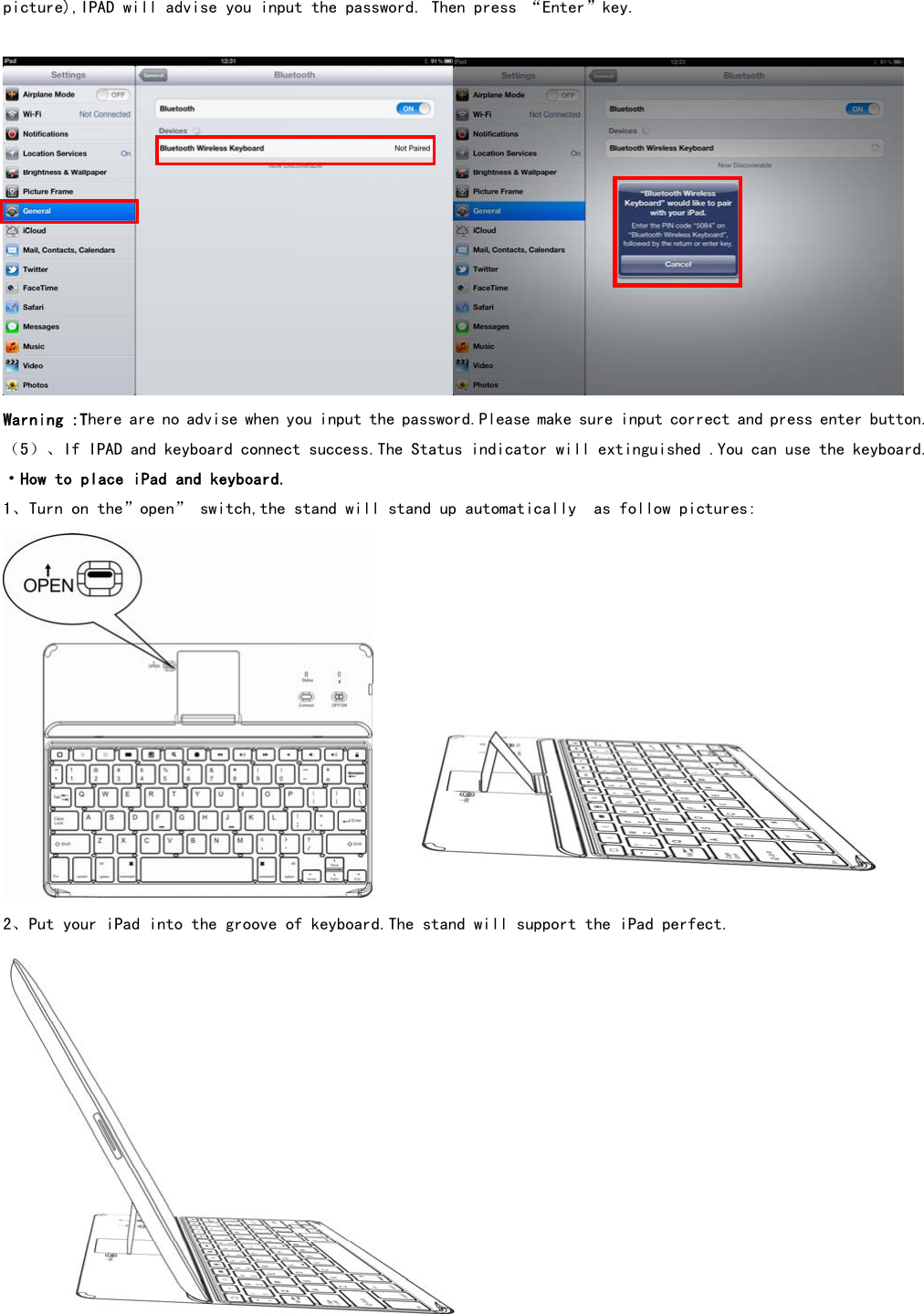  picture),IPAD will advise you input the password. Then press “Enter”key.     Warning :There are no advise when you input the password.Please make sure input correct and press enter button. （5）、If IPAD and keyboard connect success.The Status indicator will extinguished .You can use the keyboard. ·How to place iPad and keyboard. 1、Turn on the”open” switch,the stand will stand up automatically  as follow pictures:  2、Put your iPad into the groove of keyboard.The stand will support the iPad perfect.  