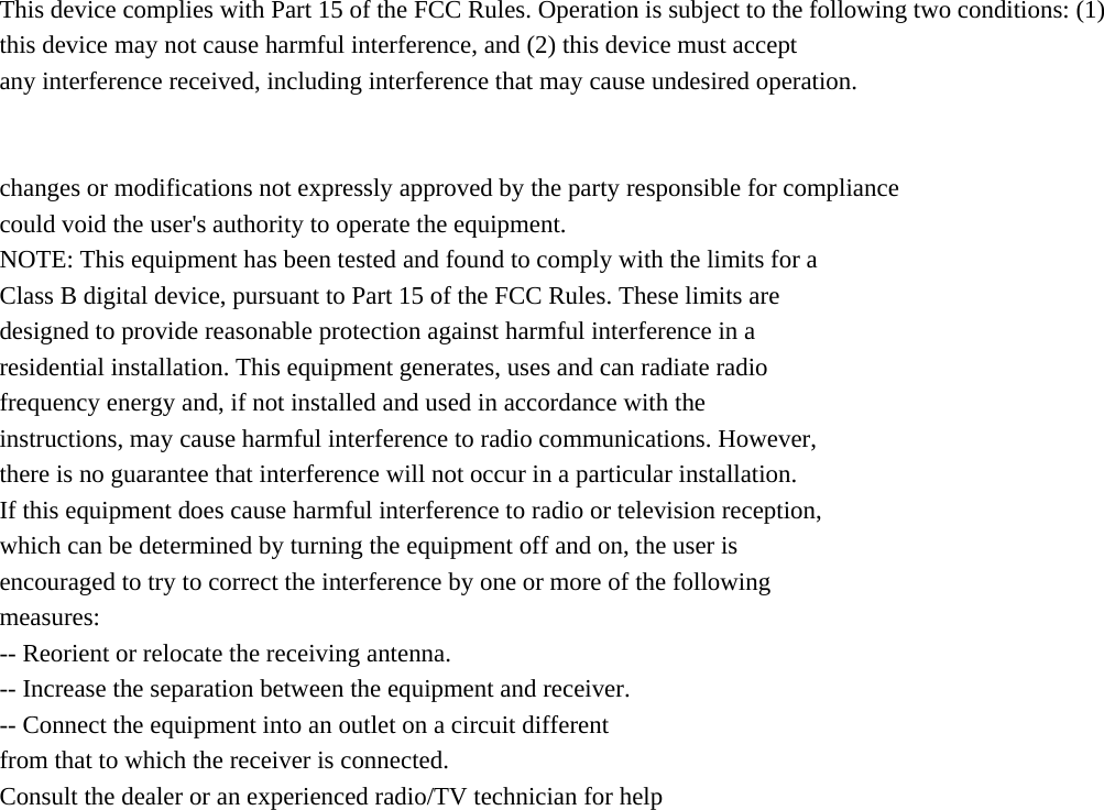  This device complies with Part 15 of the FCC Rules. Operation is subject to the following two conditions: (1) this device may not cause harmful interference, and (2) this device must accept any interference received, including interference that may cause undesired operation.   changes or modifications not expressly approved by the party responsible for compliance could void the user&apos;s authority to operate the equipment. NOTE: This equipment has been tested and found to comply with the limits for a Class B digital device, pursuant to Part 15 of the FCC Rules. These limits are designed to provide reasonable protection against harmful interference in a residential installation. This equipment generates, uses and can radiate radio frequency energy and, if not installed and used in accordance with the instructions, may cause harmful interference to radio communications. However, there is no guarantee that interference will not occur in a particular installation. If this equipment does cause harmful interference to radio or television reception, which can be determined by turning the equipment off and on, the user is encouraged to try to correct the interference by one or more of the following measures: -- Reorient or relocate the receiving antenna. -- Increase the separation between the equipment and receiver. -- Connect the equipment into an outlet on a circuit different from that to which the receiver is connected. Consult the dealer or an experienced radio/TV technician for help                      