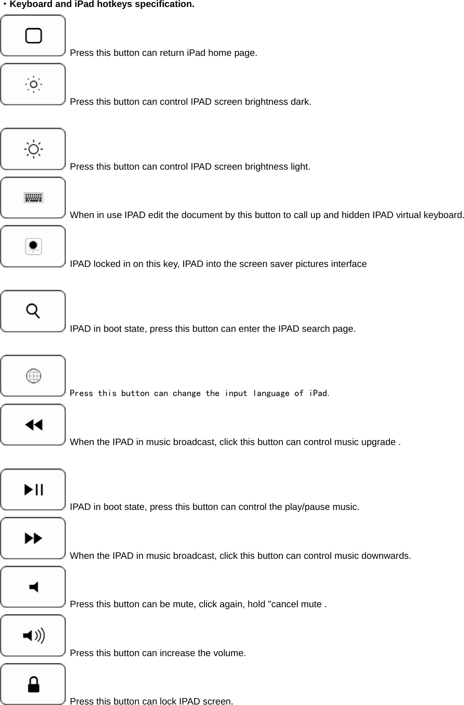  ·Keyboard and iPad hotkeys specification.  Press this button can return iPad home page.    Press this button can control IPAD screen brightness dark.   Press this button can control IPAD screen brightness light.        When in use IPAD edit the document by this button to call up and hidden IPAD virtual keyboard.  IPAD locked in on this key, IPAD into the screen saver pictures interface    IPAD in boot state, press this button can enter the IPAD search page.   Press this button can change the input language of iPad.  When the IPAD in music broadcast, click this button can control music upgrade .   IPAD in boot state, press this button can control the play/pause music.  When the IPAD in music broadcast, click this button can control music downwards.  Press this button can be mute, click again, hold &quot;cancel mute .  Press this button can increase the volume.  Press this button can lock IPAD screen. 