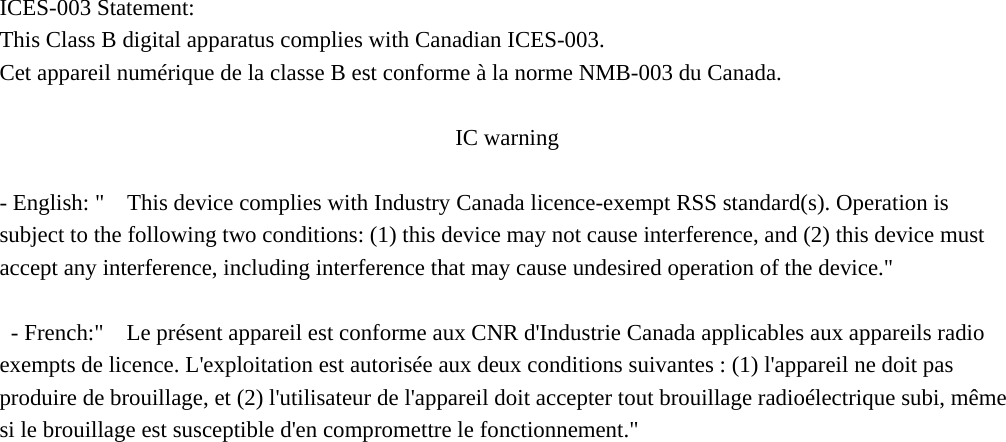  ICES-003 Statement:   This Class B digital apparatus complies with Canadian ICES-003.   Cet appareil numérique de la classe B est conforme à la norme NMB-003 du Canada.              IC warning  - English: &quot;    This device complies with Industry Canada licence-exempt RSS standard(s). Operation is subject to the following two conditions: (1) this device may not cause interference, and (2) this device must accept any interference, including interference that may cause undesired operation of the device.&quot;    - French:&quot;    Le présent appareil est conforme aux CNR d&apos;Industrie Canada applicables aux appareils radio exempts de licence. L&apos;exploitation est autorisée aux deux conditions suivantes : (1) l&apos;appareil ne doit pas produire de brouillage, et (2) l&apos;utilisateur de l&apos;appareil doit accepter tout brouillage radioélectrique subi, même si le brouillage est susceptible d&apos;en compromettre le fonctionnement.&quot; 