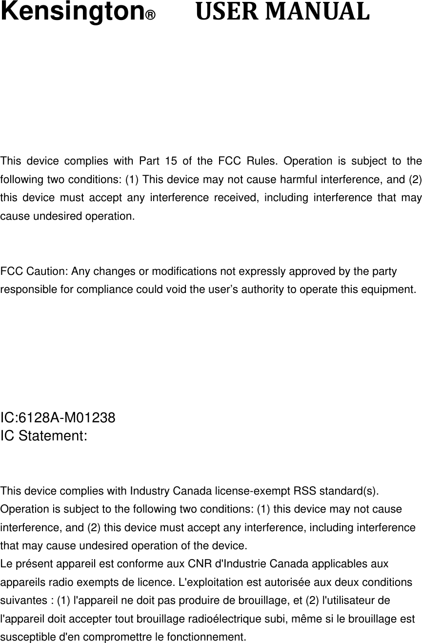 Kensington®      USERMANUAL    This device complies with Part 15 of the FCC Rules. Operation is subject to the following two conditions: (1) This device may not cause harmful interference, and (2) this device must accept any interference received, including interference that may cause undesired operation.   FCC Caution: Any changes or modifications not expressly approved by the party   responsible for compliance could void the user’s authority to operate this equipment.       IC:6128A-M01238      IC Statement:   This device complies with Industry Canada license-exempt RSS standard(s). Operation is subject to the following two conditions: (1) this device may not cause interference, and (2) this device must accept any interference, including interference that may cause undesired operation of the device. Le présent appareil est conforme aux CNR d&apos;Industrie Canada applicables aux appareils radio exempts de licence. L&apos;exploitation est autorisée aux deux conditions suivantes : (1) l&apos;appareil ne doit pas produire de brouillage, et (2) l&apos;utilisateur de l&apos;appareil doit accepter tout brouillage radioélectrique subi, même si le brouillage est susceptible d&apos;en compromettre le fonctionnement.    