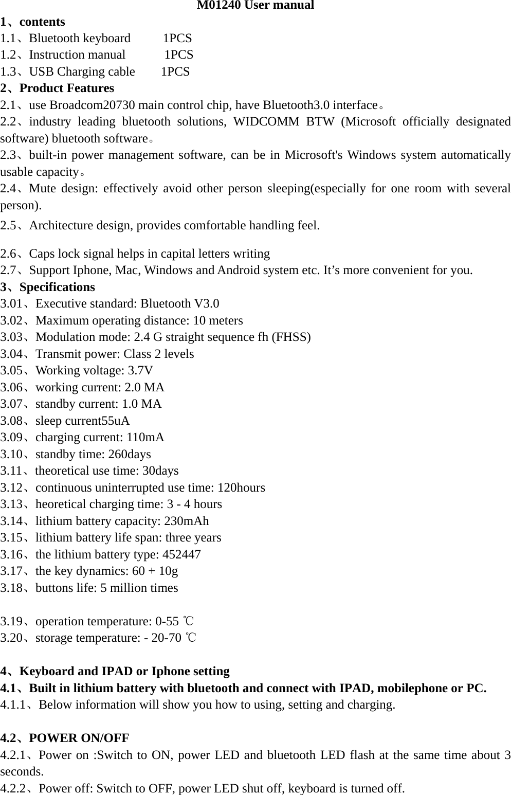  M01240 User manual 1、contents 1.1、Bluetooth keyboard     1PCS      1.2、Instruction manual      1PCS 1.3、USB Charging cable    1PCS        2、Product Features 2.1、use Broadcom20730 main control chip, have Bluetooth3.0 interface。 2.2、industry leading bluetooth solutions, WIDCOMM BTW (Microsoft officially designated software) bluetooth software。 2.3、built-in power management software, can be in Microsoft&apos;s Windows system automatically usable capacity。 2.4、Mute design: effectively avoid other person sleeping(especially for one room with several person). 2.5、Architecture design, provides comfortable handling feel. 2.6、Caps lock signal helps in capital letters writing 2.7、Support Iphone, Mac, Windows and Android system etc. It’s more convenient for you. 3、Specifications   3.01、Executive standard: Bluetooth V3.0 3.02、Maximum operating distance: 10 meters 3.03、Modulation mode: 2.4 G straight sequence fh (FHSS) 3.04、Transmit power: Class 2 levels 3.05、Working voltage: 3.7V 3.06、working current: 2.0 MA 3.07、standby current: 1.0 MA 3.08、sleep current55uA 3.09、charging current: 110mA 3.10、standby time: 260days 3.11、theoretical use time: 30days 3.12、continuous uninterrupted use time: 120hours 3.13、heoretical charging time: 3 - 4 hours 3.14、lithium battery capacity: 230mAh 3.15、lithium battery life span: three years 3.16、the lithium battery type: 452447 3.17、the key dynamics: 60 + 10g 3.18、buttons life: 5 million times  3.19、operation temperature: 0-55 ℃ 3.20、storage temperature: - 20-70 ℃  4、Keyboard and IPAD or Iphone setting 4.1、Built in lithium battery with bluetooth and connect with IPAD, mobilephone or PC. 4.1.1、Below information will show you how to using, setting and charging.  4.2、POWER ON/OFF 4.2.1、Power on :Switch to ON, power LED and bluetooth LED flash at the same time about 3 seconds.  4.2.2、Power off: Switch to OFF, power LED shut off, keyboard is turned off.  
