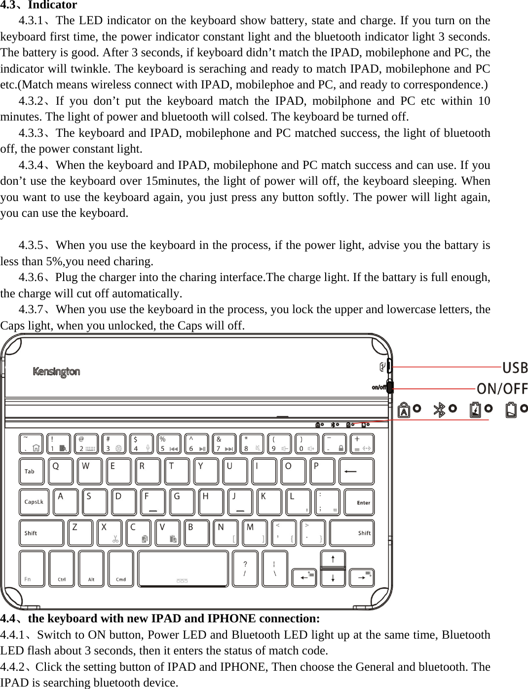  4.3、Indicator    4.3.1、The LED indicator on the keyboard show battery, state and charge. If you turn on the keyboard first time, the power indicator constant light and the bluetooth indicator light 3 seconds. The battery is good. After 3 seconds, if keyboard didn’t match the IPAD, mobilephone and PC, the indicator will twinkle. The keyboard is seraching and ready to match IPAD, mobilephone and PC etc.(Match means wireless connect with IPAD, mobilephoe and PC, and ready to correspondence.)    4.3.2、If you don’t put the keyboard match the IPAD, mobilphone and PC etc within 10 minutes. The light of power and bluetooth will colsed. The keyboard be turned off.    4.3.3、The keyboard and IPAD, mobilephone and PC matched success, the light of bluetooth off, the power constant light.    4.3.4、When the keyboard and IPAD, mobilephone and PC match success and can use. If you don’t use the keyboard over 15minutes, the light of power will off, the keyboard sleeping. When you want to use the keyboard again, you just press any button softly. The power will light again, you can use the keyboard.       4.3.5、When you use the keyboard in the process, if the power light, advise you the battary is less than 5%,you need charing.    4.3.6、Plug the charger into the charing interface.The charge light. If the battary is full enough, the charge will cut off automatically.    4.3.7、When you use the keyboard in the process, you lock the upper and lowercase letters, the Caps light, when you unlocked, the Caps will off.  4.4、the keyboard with new IPAD and IPHONE connection: 4.4.1、Switch to ON button, Power LED and Bluetooth LED light up at the same time, Bluetooth LED flash about 3 seconds, then it enters the status of match code.   4.4.2、Click the setting button of IPAD and IPHONE, Then choose the General and bluetooth. The IPAD is searching bluetooth device. 
