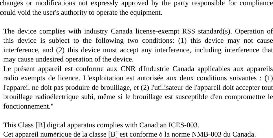   changes or modifications not expressly approved by the party responsible for compliance could void the user&apos;s authority to operate the equipment.  The device complies with industry Canada license-exempt RSS standard(s). Operation of this device is subject to the following two conditions: (1) this device may not cause interference, and (2) this device must accept any interference, including interference that may cause undesired operation of the device.   Le présent appareil est conforme aux CNR d&apos;Industrie Canada applicables aux appareils radio exempts de licence. L&apos;exploitation est autorisée aux deux conditions suivantes : (1) l&apos;appareil ne doit pas produire de brouillage, et (2) l&apos;utilisateur de l&apos;appareil doit accepter tout brouillage radioélectrique subi, même si le brouillage est susceptible d&apos;en compromettre le fonctionnement.&quot;  This Class [B] digital apparatus complies with Canadian ICES-003.  Cet appareil numérique de la classe [B] est conforme à la norme NMB-003 du Canada.      