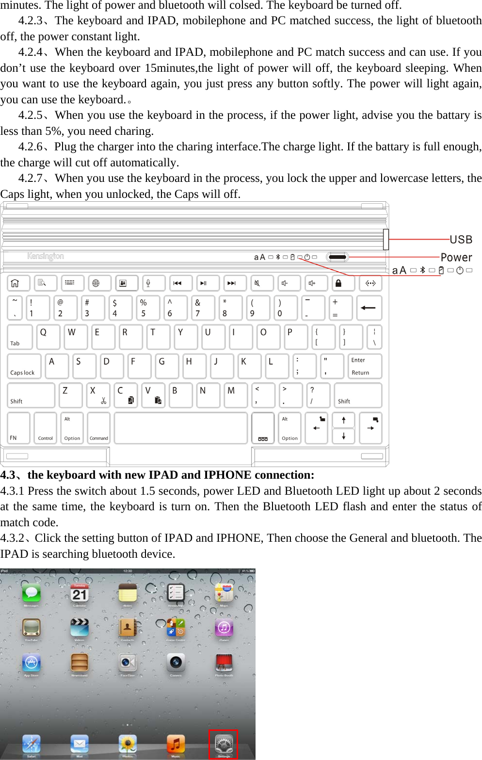  minutes. The light of power and bluetooth will colsed. The keyboard be turned off.    4.2.3、The keyboard and IPAD, mobilephone and PC matched success, the light of bluetooth off, the power constant light.    4.2.4、When the keyboard and IPAD, mobilephone and PC match success and can use. If you don’t use the keyboard over 15minutes,the light of power will off, the keyboard sleeping. When you want to use the keyboard again, you just press any button softly. The power will light again, you can use the keyboard.。    4.2.5、When you use the keyboard in the process, if the power light, advise you the battary is less than 5%, you need charing.    4.2.6、Plug the charger into the charing interface.The charge light. If the battary is full enough, the charge will cut off automatically.    4.2.7、When you use the keyboard in the process, you lock the upper and lowercase letters, the Caps light, when you unlocked, the Caps will off.  4.3、the keyboard with new IPAD and IPHONE connection: 4.3.1 Press the switch about 1.5 seconds, power LED and Bluetooth LED light up about 2 seconds at the same time, the keyboard is turn on. Then the Bluetooth LED flash and enter the status of match code. 4.3.2、Click the setting button of IPAD and IPHONE, Then choose the General and bluetooth. The IPAD is searching bluetooth device.  