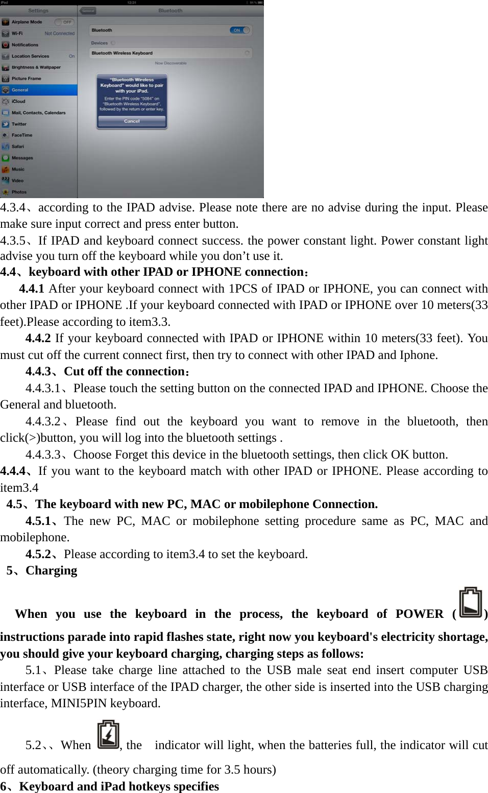   4.3.4、according to the IPAD advise. Please note there are no advise during the input. Please make sure input correct and press enter button. 4.3.5、If IPAD and keyboard connect success. the power constant light. Power constant light advise you turn off the keyboard while you don’t use it. 4.4、keyboard with other IPAD or IPHONE connection：    4.4.1 After your keyboard connect with 1PCS of IPAD or IPHONE, you can connect with other IPAD or IPHONE .If your keyboard connected with IPAD or IPHONE over 10 meters(33 feet).Please according to item3.3. 4.4.2 If your keyboard connected with IPAD or IPHONE within 10 meters(33 feet). You must cut off the current connect first, then try to connect with other IPAD and Iphone. 4.4.3、Cut off the connection： 4.4.3.1、Please touch the setting button on the connected IPAD and IPHONE. Choose the General and bluetooth. 4.4.3.2、Please find out the keyboard you want to remove in the bluetooth, then click(&gt;)button, you will log into the bluetooth settings . 4.4.3.3、Choose Forget this device in the bluetooth settings, then click OK button. 4.4.4、If you want to the keyboard match with other IPAD or IPHONE. Please according to item3.4  4.5、The keyboard with new PC, MAC or mobilephone Connection. 4.5.1、The new PC, MAC or mobilephone setting procedure same as PC, MAC and mobilephone. 4.5.2、Please according to item3.4 to set the keyboard.  5、Charging  When you use the keyboard in the process, the keyboard of POWER ( ) instructions parade into rapid flashes state, right now you keyboard&apos;s electricity shortage, you should give your keyboard charging, charging steps as follows:     5.1、Please take charge line attached to the USB male seat end insert computer USB interface or USB interface of the IPAD charger, the other side is inserted into the USB charging interface, MINI5PIN keyboard. 5.2、、When  , the    indicator will light, when the batteries full, the indicator will cut off automatically. (theory charging time for 3.5 hours) 6、Keyboard and iPad hotkeys specifies 