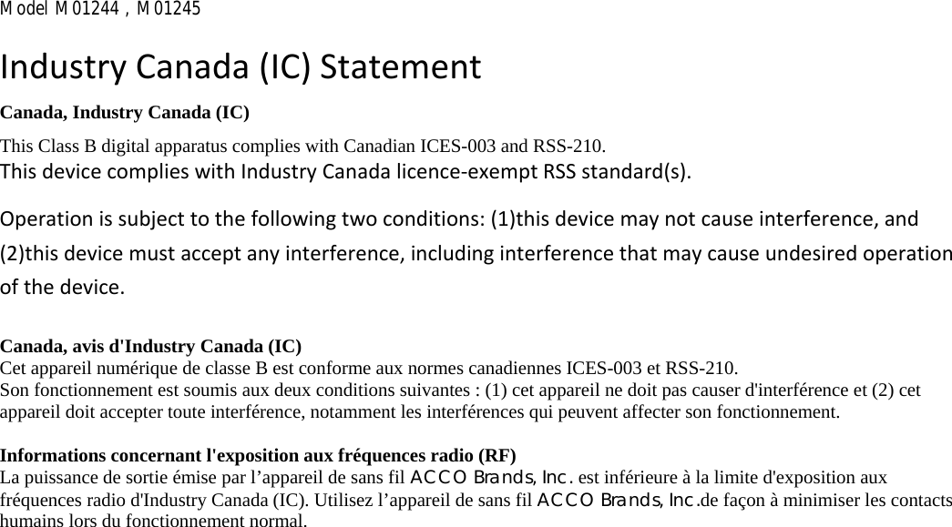 Model M01244 , M01245  IndustryCanada(IC)StatementCanada, Industry Canada (IC) This Class B digital apparatus complies with Canadian ICES-003 and RSS-210. ThisdevicecomplieswithIndustryCanadalicence‐exemptRSSstandard(s).Operationissubjecttothefollowingtwoconditions:(1)thisdevicemaynotcauseinterference,and(2)thisdevicemustacceptanyinterference,includinginterferencethatmaycauseundesiredoperationofthedevice.Canada, avis d&apos;Industry Canada (IC)   Cet appareil numérique de classe B est conforme aux normes canadiennes ICES-003 et RSS-210.   Son fonctionnement est soumis aux deux conditions suivantes : (1) cet appareil ne doit pas causer d&apos;interférence et (2) cet appareil doit accepter toute interférence, notamment les interférences qui peuvent affecter son fonctionnement.    Informations concernant l&apos;exposition aux fréquences radio (RF)   La puissance de sortie émise par l’appareil de sans fil ACCO Brands, Inc. est inférieure à la limite d&apos;exposition aux fréquences radio d&apos;Industry Canada (IC). Utilisez l’appareil de sans fil ACCO Brands, Inc.de façon à minimiser les contacts humains lors du fonctionnement normal.    
