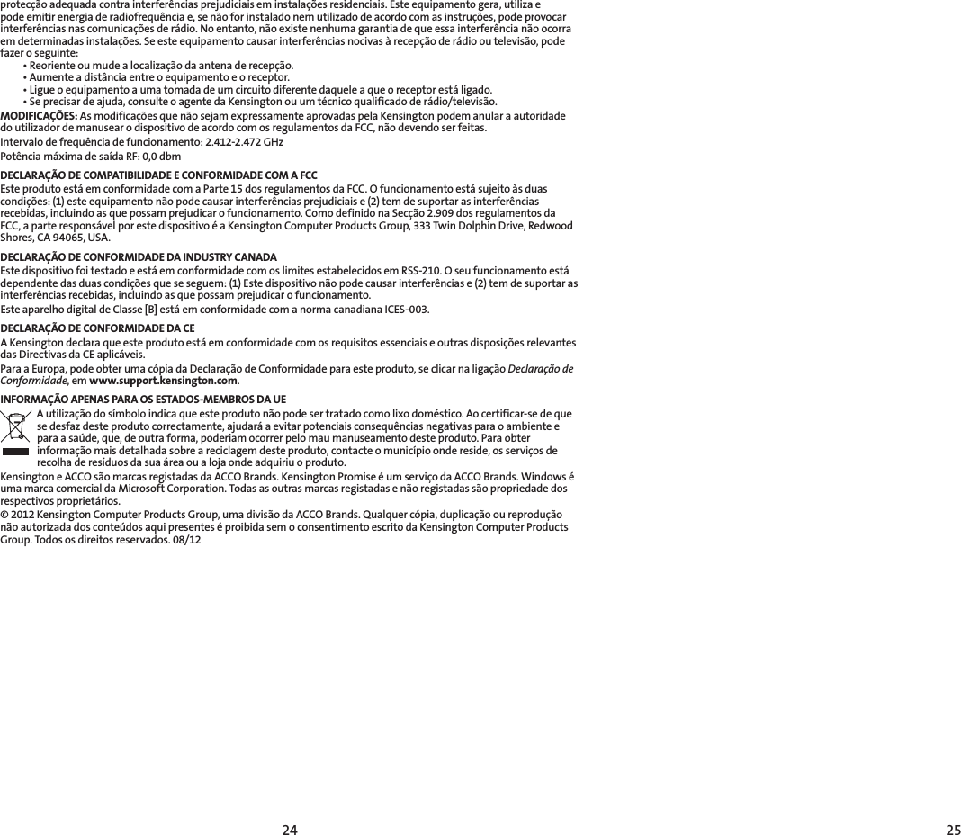 24 25protecçãoadequadacontrainterferênciasprejudiciaiseminstalaçõesresidenciais.Esteequipamentogera,utilizaepodeemitirenergiaderadiofrequênciae,senãoforinstaladonemutilizadodeacordocomasinstruções,podeprovocarinterferênciasnascomunicaçõesderádio.Noentanto,nãoexistenenhumagarantiadequeessainterferêncianãoocorraemdeterminadasinstalações.Seesteequipamentocausarinterferênciasnocivasàrecepçãoderádiooutelevisão,podefazer o seguinte: •Reorienteoumudealocalizaçãodaantenaderecepção. •Aumenteadistânciaentreoequipamentoeoreceptor. •Ligueoequipamentoaumatomadadeumcircuitodiferentedaqueleaqueoreceptorestáligado. •Seprecisardeajuda,consulteoagentedaKensingtonouumtécnicoqualificadoderádio/televisão.MODIFICAÇÕES:AsmodificaçõesquenãosejamexpressamenteaprovadaspelaKensingtonpodemanularaautoridadedoutilizadordemanusearodispositivodeacordocomosregulamentosdaFCC,nãodevendoserfeitas.Intervalodefrequênciadefuncionamento:2.412-2.472GHzPotênciamáximadesaídaRF:0,0dbmDECLARAÇÃO DE COMPATIBILIDADE E CONFORMIDADE COM A FCCEste produto está em conformidade com a Parte 15 dos regulamentos da FCC. O funcionamento está sujeito às duas condições:(1)esteequipamentonãopodecausarinterferênciasprejudiciaise(2)temdesuportarasinterferênciasrecebidas,incluindoasquepossamprejudicarofuncionamento.ComodefinidonaSecção2.909dosregulamentosdaFCC,aparteresponsávelporestedispositivoéaKensingtonComputerProductsGroup,333TwinDolphinDrive,RedwoodShores,CA94065,USA.DECLARAÇÃO DE CONFORMIDADE DA INDUSTRY CANADAEste dispositivo foi testado e está em conformidade com os limites estabelecidos em RSS-210. O seu funcionamento está dependentedasduascondiçõesqueseseguem:(1)Estedispositivonãopodecausarinterferênciase(2)temdesuportarasinterferênciasrecebidas,incluindoasquepossamprejudicarofuncionamento.Este aparelho digital de Classe [B] está em conformidade com a norma canadiana ICES-003.DECLARAÇÃO DE CONFORMIDADE DA CEAKensingtondeclaraqueesteprodutoestáemconformidadecomosrequisitosessenciaiseoutrasdisposiçõesrelevantesdas Directivas da CE aplicáveis.ParaaEuropa,podeobterumacópiadaDeclaraçãodeConformidadeparaesteproduto,seclicarnaligaçãoDeclaração de Conformidade,emwww.support.kensington.com.INFORMAÇÃO APENAS PARA OS ESTADOS-MEMBROS DA UEA utilização do símbolo indica que este produto não pode ser tratado como lixo doméstico. Ao certificar-se de que sedesfazdesteprodutocorrectamente,ajudaráaevitarpotenciaisconsequênciasnegativasparaoambienteeparaasaúde,que,deoutraforma,poderiamocorrerpelomaumanuseamentodesteproduto.Paraobterinformaçãomaisdetalhadasobreareciclagemdesteproduto,contacteomunicípioondereside,osserviçosderecolha de resíduos da sua área ou a loja onde adquiriu o produto.Kensington e ACCO são marcas registadas da ACCO Brands. Kensington Promise é um serviço da ACCO Brands. Windows é uma marca comercial da Microsoft Corporation. Todas as outras marcas registadas e não registadas são propriedade dos respectivos proprietários.©2012KensingtonComputerProductsGroup,umadivisãodaACCOBrands.Qualquercópia,duplicaçãooureproduçãonão autorizada dos conteúdos aqui presentes é proibida sem o consentimento escrito da Kensington Computer Products Group. Todos os direitos reservados. 08/12