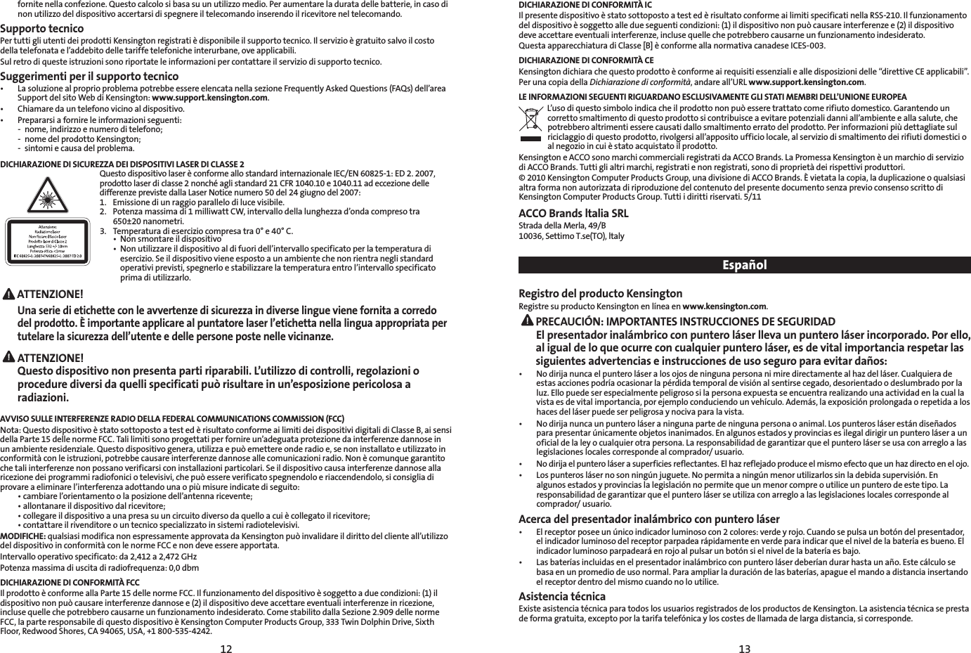 12 13fornitenellaconfezione.Questocalcolosibasasuunutilizzomedio.Peraumentareladuratadellebatterie,incasodinon utilizzo del dispositivo accertarsi di spegnere il telecomando inserendo il ricevitore nel telecomando.Supporto tecnicoPertuttigliutentideiprodottiKensingtonregistratièdisponibileilsupportotecnico.Ilservizioègratuitosalvoilcostodellatelefonatael’addebitodelletariffetelefonicheinterurbane,oveapplicabili.Sul retro di queste istruzioni sono riportate le informazioni per contattare il servizio di supporto tecnico.Suggerimenti per il supporto tecnico• LasoluzionealproprioproblemapotrebbeessereelencatanellasezioneFrequentlyAskedQuestions(FAQs)dell’areaSupport del sito Web di Kensington: www.support.kensington.com.• Chiamaredauntelefonovicinoaldispositivo.• Prepararsiafornireleinformazioniseguenti: - nome,indirizzoenumeroditelefono;  -  nome del prodotto Kensington;  -  sintomi e causa del problema.DICHIARAZIONE DI SICUREZZA DEI DISPOSITIVI LASER DI CLASSE 2QuestodispositivolaserèconformeallostandardinternazionaleIEC/EN60825-1:ED2.2007,prodotto laser di classe 2 nonché agli standard 21 CFR 1040.10 e 1040.11 ad eccezione delle differenze previste dalla Laser Notice numero 50 del 24 giugno del 2007:  1.  Emissione di un raggio parallelo di luce visibile.2. Potenzamassimadi1milliwattCW,intervallodellalunghezzad’ondacompresotra  650±20nanometri. 3.  Temperatura di esercizio compresa tra 0° e 40° C. • Nonsmontareildispositivo • Nonutilizzareildispositivoaldifuoridell’intervallospecificatoperlatemperaturadi     esercizio. Se il dispositivo viene esposto a un ambiente che non rientra negli standard    operativiprevisti,spegnerloestabilizzarelatemperaturaentrol’intervallospecificato     prima di utilizzarlo. ATTENZIONE!Una serie di etichette con le avvertenze di sicurezza in diverse lingue viene fornita a corredo del prodotto. È importante applicare al puntatore laser l’etichetta nella lingua appropriata per tutelare la sicurezza dell’utente e delle persone poste nelle vicinanze.ATTENZIONE!  Questo dispositivo non presenta parti riparabili. L’utilizzo di controlli, regolazioni o procedure diversi da quelli specificati può risultare in un’esposizione pericolosa a radiazioni.AVVISO SULLE INTERFERENZE RADIO DELLA FEDERAL COMMUNICATIONS COMMISSION (FCC)Nota:QuestodispositivoèstatosottopostoatestedèrisultatoconformeailimitideidispositividigitalidiClasseB,aisensidellaParte15dellenormeFCC.Talilimitisonoprogettatiperfornireun’adeguataprotezionedainterferenzedannoseinunambienteresidenziale.Questodispositivogenera,utilizzaepuòemettereonderadioe,senoninstallatoeutilizzatoinconformitàconleistruzioni,potrebbecausareinterferenzedannoseallecomunicazioniradio.Nonècomunquegarantitoche tali interferenze non possano verificarsi con installazioni particolari. Se il dispositivo causa interferenze dannose alla ricezionedeiprogrammiradiofoniciotelevisivi,chepuòessereverificatospegnendoloeriaccendendolo,siconsigliadiprovareaeliminarel’interferenzaadottandounaopiùmisureindicatediseguito: •cambiarel’orientamentoolaposizionedell’antennaricevente; •allontanareildispositivodalricevitore; •collegareildispositivoaunapresasuuncircuitodiversodaquelloacuiècollegatoilricevitore; •contattareilrivenditoreountecnicospecializzatoinsistemiradiotelevisivi.MODIFICHE:qualsiasimodificanonespressamenteapprovatadaKensingtonpuòinvalidareildirittodelclienteall’utilizzodel dispositivo in conformità con le norme FCC e non deve essere apportata.Intervallooperativospecificato:da2,412a2,472GHzPotenzamassimadiuscitadiradiofrequenza:0,0dbmDICHIARAZIONE DI CONFORMITÀ FCCIlprodottoèconformeallaParte15dellenormeFCC.Ilfunzionamentodeldispositivoèsoggettoaduecondizioni:(1)ildispositivononpuòcausareinterferenzedannosee(2)ildispositivodeveaccettareeventualiinterferenzeinricezione,incluse quelle che potrebbero causarne un funzionamento indesiderato. Come stabilito dalla Sezione 2.909 delle norme FCC,laparteresponsabilediquestodispositivoèKensingtonComputerProductsGroup,333TwinDolphinDrive,SixthFloor,RedwoodShores,CA94065,USA,+1800-535-4242.DICHIARAZIONE DI CONFORMITÀ ICIlpresentedispositivoèstatosottopostoatestedèrisultatoconformeailimitispecificatinellaRSS-210.Ilfunzionamentodeldispositivoèsoggettoalledueseguenticondizioni:(1)ildispositivononpuòcausareinterferenzee(2)ildispositivodeveaccettareeventualiinterferenze,inclusequellechepotrebberocausarneunfunzionamentoindesiderato.QuestaapparecchiaturadiClasse[B]èconformeallanormativacanadeseICES-003.DICHIARAZIONE DI CONFORMITÀ CEKensingtondichiarachequestoprodottoèconformeairequisitiessenzialiealledisposizionidelle“direttiveCEapplicabili”.Per una copia della Dichiarazione di conformità,andareall’URLwww.support.kensington.com.LE INFORMAZIONI SEGUENTI RIGUARDANO ESCLUSIVAMENTE GLI STATI MEMBRI DELL’UNIONE EUROPEAL’usodiquestosimboloindicacheilprodottononpuòesseretrattatocomerifiutodomestico.Garantendouncorrettosmaltimentodiquestoprodottosicontribuisceaevitarepotenzialidanniall’ambienteeallasalute,chepotrebberoaltrimentiesserecausatidallosmaltimentoerratodelprodotto.Perinformazionipiùdettagliatesulriciclaggiodiquestoprodotto,rivolgersiall’appositoufficiolocale,alserviziodismaltimentodeirifiutidomesticioalnegozioincuièstatoacquistatoilprodotto.KensingtoneACCOsonomarchicommercialiregistratidaACCOBrands.LaPromessaKensingtonèunmarchiodiserviziodiACCOBrands.Tuttiglialtrimarchi,registratienonregistrati,sonodiproprietàdeirispettiviproduttori.©2010KensingtonComputerProductsGroup,unadivisionediACCOBrands.Èvietatalacopia,laduplicazioneoqualsiasialtra forma non autorizzata di riproduzione del contenuto del presente documento senza previo consenso scritto di Kensington Computer Products Group. Tutti i diritti riservati. 5/11ACCO Brands ltalia SRLStradadellaMerla,49/B10036,SettimoT.se(TO),ltalyEspañolRegistro del producto KensingtonRegistre su producto Kensington en línea en www.kensington.com. PRECAUCIÓN: IMPORTANTES INSTRUCCIONES DE SEGURIDAD El presentador inalámbrico con puntero láser lleva un puntero láser incorporado. Por ello, al igual de lo que ocurre con cualquier puntero láser, es de vital importancia respetar las siguientes advertencias e instrucciones de uso seguro para evitar daños:• Nodirijanuncaelpunteroláseralosojosdeningunapersonanimiredirectamentealhazdelláser.Cualquieradeestasaccionespodríaocasionarlapérdidatemporaldevisiónalsentirsecegado,desorientadoodeslumbradoporlaluz. Ello puede ser especialmente peligroso si la persona expuesta se encuentra realizando una actividad en la cual la vistaesdevitalimportancia,porejemploconduciendounvehículo.Además,laexposiciónprolongadaorepetidaaloshaces del láser puede ser peligrosa y nociva para la vista.• Nodirijanuncaunpunteroláseraningunapartedeningunapersonaoanimal.Lospunterosláserestándiseñadospara presentar únicamente objetos inanimados. En algunos estados y provincias es ilegal dirigir un puntero láser a un oficial de la ley o cualquier otra persona. La responsabilidad de garantizar que el puntero láser se usa con arreglo a las legislaciones locales corresponde al comprador/ usuario.• Nodirijaelpunteroláserasuperficiesreflectantes.Elhazreflejadoproduceelmismoefectoqueunhazdirectoenelojo.• Lospunteroslásernosonningúnjuguete.Nopermitaaningúnmenorutilizarlossinladebidasupervisión.Enalgunos estados y provincias la legislación no permite que un menor compre o utilice un puntero de este tipo. La responsabilidad de garantizar que el puntero láser se utiliza con arreglo a las legislaciones locales corresponde al comprador/ usuario.Acerca del presentador inalámbrico con puntero láser• Elreceptorposeeunúnicoindicadorluminosocon2colores:verdeyrojo.Cuandosepulsaunbotóndelpresentador,el indicador luminoso del receptor parpadea rápidamente en verde para indicar que el nivel de la batería es bueno. El indicador luminoso parpadeará en rojo al pulsar un botón si el nivel de la batería es bajo.• Lasbateríasincluidasenelpresentadorinalámbricoconpunteroláserdeberíandurarhastaunaño.Estecálculosebasaenunpromediodeusonormal.Paraampliarladuracióndelasbaterías,apagueelmandoadistanciainsertandoel receptor dentro del mismo cuando no lo utilice.Asistencia técnicaExiste asistencia técnica para todos los usuarios registrados de los productos de Kensington. La asistencia técnica se presta deformagratuita,exceptoporlatarifatelefónicayloscostesdellamadadelargadistancia,sicorresponde.Una serie di etichette con le avvertenze di sicurezza in diverse lingue viene fornita a corredo del prodotto. È importante applicare al puntatore laser l’etichetta nella lingua appropriata per tutelare la sicurezza dell’utente e delle persone poste nelle vicinanze.