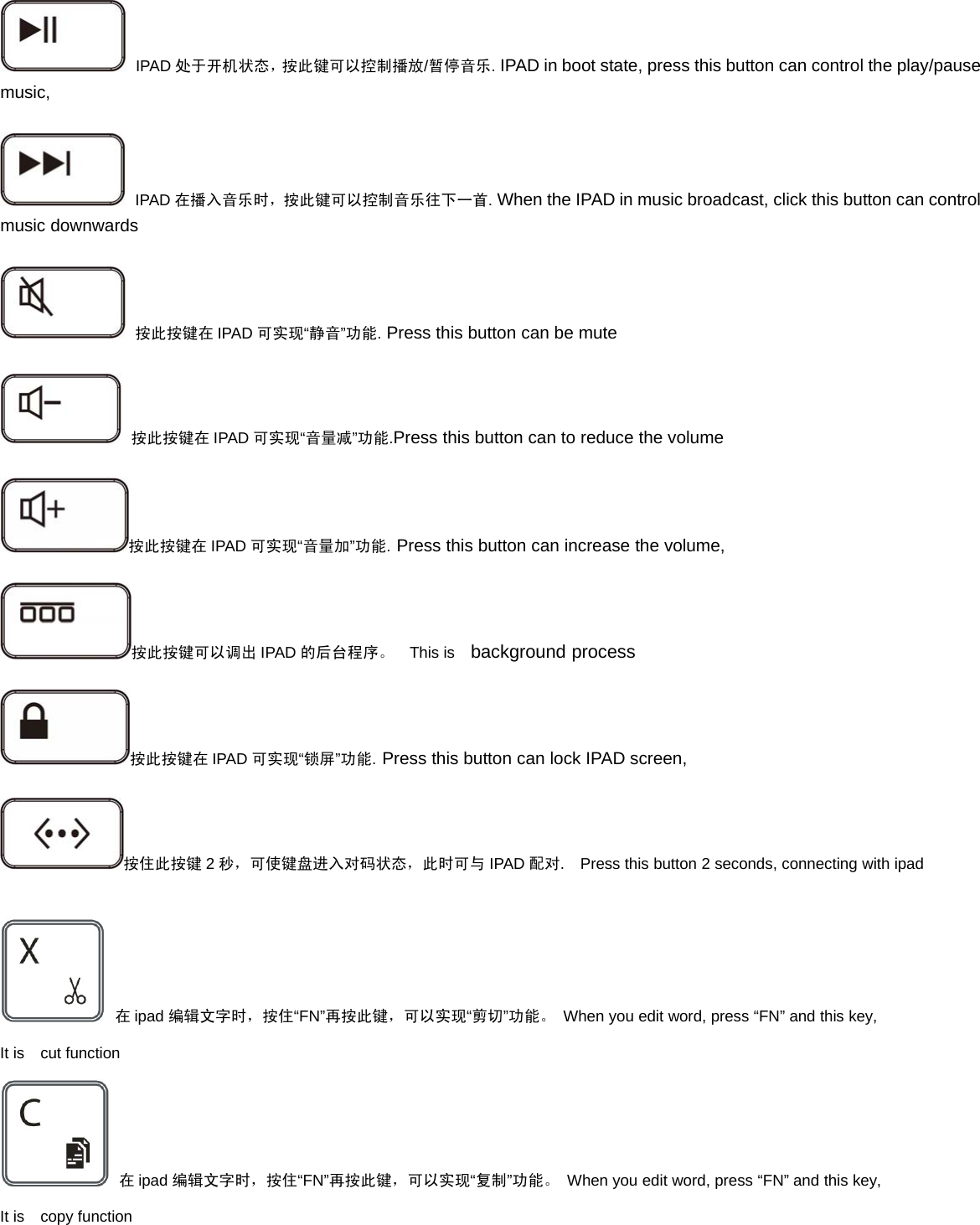 IPAD 处于开机状态，按此键可以控制播放/暂停音乐.IPAD in boot state, press this button can control the play/pausemusic,IPAD 在播入音乐时，按此键可以控制音乐往下一首.When the IPAD in music broadcast, click this button can controlmusic downwards按此按键在 IPAD 可实现“静音”功能.Press this button can be mute按此按键在 IPAD 可实现“音量减”功能.Press this button can to reduce the volume按此按键在 IPAD 可实现“音量加”功能.Press this button can increase the volume,按此按键可以调出 IPAD 的后台程序。 This is background process按此按键在 IPAD 可实现“锁屏”功能.Press this button can lock IPAD screen,按住此按键 2秒，可使键盘进入对码状态，此时可与 IPAD 配对. Press this button 2 seconds, connecting with ipad在ipad 编辑文字时，按住“FN”再按此键，可以实现“剪切”功能。 When you edit word, press “FN” and this key,It is cut function在ipad 编辑文字时，按住“FN”再按此键，可以实现“复制”功能。 When you edit word, press “FN” and this key,It is copy function