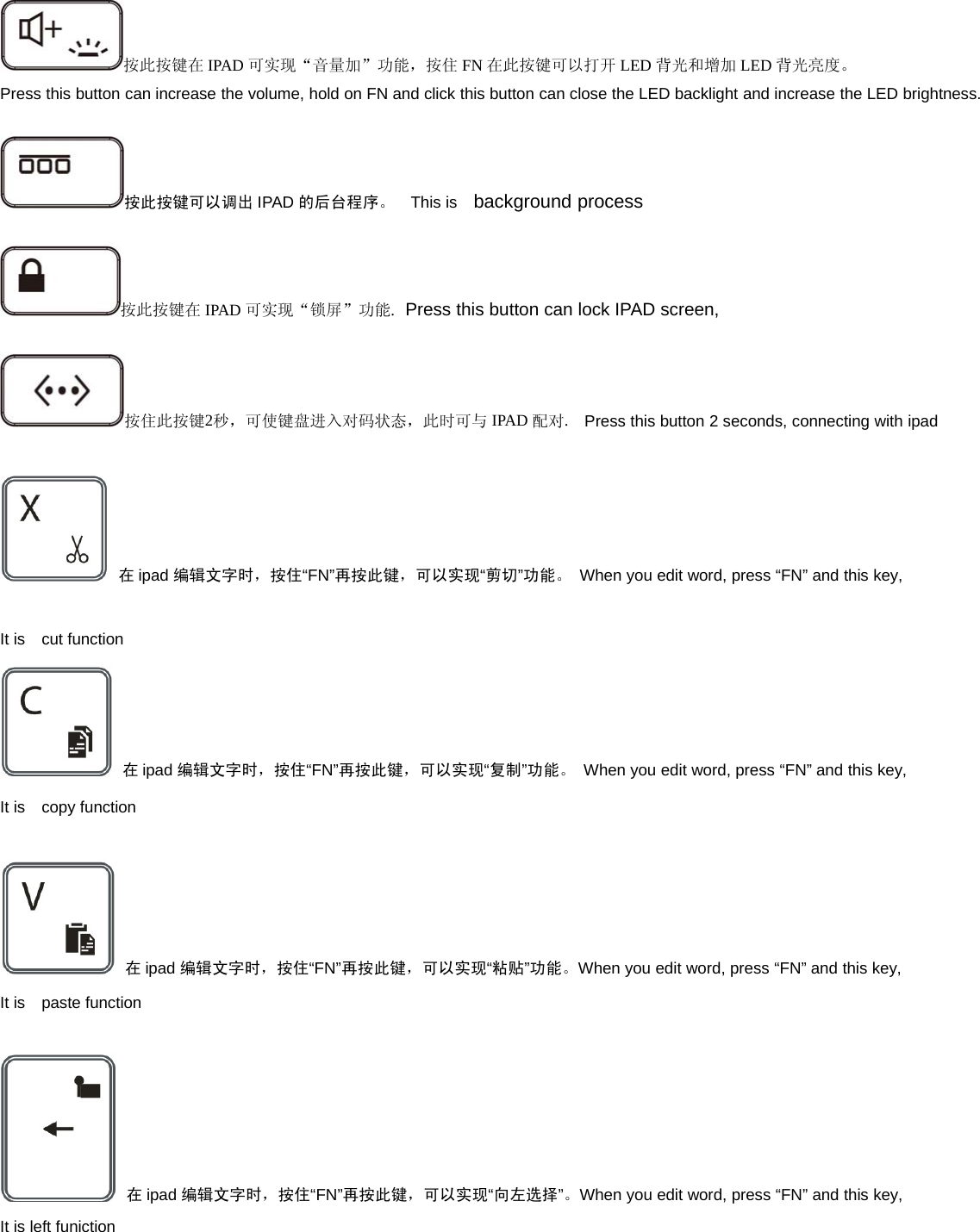 按此按键在 IPAD 可实现“音量加”功能，按住 FN 在此按键可以打开 LED 背光和增加 LED 背光亮度。Press this button can increase the volume, hold on FN and click this button can close the LED backlight and increase the LED brightness.按此按键可以调出 IPAD 的后台程序。 This is background process按此按键在 IPAD 可实现“锁屏”功能.Press this button can lock IPAD screen,按住此按键2秒，可使键盘进入对码状态，此时可与 IPAD 配对.Press this button 2 seconds, connecting with ipad在ipad 编辑文字时，按住“FN”再按此键，可以实现“剪切”功能。 When you edit word, press “FN” and this key,It is cut function在ipad 编辑文字时，按住“FN”再按此键，可以实现“复制”功能。 When you edit word, press “FN” and this key,It is copy function在ipad 编辑文字时，按住“FN”再按此键，可以实现“粘贴”功能。When you edit word, press “FN” and this key,It is paste function在ipad 编辑文字时，按住“FN”再按此键，可以实现“向左选择”。When you edit word, press “FN” and this key,It is left funiction