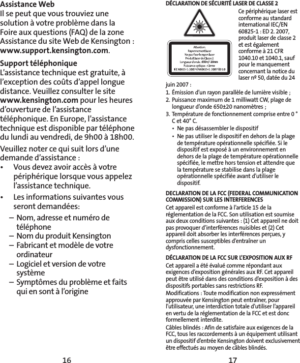 16 17Assistance WebIl se peut que vous trouviez une solution à votre problème dans la  Foire aux questions (FAQ) de la zone Assistance du site Web de Kensington: www.support.kensington.com.Support téléphonique L’assistance technique est gratuite, à l’exception des coûts d’appel longue distance. Veuillez consulter le site www.kensington.com pour les heures d’ouverture de l’assistance téléphonique. En Europe, l’assistance technique est disponible par téléphone du lundi au vendredi, de 9h00 à 18h00. Veuillez noter ce qui suit lors d’une demande d’assistance:•  Vous devez avoir accès à votre périphérique lorsque vous appelez l’assistance technique.•  Les informations suivantes vous seront demandées:  –  Nom, adresse et numéro de   téléphone  –  Nom du produit Kensington  –  Fabricant et modèle de votre   ordinateur  –  Logiciel et version de votre   système  –  Symptômes du problème et faits    qui en sont à l’origineDÉCLARATION DE SÉCURITÉ LASER DE CLASSE 2650+/- 20nmCe périphérique laser est conforme au standard international IEC/EN 60825-1 : ED 2. 2007, produit laser de classe 2 et est également conforme à 21 CFR 1040.10 et 1040.1, sauf pour le manquement concernant la notice du laser nº 50, datée du 24 juin 2007 :1. Émission d’un rayon parallèle de lumière visible ;2. Puissance maximum de 1 milliwatt CW, plage de longueur d’onde 650±20 nanomètres ;3. Température de fonctionnement comprise entre 0 ° C et 40° C.•  Ne pas désassembler le dispositif•  Ne pas utiliser le dispositif en dehors de la plage de température opérationnelle spécifiée. Si le dispositif est exposé à un environnement en dehors de la plage de température opérationnelle spécifiée, le mettre hors tension et attendre que la température se stabilise dans la plage opérationnelle spécifiée avant d’utiliser le dispositif.DECLARATION DE LA FCC (FEDERAL COMMUNICATION COMMISSION) SUR LES INTERFERENCESCet appareil est conforme à l’article 15 de la réglementation de la FCC. Son utilisation est soumise aux deux conditions suivantes : (1) Cet appareil ne doit pas provoquer d’interférences nuisibles et (2) Cet appareil doit absorber les interférences perçues, y compris celles susceptibles d’entraîner un dysfonctionnement. DÉCLARATION DE LA FCC SUR L’EXPOSITION AUXRFCet appareil a été évalué comme répondant aux exigences d’exposition générales auxRF. Cet appareil peut être utilisé dans des conditions d’exposition à des dispositifs portables sans restrictionsRF.Modifications : Toute modification non expressément approuvée par Kensington peut entraîner, pour l’utilisateur, une interdiction totale d’utiliser l’appareil en vertu de la réglementation de la FCC et est donc formellement interdite.Câbles blindés : Afin de satisfaire aux exigences de la FCC, tous les raccordements à un équipement utilisant un dispositif d’entrée Kensington doivent exclusivement être effectués au moyen de câbles blindés.